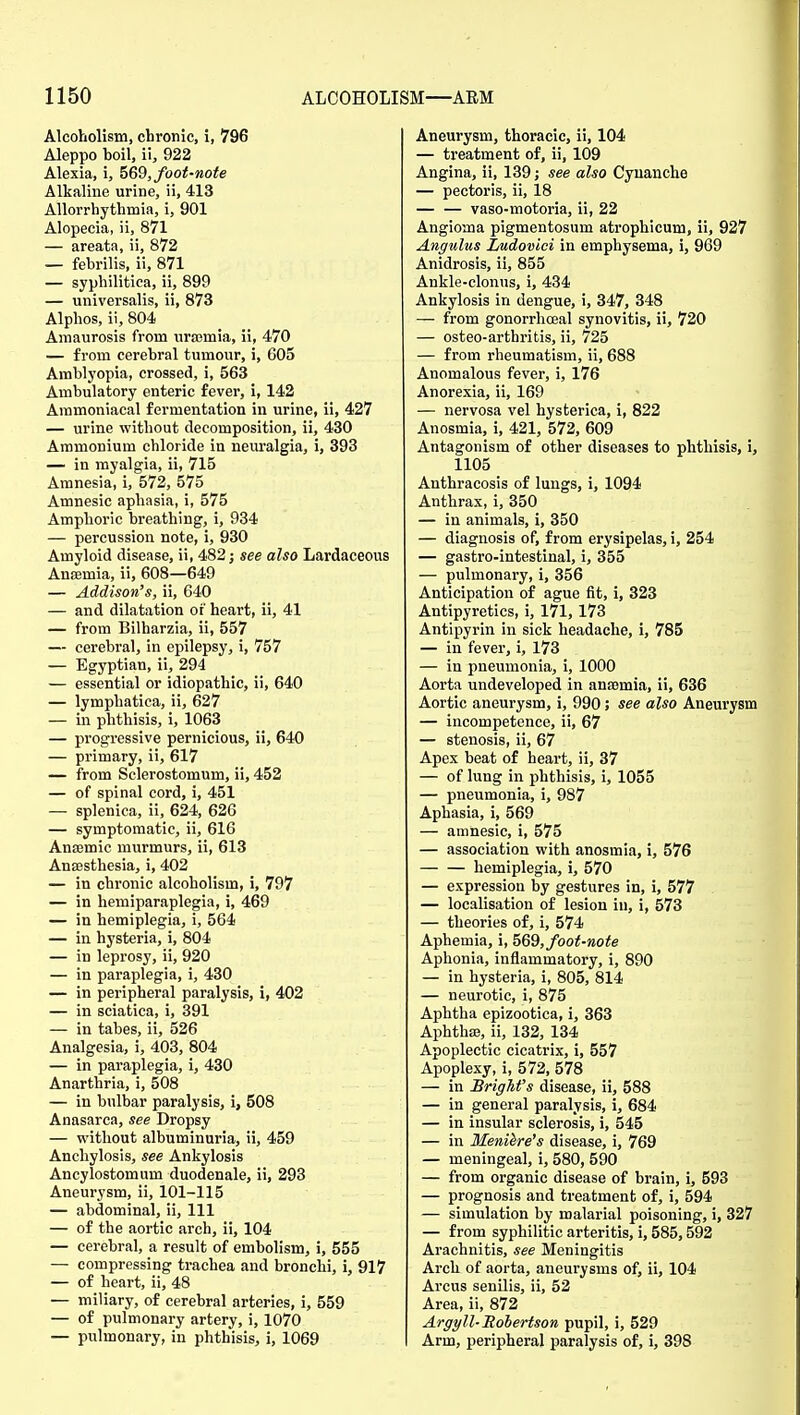 Alcoholism, chronic, i, 796 Aleppo hoil, ii, 922 Alexia, i, 569, foot-note Alkaline urine, ii, 413 Allorrhythmia, i, 901 Alopecia, ii, 871 — areata, ii, 872 — febrilis, ii, 871 — syphilitica, ii, 899 — universalis, ii, 873 Alphos, ii, 804 Amaurosis from uraemia, ii, 470 — from cerebral tumour, i, 605 Amblyopia, crossed, i, 563 Ambulatory enteric fever, i, 142 Aramoniacal fermentation in urine, ii, 427 — urine without decomposition, ii, 430 Ammonium chloride in neuralgia, i, 393 — in myalgia, ii, 715 Amnesia, i, 572, 575 Amnesic aphasia, i, 575 Amphoric breathing, i, 934 — percussion note, i, 930 Amyloid disease, ii, 482; see also Lardaceous Ansemia, ii, 608—649 — Addison's, ii, 640 — and dilatation of heart, ii, 41 — from Bilharzia, ii, 557 — cerebral, in epilepsy, i, 757 — Egyptian, ii, 294 — essential or idiopathic, ii, 640 — lymphatica, ii, 627 — in phthisis, i, 1063 — progressive pernicious, ii, 640 — primary, ii, 617 — from Sclerostomum, ii, 452 — of spinal cord, i, 451 — splenica, ii, 624, 626 — symptomatic, ii, 616 Anajmic murmurs, ii, 613 Anaesthesia, i, 402 — in chronic alcoholism, i, 797 — in hemiparaplegia, i, 469 — in hemiplegia, i, 564 — in hysteria, i, 804 — in leprosy, ii, 920 — in paraplegia, i, 430 — in peripheral paralysis, i, 402 — in sciatica, i, 391 — in tabes, ii, 526 Analgesia, i, 403, 804 — in paraplegia, i, 430 Anarthria, i, 508 — in bulbar paralysis, i, 508 Anasarca, see Dropsy — without albuminuria, ii, 459 Anchylosis, see Ankylosis Ancylostomum duodenale, ii, 293 Aneurysm, ii, 101-115 — abdominal, ii, 111 — of the aortic arch, ii, 104 — cerebral, a result of embolism, i, 555 — compressing trachea and bronchi, i, 917 — of heart, ii, 48 — miliary, of cerebral arteries, i, 559 — of pulmonary artery, i, 1070 — pulmonary, in phthisis, i, 1069 Aneurysm, thoracic, ii, 104 — treatment of, ii, 109 Angina, ii, 139; see also Cyuanche — pectoris, ii, 18 — — vaso-motoria, ii, 22 Angioma pigmentosum atrophicum, ii, 927 Angulus Ludovici in emphysema, i, 969 Anidrosis, ii, 855 Ankle-clonus, i, 434 Ankylosis in dengue, i, 347, 348 — from gonorrhoeal synovitis, ii, 720 — osteo-arthritis, ii, 725 — from rheumatism, ii, 688 Anomalous fever, i, 176 Anorexia, ii, 169 — nervosa vel hysterica, i, 822 Anosmia, i, 421, 572, 609 Antagonism of other diseases to phthisis, i, 1105 Anthracosis of lungs, i, 1094 Anthrax, i, 350 — in animals, i, 350 — diagnosis of, from erysipelas, i, 254 — gastro-intestinal, i, 355 — pulmonary, i, 356 Anticipation of ague fit, i, 323 Antipyretics, i, 171,173 Antipyrin in sick headache, i, 785 — in fever, i, 173 — in pneumonia, i, 1000 Aorta undeveloped in anajmia, ii, 636 Aortic aneurysm, i, 990; see also Aneurysm — incompetence, ii, 67 — stenosis, ii, 67 Apex beat of heart, ii, 37 — of lung in phthisis, i, 1055 — pneumonia, i, 987 Aphasia, i, 569 — amnesic, i, 575 — association with anosmia, i, 576 hemiplegia, i, 570 — expression by gestures in, i, 577 — localisation of lesion in, i, 573 — theories of, i, 574 Aphemia, i, 569, foot-note Aphonia, inflammatory, i, 890 — in hysteria, i, 805, 814 — neurotic, i, 875 Aphtha epizootica, i, 363 AphthiB, ii, 132, 134 Apoplectic cicatrix, i, 557 Apoplexy, i, 572, 578 — in BrigMs disease, ii, 588 — in general paralysis, i, 684 — in insular sclerosis, i, 545 — in Meniere's disease, i, 769 — meningeal, i, 580, 590 — from organic disease of brain, i, 593 — prognosis and treatment of, i, 594 — simulation by malarial poisoning, i, 327 — from syphilitic arteritis, i, 585,592 Arachnitis, see Meningitis Arch of aorta, aneurysms of, ii, 104 Arcus senilis, ii, 52 Area, ii, 872 Argyll-Robertson pupil, i, 529 Arm, peripheral paralysis of, i, 398