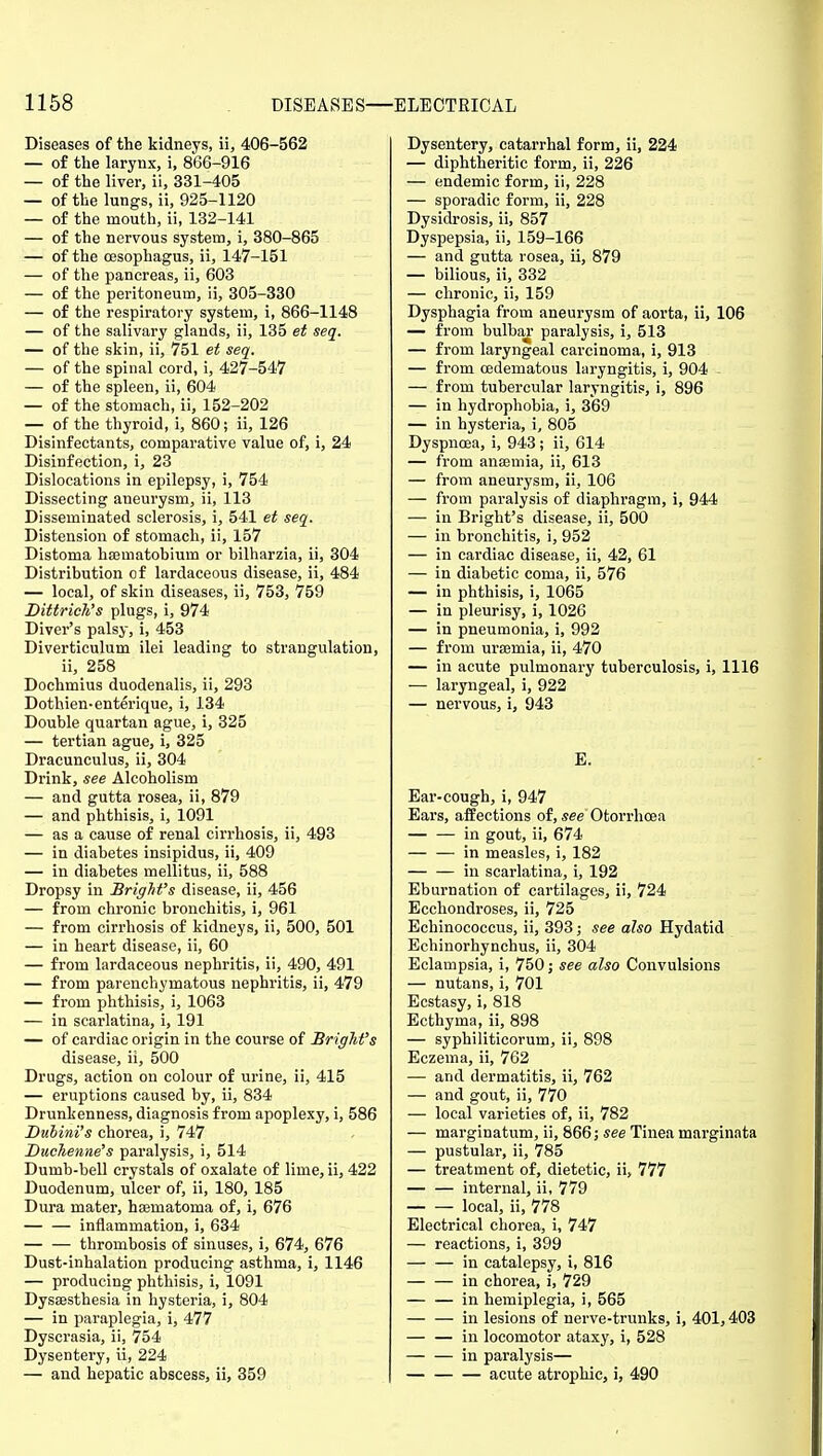 Diseases of the kidneys, ii, 406-562 — of the larynx, i, 866-916 — of the liver, ii, 331-405 — of the lungs, ii, 925-1120 — of the mouth, ii, 182-141 — of the nervous system, i, 380-865 — of the oesophagus, ii, 147-151 — of the pancreas, ii, 603 — of the peritoneum, ii, 305-330 — of the respiratory system, i, 866-1148 — of the salivary glands, ii, 135 et seq. — of the skin, ii, 751 et seq. — of the spinal cord, i, 427-547 — of the spleen, ii, 604 — of the stomach, ii, 152-202 — of the thyroid, i, 860; ii, 126 Disinfectants, comparative value of, i, 24 Disinfection, i, 23 Dislocations in epilepsy, i, 754 Dissecting aneurysm, ii, 113 Disseminated sclerosis, i, 541 et seq. Distension of stomach, ii, 157 Distoma hasmatobium or bilharzia, ii, 304 Distribution of lardaceous disease, ii, 484 — local, of skin diseases, ii, 753, 759 Dittrich's plugs, i, 974 Diver's palsy, i, 453 Diverticulum ilei leading to strangulation, ii, 258 Dochmius duodenalis, ii, 293 Dothien-enterique, i, 134 Double quartan ague, i, 325 — tertian ague, i, 325 Dracunculus, ii, 304 Drink, see Alcoholism — and gutta rosea, ii, 879 — and phthisis, i, 1091 — as a cause of renal cirrhosis, ii, 493 — in diabetes insipidus, ii, 409 — in diabetes mellitus, ii, 588 Dropsy in Bright's disease, ii, 456 — from chronic bronchitis, i, 961 — from cirrhosis of kidneys, ii, 500, 501 — in heart disease, ii, 60 — from lardaceous nephritis, ii, 490, 491 — from parenchymatous nephritis, ii, 479 — from phthisis, i, 1063 — in scai'latina, i, 191 — of cardiac origin in the course of BrigM's disease, ii, 500 Drugs, action on colour of urine, ii, 415 — eruptions caused by, ii, 834 Drunkenness, diagnosis from apoplexy, i, 586 Dubini's chorea, i, 747 Duchenne's paralysis, i, 514 Dumb-bell crystals of oxalate of lime, ii, 422 Duodenum, ulcer of, ii, 180, 185 Dura mater, hsematoma of, i, 676 — — inflammation, i, 634 thrombosis of sinuses, i, 674, 676 Dust-inhalation producing asthma, i, 1146 — producing phthisis, i, 1091 Dysesthesia in hysteria, i, 804 — in paraplegia, i, 477 Dyscrasia, ii, 754 Dysentery, ii, 224 — and hepatic abscess, ii, 359 Dysentery, catarrhal form, ii, 224 — diphtheritic form, ii, 226 — endemic form, ii, 228 — sporadic form, ii, 228 Dysidrosis, ii, 857 Dyspepsia, ii, 159-166 — and gutta rosea, ii, 879 — bilious, ii, 332 — chronic, ii, 159 Dysphagia from aneurysm of aorta, ii, 106 — from bulhai- paralysis, i, 513 — from laryngeal carcinoma, i, 913 — from oedematous laryngitis, i, 904 - — from tubercular laryngitis, i, 896 — in hydrophobia, i, 369 — in hysteria, i, 805 Dyspnoea, i, 943; ii, 614 — from anaemia, ii, 613 — from aneurysm, ii, 106 — from paralysis of diaphragm, i, 944 — in Bright's disease, ii, 500 — in bronchitis, i, 952 — in cardiac disease, ii, 42, 61 — in diabetic coma, ii, 576 — in phthisis, i, 1065 — in pleurisy, i, 1026 — in pneumonia, i, 992 — from ursemia, ii, 470 — in acute pulmonary tuberculosis, i, 1116 — laryngeal, i, 922 — nervous, i, 943 E. Ear-cough, i, 947 Ears, affections of, see Otorrhcea in gout, ii, 674 in measles, i, 182 in scarlatina, i, 192 Eburnation of cartilages, ii, 724 Ecchondroses, ii, 725 Echinococcus, ii, 393; see also Hydatid Echinorhynchus, ii, 304 Eclampsia, i, 750; see also Convulsions — nutans, i, 701 Ecstasy, i, 818 Ecthyma, ii, 898 — syphiliticorum, ii, 898 Eczema, ii, 762 — and dermatitis, ii, 762 — and gout, ii, 770 — local varieties of, ii, 782 — marginatum, ii, 866; see Tinea marginata — pustular, ii, 785 — treatment of, dietetic, ii, 777 internal, ii, 779 local, ii, 778 Electrical chorea, i, 747 — reactions, i, 399 — — in catalepsy, i, 816 in chorea, i, 729 — — in hemiplegia, i, 565 — — in lesions of nerve-trunks, i, 401,403 — — in locomotor ataxy, i, 528 — — in paralysis— acute atrophic, i, 490