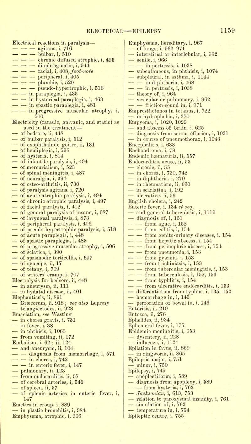 Electrical reactions in paralysis— agitans, i, 716 bulbar, i, 510 — — — chronic diffused atrophic, i, 495 — — — diaphragmatic, i, 944 — facial, i, AOS, foot-note — — — peripheral, i, 405 — — — plumliic, i, 520 — — — pseudo-hypertrophic, i, 516 ■ in paraplegia, i, 435 in hysterical paraplegia, i, 463 in spastic paraplegia, i, 481 in progressive muscular atrophy, i, 500 Electricity (faradic, galvanic, and static) as used in the treatment— — of bedsore, ii, 448 — of bulbar paralysis, i, 512 — of exophthalmic goitre, ii, 131 — of hemiplegia, i, 596 — of hysteria, i, 814 — of infantile paralysis, i, 494 — of mercurialism, i, 523 — of spinal meningitis, i, 487 — of neuralgia, i, 394 — of osteo-arthritis, ii, 730 — of paralysis agitans, i, 720 — of acute atrophic paralysis, i, 494 — of chronic atrophic pai-alysis, i, 497 — of facial paralysis, i, 412 — of general paralysis of insane, i, 687 — of laryngeal paralysis, i, 873 — of peripheral paralysis, i, 406 — of pseudo-hypertrophic paralysis, i, 518 — of acute paraplegia, i, 448 — of spastic paraplegia, i, 483 — of progressive muscular atrophy, i, 506 — of sciatica, i, 390 — of spasmodic torticollis, i, 697 — of syncope, ii, 17 — of tetany, i, 709 — of writers' cramp, i, 707 Electrolysis for bedsore, ii, 448 — in aneurysm, ii. 111 — in hydatid disease, ii, 401 Elephantiasis, ii, 891 — Grajcorum, ii, 918 ; see also Leprosy — telangiectodes, ii, 928 Emaciation, see Wasting — in chorea gravis, i, 731 — in fever, i, 38 — in phthisis, i, 1063 — from vomiting, ii, 172 Embolism, i, 62; ii, 124 — and aneurysm, ii, 104 — — diagnosis from ha3morrhage, i, 571 — — in chorea, i, 742 in enteric fever, i, 147 — pulmonary, ii, 123 — from endocarditis, ii, 57 — of cerebral arteries, i, 549 — of spleen, ii, 57 — of splenic arteries in enteric fever, i, 147 Emetics in croup, i, 889 — in plastic bronchitis, i, 984 Empliysema, atrophic, i, 966 Emphysema, hereditary, i, 967 — of lungs, i, 962-97i — interstitial or interlobular, i, 962 — senile, i, 96G — — in pertussis, i, 1038 — subcutaneous, in phthisis, i, 1074 — subpleural, in asthma, i, 1144 — — in diphtheria, i, 268 — — in pertussis, i, 1038 — theory of, i, 964 — vesicular or pulmonary, i, 962 — — friction-sound in, i, 971 Emprosthotonos in tetanus, i, 722 — in hydrophobia, i, 370 Empyema, i, 1020, 1029 — and abscess of brain, i, 625 — diagnosis from serous effusion, i, 1031 — in course of pneumothorax, i, 1043 Encephalitis, i, 633 Enchondroma, i, 78 Endemic liajmaturia, ii, 557 Endocarditis, acute, ii, 53 — chronic, ii, 55 — in chorea, i, 730, 742 — in diphtheria, i, 270 — in rheumatism, ii, 690 — in scarlatina, i, 192 — ulcerative, ii, 56 English cholera, i, 242 Enteric fever, i, 134 et seq. — and general tuberculosis, i, 1119 — diagnosis of, i, 151 — — from ague, i, 152 — —- from colitis, i, 154 — — from genito-urinary diseases, i, 154 — — from hepatic abscess, i, 154 — — from perinephric abscess, i, 154 — — from pneumonia, i, 153 from pyffimia, i, 153 — — from trichiniasis, i, 153 — — from tubercular meningitis, i, 153 — — from tuberculosis, i, 152, 153 — — from typhlitis, i, 154 — — from ulcerative endocarditis, i, 153 — differentiation from typhus, i, 135, 152 — haemorrhage in, i, 145 — perforation of bowel in, i, 146 Enteritis, ii, 219 Entozoa, ii, 276 Ephelides, ii, 934 Ephemeral fever, i, 175 Epidemic meningitis, i, 653 — dysentery, ii, 228 — influenza, i, 1124 Epilation in favus, ii, 869 — in ringworm, ii, 865 Epilepsia major, i, 751 — minor, i, 750 Epilepsy, i, 749 — apoplectiform, i, 589 — diagnosis from apoplexy, i, 589 — — from hysteria, i, 763 — Jacksonian, i, 613, 753 — relation to paroxysmal insanity, i, 761 — simulation of, i, 762 — temperature in, i, 754 Epileptic centre, i, 755