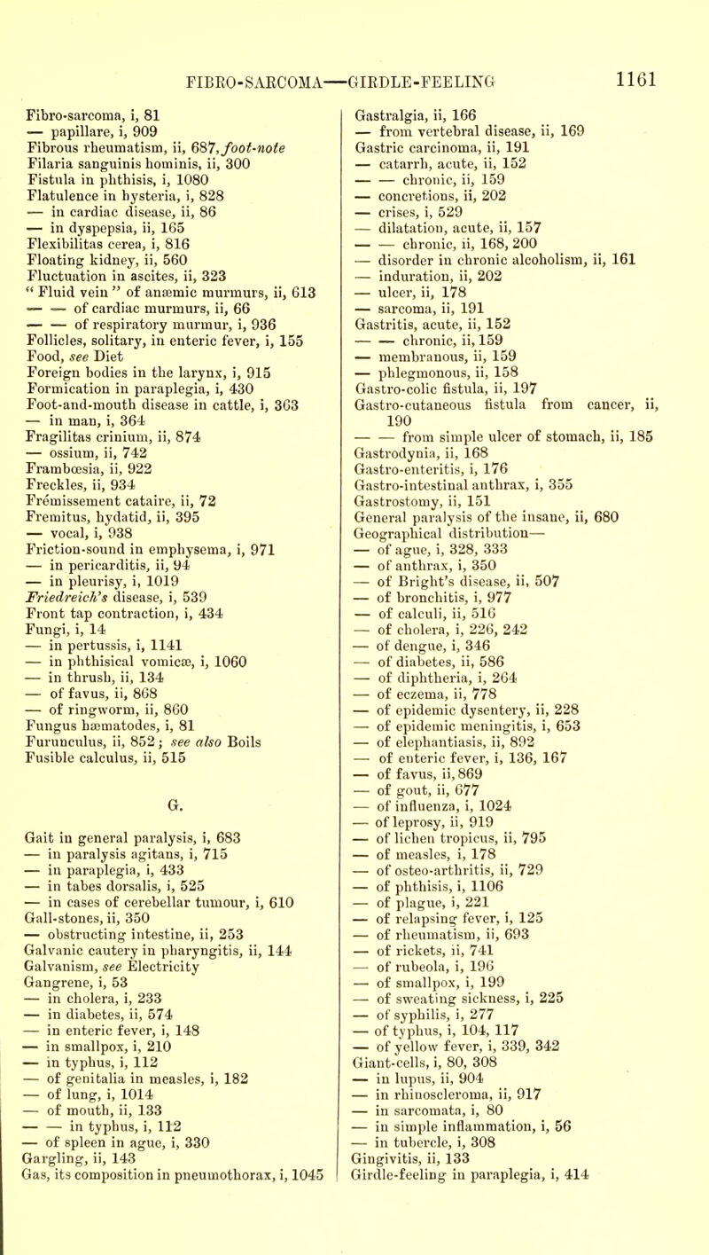 Fibro-sarcoma, i, 81 — papillate, i, 909 Fibrous rheumatism, ii, Q^7, foot-note Filaria sanguinis hominis, ii, 300 Fistula in phthisis, i, 1080 Flatulence in hysteria, i, 828 — in cardiac disease, ii, 86 — in dyspepsia, ii, 165 Flexibilitas cerea, i, 816 Floating kidney, ii, 560 Fluctuation in ascites, ii, 323  Fluid vein  of anaemic murmurs, ii, 613 — — of cardiac murmurs, ii, 66 — — of respiratory murmur, i, 936 Follicles, solitary, in enteric fever, i, 155 Food, see Diet Foreign bodies in the larynx, i, 915 Formication in paraplegia, i, 430 Foot-and-mouth disease in cattle, i, 363 — in man, i, 364 Fragilitas crinium, ii, 874 — ossium, ii, 742 Framboesia, ii, 922 Freckles, ii, 934 Fremissement cataire, ii, 72 Fremitus, hydatid, ii, 395 — vocal, i,938 Friction-sound in emphysema, i, 971 — in pericarditis, ii, 94 — in pleurisy, i, 1019 Friedreich's disease, i, 539 Front tap contraction, i, 434 Fungi, i, 14 — in pertussis, i, 1141 — in phthisical vomicaj, i, 1060 — in thrush, ii, 134 — of favus, ii, 868 — of ringworm, ii, 860 Fungus hffimatodes, i, 81 Furunculus, ii, 852; see also Boils Fusible calculus, ii, 515 G, Gait in general paralysis, i, 683 — in paralysis agitans, i, 715 — in paraplegia, i, 433 — in tabes dorsalis, i, 525 — in cases of cerebellar tumour, i, 610 Gall-stones, ii, 350 — obstructing intestine, ii, 253 Galvanic cautery in pharyngitis, ii, 144 Galvanism, see Electricity Gangrene, i, 53 — in cholera, i, 233 — in diabetes, ii, 574 — in enteric fever, i, 148 — in smallpox, i, 210 — in typhus, i, 112 — of genitalia in measles, i, 182 — of lung, i, 1014 — of mouth, ii, 133 — — in typhus, i, 112 — of spleen in ague, i, 330 Gargling, ii, 143 Gas, its composition in pneumothorax, i, 1045 Gastralgia, ii, 166 — from vertebral disease, ii, 169 Gastric carcinoma, ii, 191 — catarrh, acute, ii, 152 chronic, ii, 159 — conci'etions, ii, 202 — crises, i, 529 — dilatation, acute, ii, 157 chronic, li, 168, 200 — disorder in chronic alcoholism, ii, 161 — induration, ii, 202 — ulcer, ii, 178 — sarcoma, ii, 191 Gastritis, acute, ii, 152 — — chronic, ii, 159 — membranous, ii, 159 — phlegmonous, ii, 158 Gastro-colic fistula, ii, 197 Gastro-cutaneous fistula from cancer, ii, 190 — — from simple ulcer of stomach, ii, 185 Gastrodynia, ii, 168 Gastro-enteritis, i, 176 Gastro-intestinal anthrax, i, 355 Gastrostomy, ii, 151 General paralysis of the insane, ii, 680 Geographical distribution— — of ague, i, 328, 333 — of anthrax, i, 350 — of Bright's disease, ii, 507 — of bronchitis, i, 977 — of calculi, ii, 516 — of cholera, i, 226, 242 — of dengue, i, 346 — of diabetes, ii, 586 — of diphtheria, i, 264 — of eczema, ii, 778 — of epidemic dysentery, ii, 228 — of epidemic meningitis, i, 653 — of elephantiasis, ii, 892 — of enteric fever, i, 136, 167 — of favus, ii,869 — of gout, ii, 677 — of influenza, i, 1024 — of leprosy, ii, 919 — of lichen tropicus, ii, 795 — of measles, i, 178 — of osteo-arthritis, ii, 729 — of phthisis, i, 1106 — of plague, i, 221 — of relapsing fever, i, 125 — of rheumatism, ii, 693 — of rickets, ii, 741 — of rubeola, i, 196 — of smallpox, i, 199 — of sweating sickness, i, 225 — of syphilis, i, 277 — of typhus, i, 104, 117 — of yellow fever, i, 339, 342 Giant-cells, i, 80, 308 — in lupus, ii, 904 — in rhinoscleroma, ii, 917 — in sarcomata, i, 80 — in simple inflammation, i, 56 — in tubercle, i, 308 Gingivitis, ii, 133 Girdle-feeling in paraplegia, i, 414