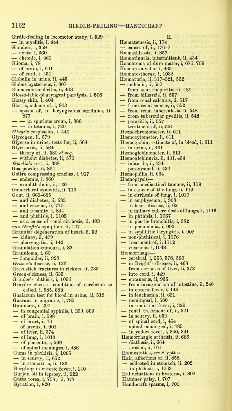 Girdle-feeling in locomotor ataxy, i, 529 — in myelitis, i, 444 Glanders, i, 359 — acute, i, 360 — chronic, i, 361 Glioma, i, 78 — of brain, i, 601 — of cord, i, 451 Globulin in urine, ii, 445 Globus hystericus, i, 807 Glomerulo-nephritis, ii, 443 Glosso-labio-pharyngeal paralysis, i, 506 Glossy skin, i, 404 Glottis, cedema of, i, 903 — spasm of, in laryngismus stridulus, ii, 877 in spurious croup, i, 886 — — in tetanus, i, 720 Oluge's corpuscles, i, 440 Glycogen, ii, 579 Glycose in urine, tests for, ii, 564 Glycosuria, ii, 564 — theory of, ii, 580 et seq. — without diabetes, ii, 570 Gmelin's test, ii, 338 Goa powder, ii, 864 Goitre compressing trachea, i, 917 — endemic, i, 860 — exophthalmic, ii, 126 Gonorrhceal synovitis, ii, 716 Gout, ii, 669-685 — and diabetes, ii, 585 — and eczema, ii, 770 — and insanity, i, 844 — and phthisis, i, 1105 — as a cause of renal cirrhosis, ii, 493 von Qrqffe's symptom, ii, 127 Granular degeneration of heart, ii, 52 — kidney, ii, 479 — pharyngitis, ii, 142 Granulation-tumours, i, 87 Granuloma, i, 60 — fungoides, ii, 928 Graves's disease, ii, 126 Greenstick fractures in rickets, ii, 735 Green-sickness, ii, 635 Grinder's phthisis, i, 1096 Gruyere cheese—condition of cerebrum so called, i, 685, 688 Guaiacum test for blood in urine, ii, 518 Guarana in migraine, i, 785 Gummata, i, 290 — in congenital syphilis, i, 299, 303 — of brain, i, 598 — of heart, i, 46 — of larynx, i, 901 — of liver, ii, 374 — of lung, i, 1013 — of placenta, i, 299 — of spinal meninges, i, 486 Gums in phthisis, i, 1065 — in scurvy, ii, 652 — in stomatitis, ii, 133 Gurgling in enteric fever, i, 140 Gurjun oil in leprosy, ii, 922 Gutta rosea, i, 798; ii, 877 Gyration, i, 820 H. Haematemesis, ii, 174 — causes of, ii, 176-7 Heematidrosis, ii, 857 Haematinuria, intermittent, ii, 434 Hsematoma of dura mater, i, 676, 709 Hsamato-myelia, i, 465 Hsemato-thorax, i, 1032 Hajmaturia, ii, 517-521, 552 — endemic, ii, 557 — from acute nephritis, ii, 480 — from bilharzia, ii, 557 — from renal calculus, ii, 517 — from renal cancer, ii, 552 — from renal tuberculosis, ii, 548 — from tubercular pyelitis, ii, 548 — parasitic, ii, 557 — treatment of, ii, 521 Hsemochromometer, ii, 611 Hsemocytometer, ii, 611 Hajraoglobin, estimate of, in blood, i, 611 — in urine, ii, 431 Haemoglobinometer, ii, 611 Haemoglobinuria, ii, 431, 434 — infantile, ii, 434 — paroxysmal, ii, 434 Hsemopliilia, ii, 664 Haemoptysis— — from mediastinal tumour, ii, 119 — in cancer of the lung, ii, 119 — in cirrhosis of lung, i, 1010 — in emphysema, i, 968 — in heart disease, ii, 62 — in miliary tuberculosis of lungs, i, 1116 — in phthisis, i, 1067 — in plastic bronchitis, i, 982 — in pneumonia, i, 992 — in syphilitic laryngitis, i, 902 — non-phthisical, i, 1076 — treatment of, i, 1112 — vicarious, i, 1068 Haemorrhage— — cerebral, i, 555, 578, 580 — in Bright's disease, ii, 468 — from cirrhosis of liver, ii, 372 — into cord, i, 449 — cutaneous, ii, 935 — from invagination of intestine, ii, 246 — in enteric fever, i, 145 — in leuchaemia, ii, 621 — meningeal, i, 580 — in remittent fever, i, 329 — renal, treatment of, ii, 521 — in scurvy, ii, 652 — of spinal cord, i, 454 — spinal meningeal, i, 485 — in yellow fever, i, 340, 341 Haemorrhagic arthritis, ii, 666 — diathesis, ii, 664 — erosion, ii, 161 Haemostatics, see Styptics Hair, affections of, ii, 858 — collected in stomach, ii, 202 — in phthisis, i, 1063 Hallucinations in hysteria, i, 802 Hammer palsy, i, 707 Handicraft spasms, i, 701
