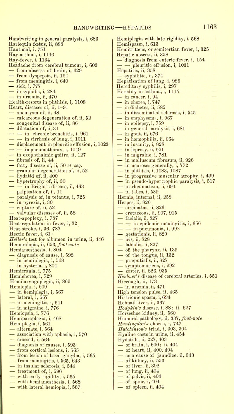 Handwriting in general paralysis, i, 683 Harlequin foetus, ii, 888 Haut mal, i, 751 Hay-asthma, i, 1146 Hay-fever, i, 1134 Headache from cerebral tumour, i, 603 — from abscess of brain, i, 629 — from dyspepsia, ii, 164 — from meningitis, i, 640 — sick, i, 777 — in syphilis, i, 284 — in uraemia, ii, 470 Health-resorts in phthisis, i, 1108 Heart, diseases of, ii, 1-91 — aneurysm of, ii, 48 — calcareous degeneration of, ii, 52 — congenital disease of, ii, 86 — dilatation of, ii, 31 — — in chronic bronchitis, i, 961 — — in cirrhosis of lung, i, 1011 — displacement in pleuritic effusion, i, 1023 — — in pneumothorax, i, 1049 — in exophthalmic goitre, ii, 127 — fibrosis of, ii, 44 — fatty disease of, ii, 50 et seq. — granular degeneration of, ii, 52 — hydatid of, ii, 400 — hypertrophy of, ii, 30 — — in Bright's disease, ii, 463 — palpitation of, ii, 11 — paralysis of, in tetanus, i, 725 — in pyrexia, i, 30 — rupture of, ii, 52 — valvular diseases of, ii, 58 Heat-apoplexy, i, 787 Heat-regulation in fever, i, 32 Heat-stroke, i, 36, 787 Hectic fever, i, 61 Heller's test for albumen in urine, ii, 446 Hemeralopia, ii, Q^'i, foot-note Hemianesthesia, i, 804 — diagnosis of cause, i, 592 — in hemiplegia, i, 568 — in hysteria, i, 804 Hemicrania, i, 775 Hemichorea, i, 729 Hemilaryngoplegia, ii, 809 Hemiopia, i, 609 — in hemiplegia, i, 567 — lateral, i, 567 — in meningitis, i, 641 — in migraine, i, 776 Hemiopsia, i, 776 Hemiparaplegia, i, 468 Hemiplegia, i, 561 — alternate, i, 564 — association with aphasia, i, 570 — crossed, i, 564 — diagnosis of causes, i, 593 — from cortical lesions, i, 565 — from lesion of basal ganglia, i, 565 — from meningitis, i, 565, 643 — in insular sclerosis, i, 544 — treatment of, i, 596 — with early rigidity, i, 565 — with hemianaisthesia, i, 568 — with lateral hemiopia, i, 567 Hemiplegia with late rigidity, i, 568 Hemispasm, i, 613 Hemitritajus, or semitertian fever, i, 325 Hepatic abscess, ii, 358 — diagnosis from enteric fever, i, 154 — — pleuritic effusion, i, 1031 Hepatitis, ii, 358 — syphilitic, ii, 374 Hepatization of lung, i, 986 Hereditary syphilis, i, 297 Heredity in asthma, i, 1145 — in cancer, i, 94 — in chorea, i, 747 — in diabetes, ii, 585 — in disseminated sclerosis, i, 545 — in emphysemii, i, 967 — in epilepsy, i, 759 — in general paralysis, i, 681 — in gout, ii, 676 — in haimophilia, ii, 664 — in insanity, i, 828 — in leprosy, ii, 921 — in migraine, i, 781 — in moUuscum fibrosum, ii, 926 — in neuroses generally, i, 772 — in phthisis, i, 1083, 1087 — in progressive muscular atrophy, i, 499 — in pseudo-hypertrophic paralysis, i, 517 — in rheumatism, ii, 694 — in tabes, i, 539 Hernia, internal, ii, 258 Herpes, ii, 826 — circinatus, ii, 826 — cretaceous, ii, 907, 915 — facialis, ii, 827 — — in epidemic meningitis, i, 656 — — in pneumonia, i, 992 — gestationis, ii, 829 — iris, ii, 828 — labialis, ii, 827 — of the pharynx, ii, 139 — of the tongue, ii, 132 — praeputialis, ii, 827 — symptomaticus, i, 992 — zoster, ii, 826, 935 Keuhner's disease of cerebral arteries, i, 551 Hiccough, ii, 173 — in uraimia, ii, 471 High tension pulse, ii, 465 Histrionic spasm, i, 694 Hobnail liver, ii, 367 HodgTcMs disease, i, 88; ii, 627 Horseshoe kidney, ii, 560 Humoral pathology, ii, 337, foot-note Huntingdon's chorea, i, 747 Hutchinson's triad, i, 303, 304 Hyaline casts in urine, ii, 454 Hydatids, ii, 227, 403 — of brain, i, 600; ii, 404 — of heart, ii, 400, 404 — as a cause of jaundice, ii, 343 — of kidney, ii, 553 — of liver, ii, 392 — of lung, ii, 404 — of pelvis, ii, 404 — of spine, i, 404 — of spleen, ii, 404