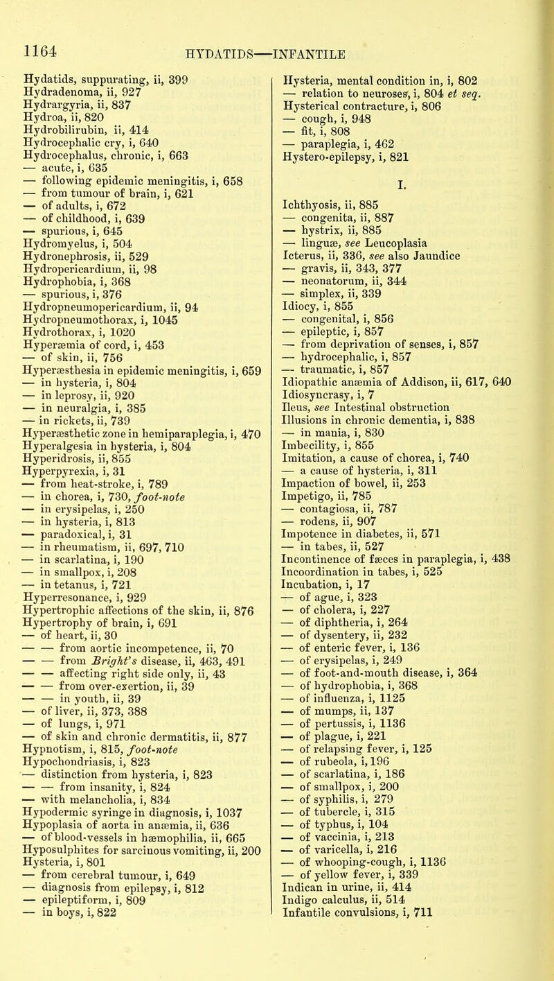 Hydatids, suppui-ating, ii, 399 Hydradenoma, ii, 927 Hydrargyria, ii, 837 Hydroa, ii, 820 Hydrobilirubin, ii, 414 Hydrocephalic cry, i, 640 Hydrocephalus, chronic, i, 663 — acute, i, 635 — following epidemic meningitis, i, 658 — from tumour of brain, i, 621 — of adults, i, 672 — of childhood, i, 639 — spurious, i, 645 Hydromyelus, i, 504 Hydronephrosis, ii, 529 Hydropericardium, ii, 98 Hydrophobia, i, 368 — spurious, i, 376 Hydropneumopericardium, ii, 94 Hydropneumotborax, i, 1045 Hydrothorax, i, 1020 Hyperaemia of cord, i, 453 — of skin, ii, 756 Hypersesthesia in epidemic meningitis, i, 659 — in hysteria, i, 804 — in leprosy, ii, 920 — in neuralgia, i, 385 — in rickets, ii, 739 Hyperajsthetic zone in hemiparaplegia, i, 470 Hyperalgesia in hysteria, i, 804 Hyperidrosis, ii, 855 Hyperpyrexia, i, 31 — from heat-stroke, i, 789 — in chorea, i, 730, foot-note — in erysipelas, i, 250 — in hysteria, i, 813 — paradoxical, i, 31 — in rheumatism, ii, 697, 710 — in scarlatina, i, 190 — in smallpox, i, 208 — in tetanus, i, 721 Hyperresonance, i, 929 Hypertrophic affections of the skin, ii, 876 Hypertrophy of brain, i, 691 — of heart, ii, 30 — — from aortic incompetence, ii, 70 from Brighfs disease, ii, 463, 491 — — affecting right side only, ii, 43 from over-exertion, ii, 39 — — in youth, ii, 39 — of liver, ii, 373, 388 — of lungs, i, 971 — of skin and chronic dermatitis, ii, 877 Hypnotism, i, 815, foot-note Hypochondriasis, i, 823 — distinction from hysteria, i, 823 from insanity, i, 824 — with melancholia, i, 834 Hypodermic syringe in diagnosis, i, 1037 Hypoplasia of aorta in anaemia, ii, 636 — of blood-vessels in haemophilia, ii, 665 Hyposulphites for sarcinous vomiting, ii, 200 Hysteria, i, 801 — from cerebral tumour, i, 649 — diagnosis from epilepsy, i, 812 — epileptiform, i, 809 — in boys, i, 822 Hysteria, mental condition in, i, 802 — relation to neuroses, i, 804 et seq. Hysterical contracture, i, 806 — cough, i, 948 — fit, i, 808 — paraplegia, i, 462 Hystero-epilepsy, i, 821 I. Ichthyosis, ii, 885 — congenita, ii, 887 — hystrix, ii, 885 — linguaj, see Leucoplasia Icterus, ii, 336, see also Jaundice — gravis, ii, 343, 377 — neonatorum, ii, 344 — simplex, ii, 339 Idiocy, i, 855 — congenital, i, 856 — epileptic, i, 857 —■ from deprivation of senses, i, 857 — hydrocephalic, i, 857 — traumatic, i, 857 Idiopathic anaemia of Addison, ii, 617, 640 Idiosyncrasy, i, 7 Ileus, see Intestinal obstruction Illusions in chronic dementia, i, 838 — in mania, i, 830 Imbecility, i, 855 Imitation, a cause of chorea, i, 740 — a cause of hysteria, i, 311 Impaction of bowel, ii, 253 Impetigo, ii, 785 — contagiosa, ii, 787 — rodens, ii, 907 Impotence in diabetes, ii, 571 — in tabes, ii, 527 Incontinence of fseces in paraplegia, i, 438 Incoordination in tabes, i, 525 Incubation, i, 17 — of ague, i, 323 — of cholera, j, 227 — of diphtheria, i, 264 — of dysentery, ii, 232 — of enteric fever, i, 136 — of erysipelas, i, 249 — of foot-and-mouth disease, i, 364 — of hydrophobia, i, 368 — of influenza, i, 1125 — of mumps, ii, 137 — of pertussis, i, 1136 — of plague, i, 221 — of relapsing fever, i, 125 — of rubeola, i, 196 — of scarlatina, i, 186 — of smallpox, i, 200 — of syphilis, i, 279 — of tubercle, i, 315 — of typhus, i, 104 — of vaccinia, i, 213 — of varicella, i, 216 — of whooping-cough, i, 1136 — of yellow fever, i, 339 Indican in urine, ii, 414 Indigo calculus, ii, 514 Infantile convulsions, i, 711