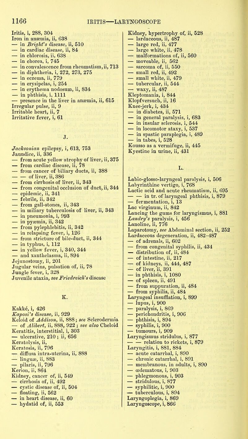 Iritis, i, 288, 304 Iron in anaemia, ii, 638 — in Bright's disease, ii, 510 — in cardiac disease, ii, 84 — in chlorosis, ii, 638 — in chorea, i, 745 — in convalescence from rheumatism, ii, 713 — in diphtheria, i, 272, 273, 275 — in eczema, ii, 779 — in erysipelas, i, 254 — in erythema nodosum, ii, 834 — in phthisis, i, 1111 — presence in the liver in ansemia, ii, 615 Irregular pulse, ii, 9 Irritable heart, ii, 7 Irritative fever, i, 61 J. Jachsonian epilepsy, i, 613, 753 Jaundice, ii, 336 — from acute yellow atrophy of liver, ii, 375 — from cardiac disease, ii, 78 — from cancer of biliary ducts, ii, 388 of liver, ii, 386 — from cirrhosis of liver, ii, 343 — from congenital occlusion of duct, ii, 344 — epidemic, ii, 341 — febrile, ii, 342 — from gall-stones, ii, 343 — in miliary tuberculosis of liver, ii, 343 — in pneumonia, i, 993 — in pyasmia, ii, 342 — from pylephlebitis, ii, 342 — in relapsing fever, i, 126 — from stricture of bile-duct, ii, 344 — in typhus, i, 112 — in yellow fever, i, 340, 344 — and xanthelasma, ii, 894 Jejunostomy, ii, 201 Jugular veins, pulsation of, ii, 78 Jungle fever, i, 328 Juvenile ataxia, see Friedreich's disease K. Kakke, i, 426 Kaposi's disease, ii, 929 Keloid of Addison, ii, 888; see Sclerodermia — of Alihert, ii, 888, 922 ; see also Cheloid Keratitis, interstitial, i, 303 — ulcerative, 210 ; ii, 656 Keratolysis, ii. Keratosis, ii, 796 — diffusa intra-uterina, ii, 888 — linguaj, ii, 883 — pilaris, ii, 796 Kerion, ii, 864 Kidney, cancer of, ii, 549 — cirrhosis of, ii, 492 — cystic disease of, ii, 504 — floating, ii, 562 — in heart disease, ii, 60 — hydatid of, ii, 553 Kidney, hypertrophy of, ii, 528 — lardaceous, ii, 487 — large red, ii, 477 — large white, ii, 478 — malformations of, ii, 560 — moveable, ii, 562 — sarcoma of, ii, 550 — small red, ii, 492 — small white, ii, 479 — tubercular, ii, 544 — waxy, ii, 487 Kleptomania, i, 844 Klopfversuch, ii, 16 Knee-jerk, i, 434 — in diabetes, ii, 571 — in general paralysis, i, 683 — in insular sclerosis, i, 544 — in locomotor ataxy, i, 537 — in spastic paraplegia, i, 489 — in tabes, i, 528 Kousso as a vermifuge, ii, 445 Kyestine in urine, ii, 431 L. Labio-glosso-laryngeal paralysis, i, 506 Labyrinthine vertigo, i, 768 Lactic acid and acute rheumatism, ii, 695 in tr. of laryngeal phthisis, i, 879 — fermentation, i, 13 Lac virginum, ii, 842 Lancing the gums for laryngismus, i, 881 Landry's paralysis, i, 456 Lanoline, ii, 776 Laparotomy, see Abdominal section, ii, 252 Lardaceous degeneration, ii, 482-487 — of adrenals, ii, 602 — from congenital syphilis, ii, 434 — distribution of, ii, 484 — of intestine, ii, 217 — of kidneys, ii, 444, 487 — of liver, ii, 391 — in phthisis, i, 1080 — of spleen, ii, 491 — from suppuration, ii, 484 — from syphilis, ii, 484 Laryngeal insufflation, i, 899 — lupus, i, 900 — paralysis, i, 869 — perichondritis, i, 906 — phthisis, i, 894 — syphilis, i, 900 — tumours, i, 909 Laryngismus stridulus, i, 877 relation to rickets, i, 879 Laryngitis, i, 881, 884 — acute catarrhal, i, 890 — chronic catarrhal, i, 891 — membranous, in adults, i, 890 — oedematous, i, 903 — phlegmonous, i, 903 — stridulous, i, 877 — syphilitic, i, 900 — tuberculous, i, 894 Laryngoplegia, i, 869 Laryngoscope, i, 866