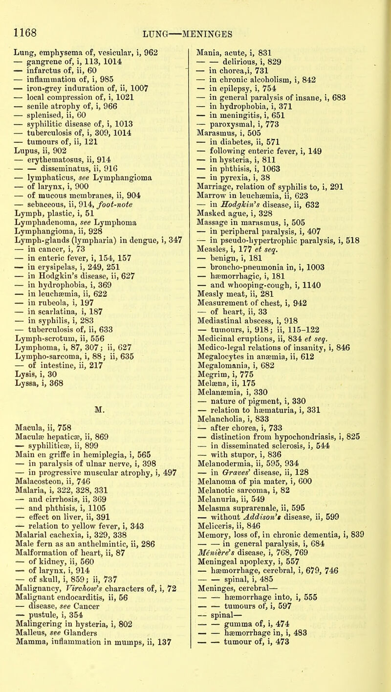 Lung, emphysema of, vesicular, i, 962 — gangrene of, i, 113, 1014 — infarctus of, ii, 60 — inflammation of, i, 985 — iron-grey induration of, ii, 1007 — local compression of, i, 1021 — senile atrophy of, i, 966 — splenised, ii, 60 — syphilitic disease of, i, 1013 — tuberculosis of, i, 309,1014 — tumours of, ii, 121 Lupus, ii, 902 — erythematosus, ii, 914 disseminatus, ii, 916 — lymphaticus, see Lymphangioma — of larynx, i, 900 — of mucous membranes, ii, 904 — sebaceous, ii, 914, foot-note Lymph, plastic, i, 51 Lymphadenoma, see Lymphoma Lymphangioma, ii, 928 Lymph-glands (lympharia) in dengue, i, 347 — in cancer, i, 73 — in enteric fever, i, 154, 157 — in erysipelas, i, 249, 251 — in Hodgkin's disease, ii, 627 — in hydrophobia, i, 369 — in leuchsemia, ii, 622 — in rubeola, i, 197 — in scarlatina, i, 187 — in syphilis, i, 283 — tuberculosis of, ii, 633 Lymph-scrotum, ii, 556 Lymphoma, i, 87, 307; ii, 627 Lympho-sarcoma, i, 88; ii, 635 — of intestine, ii, 217 Lysis, i, 30 Lyssa, i, 368 M. Macula, ii, 758 Maculae hepatica;, ii, 869 — syphilitica, ii, 899 Main en griffe in hemiplegia, i, 565 — in paralysis of ulnar nerve, i, 398 — in progressive muscular atrophy, i, 497 Malacosteon, ii, 746 Malaria, i, 322, 328, 331 — and cirrhosis, ii, 369 — and phthisis, i, 1105 — effect on liver, ii, 391 — relation to yellow fever, i, 343 Malarial cachexia, i, 329, 338 Male fern as an anthelmintic, ii, 286 Malformation of heart, ii, 87 — of kidney, ii, 560 — of larynx, i, 914 — of skull, i, 859; ii, 737 Malignancy, Virchow's characters of, i, 72 Malignant endocarditis, ii, 56 — disease, see Cancer — pustule, i, 354 Malingering in hysteria, i, 802 Malleus, see Glanders Mamma, inflammation in mumps, ii, 137 Mania, acute, i, 831 delirious, i, 829 — in chorea,i, 731 — in chronic alcoholism, i, 842 — in epilepsy, i, 754 — in general paralysis of insane, i, 683 — in hydrophobia, i, 371 — in meningitis, i, 651 — paroxysmal, i, 773 Marasmus, i, 505 — in diabetes, ii, 571 — following enteric fever, i, 149 — in hysteria, i, 811 — in phthisis, i, 1063 — in pyrexia, i, 38 Marriage, relation of syphilis to, i, 291 Marrow in leuchsemia, ii, 623 — in Hodgkin's disease, ii, 632 Masked ague, i, 328 Massage in marasmus, i, 505 — in peripheral paralysis, i, 407 — in pseudo-hypertrophic paralysis, i, 518 Measles, i, 177 et seq. — benign, i, 181 — broncho-pneumonia in, i, 1003 — hajmorrhagic, i, 181 — and whooping-cough, i, 1140 Measly meat, ii, 281 Measurement of chest, i, 942 — of heart, ii, 33 Mediastinal abscess, i, 918 — tumours, i, 918; ii, 115-122 Medicinal eruptions, ii, 834 et seq. Medico-legal relations of insanity, i, 846 Megalocytes in anaemia, ii, 612 Megalomania, i, 682 Megrim, i, 775 Melaena, ii, 175 Melanaemia, i, 330 — nature of pigment, i, 330 — relation to haematuria, i, 331 Melancholia, i, 833 — after chorea, i, 733 — distinction from hypochondriasis, i, 825 — in disseminated sclerosis, i, 544 — wibh stupor, i, 836 Melanodermia, ii, 595, 934 — in Graves' disease, ii, 128 Melanoma of pia mater, i, 600 Melanotic sarcoma, i, 82 Melanuria, ii, 549 Melasma suprarenale, ii, 595 — without Addison's disease, ii, 599 Meliceris, ii, 846 Memory, loss of, in chronic dementia, i, 839 in general paralysis, i, 684 M£ni^re's disease, i, 768, 769 Meningeal apoplexy, i, 557 — haemorrhage, cerebral, i, 679, 746 — — spinal, i, 485 Meninges, cerebral— haemorrhage into, i, 555 tumours of, i, 597 — spinal— gumma of, i, 474 haemorrhage in, i, 483 tumour of, i, 473