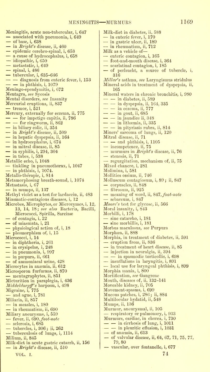 MENINGITIS—MUEMUES 11G9 Meningitis, acute non-tubercular, i, 647 — associated with pneumonia, i, 649 — of base, i, 638 — in BrigMs disease, ii, 460 — epidemic cerebro-spinal, i, 653 — a cause of hydrocephalus, i, 658 — idiopathic, i, 050 — metastatic, i, 649 — spinal, i, 486 — tubercular, i, 635-646 — — diagnosis from enteric fever, i, 153 — — in phthisis, i, 1079 Meningo-ependyniitis, i, 672 Mentagra, see Sycosis Mental disorders, see Insanity Mercurial eruptions, ii, 837 — tremor, i, 521 Mercury, externally for eczema, ii, 775 — — for impetigo capitis, ii, 786 — — for ringworm, ii, 862 — in biliary colic, ii, 354 — in Bright's disease, ii, 509 — in hepatic dyspepsia, ii, 164 — in hydrocephalus, i, 674 — in mitral disease, ii, 85 — in syphilis, i, 294, 304 — in tabes, i, 538 Metallic echo, i, 1048 — tinkling in pneumothorax, i, 1047 — in phthisis, i, 1074. Metallo-therapie, i, 814 Metamorphosing breath-sound, i, 1074 Metastasis, i, 67 — in mumps, ii, 137 Methyl violet as a test for lardacein, ii, 483 Miasmatic-contagious diseases, i, 12 Microbes, Microphytes, or Microzymes, i, 12, 13, 14, 18; see also Bacteria, Bacilli, Micrococci, Spirilla, Sarcina; — of contagia, i, 22 — of miasmata, i, 21 — physiological action of, i, 18 — pleomorphism of, i, 15 Micrococci, i, 14 — in diphtheria, i, 261 — in erysipelas, i, 248 — in pneumonia, i, 997 — in purpura, ii, 661 — of ammoniacal urine, 428 Microcytes in anaimia, ii, 612 Microsporon f urfurans, ii, 870 — mentagraphytes, ii, 851 Micturition in paraplegia, i, 436 Middeldorpff's harpoon, i, 498 Migraine, i, 775 — and ague, i, 781 Miliaria, ii, 857 — in measles, i, 180 — in rheumatism, ii, 690 Miliary aneurysms, i, 559 — fever, ii, G90, foot-note — sclerosis, i, 685 — tubercles, i, 306 ; ii, 262 — tuberculosis of lungs, i, 1114 Milium, ii, 845 Milk-diet in acute gastric catarrh, ii, 156 — in Bright's disease, ii, 510 VOL. I. Milk-diet in diabetes, ii, 588 — in enteric fever, i, 170 — in gastric ulcer, ii, 189 — in rheumatism, ii, 712 Milk as a vehicle of— — enteric contagion, i, 165 — foot-and-mouth disease, i, 364 — scarlatinal contagion, i, 185 — of perlsucht, a source of tubercle, i, 316 3Iillar's asthma, see Laryngismus stridulus Mineral acids in treatment of dyspepsia, ii, 165 Mineral waters in chronic bronchitis, i, 980 — — in diabetes, ii, 589 in dyspepsia, ii, 164, 335 — — in eczema, ii, 777 in gout, ii, 685 — — in jaundice ii, 848 — — in lithsemia, ii, 335 — — in pityriasis rubra, ii, 814 Miners' sarcoma of lungs, ii, 120 Mitral disease, ii, 71 — — and phthisis, i, 1105 — incompetence, ii, 75 — murmurs in BrigM's disease, ii, 76 — stenosis, ii, 71 — regurgitation, mechanism of, ii, 75 Mixed chancre, i, 281 Molimina, i, 581 Mollities ossium, ii, 746 MoUuscum contagiosum, i, 89; ii, 847 — corpuscles, ii, 848 — fibrosum, ii, 925 — meaning of word, ii, Q4n, foot-note — sebaceum, i, 847 Moore's test for glycose, ii, 566 Moral insanity, i, 843 Morbilli, i, 178 — sine catarrho, i, 181 — sine morbillis, i, 181 Morbus maculosus, see Purpura Morphaja, ii, 888 Morphia, in treatment of diabetes, ii, 591 — eruption from, ii, 836 — in treatment of heart disease, ii, 85 — injection in neuralgia, ii, 394 in spasmodic torticollis, i, 698 — insufflations in laryngitis, i, 891 — local use for laryngeal phthisis, i, 899 Morphia mania, i, 800 Mortification, see Gangrene Mouth, diseases of, ii, 132-141 Moveable kidney, ii, 705 Movement-spasms, i, 699 Mucous patches, i, 286; ii, 884 Multilocular hydatid, ii, 548 Mumps, ii, 136 Murmur, aneurysmal, ii, 105 — respiratory or pulmonary, i, 933 Murmurs, cardiac, in chorea, i, 730 — — in cirrhosis of lung, i, 1011 — — in pleuritic effusion, i, 1031 — of anaimia, ii, 613 — of valvular disease, ii, 64, 67, 71, 75, 77, 79, 80 — vascular, over fontanelle, i, 677 74