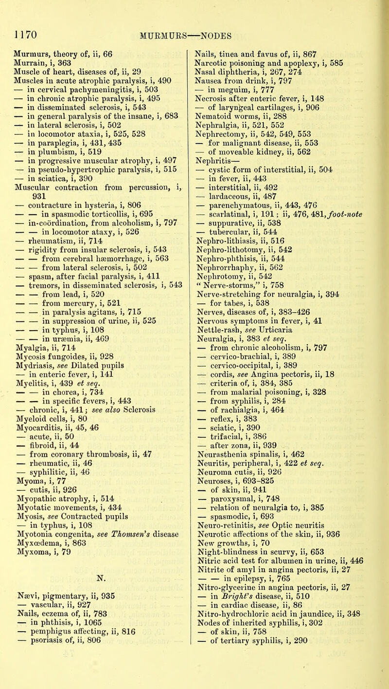 J170 MURMURS—NODES Murmurs, theory of, ii, 66 Murrain, i, 363 Muscle of heart, diseases of, ii, 29 Muscles iu acute atrophic paralysis, i, 490 — in cervical pachymeningitis, i, 503 — in chronic atrophic paralysis, i, 495 — in disseminated sclerosis, i, 543 — in general paralysis of the insane, i, 683 — in lateral sclerosis, i, 502 — in locomotor ataxia, i, 525, 528 — in paraplegia, i, 431, 435 — in plumbism, i, 519 — in progressive muscular atrophy, i, 497 — in pseudo-hypertrophic paralysis, i, 515 — in sciatica, i, 390 Muscular contraction from percussion, i, 931 — contracture in hysteria, i, 806 in spasmodic torticollis, i, 695 — in-co6rdination, from alcoholism, i, 797 — — in locomotor ataxy, i, 526 — rheumatism, ii, 714 — rigidity from insular sclerosis, i, 543 from cerebral haemorrhage, i, 563 — — from lateral sclerosis, i, 502 — spasm, after facial paralysis, i, 411 — tremors, in disseminated sclerosis, i, 543 — — from lead, i, 520 from mercury, i, 521 in paralysis agitans, i, 715 in suppression of urine, ii, 525 in typhus, i, 108 in uraemia, ii, 469 Myalgia, ii, 714 Mycosis fungoides, ii, 928 Mydriasis, see Dilated pupils — in enteric fever, i, 141 Myelitis, i, 439 et seq. — — in chorea, i, 734 in specific fevers, i, 443 — chronic, i, 441; see also Sclerosis Myeloid cells, i, 80 Myocarditis, ii, 45, 46 — acute, ii, 50 — fibroid, ii, 44 — from coronary thrombosis, ii, 47 — rheumatic, ii, 46 — syphilitic, ii, 46 Myoma, i, 77 — cutis, ii, 926 Myopathic atrophy, i, 514 Myotatic movements, i, 434 Myosis, see Contracted pupils — in typhus, i, 108 Myotonia congenita, see Thomsen's disease Myxoedema, i, 863 Myxoma, i, 79 N. Nsevi, pigmentary, ii, 935 — vascular, ii, 927 Nails, eczema of, ii, 783 — in phthisis, i, 1065 — pemphigus aifecting, ii, 816 — psoriasis of, ii, 806 Nails, tinea and favus of, ii, 867 Narcotic poisoning and apoplexy, i, 585 Nasal diphtheria, i, 267, 274 Nausea from drink, i, 797 — in meguim, i, 777 Necrosis after enteric fever, i, 148 — of laryngeal cartilages, i, 906 Nematoid worms, ii, 288 Nephralgia, ii, 521, 552 Nephrectomy, ii, 542, 549, 553 — for malignant disease, ii, 553 — of moveable kidney, ii, 562 Nephritis— — cystic form of interstitial, ii, 504 — in fever, ii, 443 — interstitial, ii, 492 —• lardaceous, ii, 487 — parenchymatous, ii, 443, 476 — scarlatinal, i, 191; ii, 476, 431, foot-note — suppurative, ii, 538 — tubercular, ii, 544 Nephro-lithiasis, ii, 516 Nephro-lithotomy, ii, 542 Nephro-phthisis, ii, 544 Nephrorrhaphy, ii, 562 Nephrotomy, ii, 542  Nerve-storms, i, 758 Nerve-stretching for neuralgia, i, 394 — for tabes, i, 538 Nerves, diseases of, i, 383-426 Nervous symptoms in fever, i, 41 Nettle-rash, see Urticaria Neuralgia, i, 383 et seq. — from chronic alcoholism, i, 797 — cervico-brachial, i, 389 — cervico-occipital, i, 389 — cordis, see Angina pectoris, ii, 18 — criteria of, i, 384, 385 — from malarial poisoning, i, 328 — from syphilis, i, 284 — of rachialgia, i, 464 — reflex, i, 383 — sciatic, i, 390 — trifacial, i, 386 — after zona, ii, 939 Neurasthenia spinalis, i, 462 Neuritis, peripheral, i, 422 et seq. Neuroma cutis, ii, 926 Neuroses, i, 693-825 — of skin, ii, 941 — paroxysmal, i, 748 — relation of neuralgia to, i, 385 — spasmodic, i, 693 Neuro-retinitis, see Optic neuritis Neurotic aflfections of the skin, ii, 936 New growths, i, 70 Night-blindness in scurvy, ii, 653 Nitric acid test for albumen in urine, ii, 446 Nitrite of amyl in angina pectoris, ii, 27 in epilepsy, i, 765 Nitro-glycerine in angina pectoris, ii, 27 — in Bright's disease, ii, 510 — in cardiac disease, ii, 86 Nitro-hydrochloric acid in jaundice, ii, 348 Nodes of inherited syphilis, i, 302 — of skin, ii, 758 — of tertiary syphilis, i, 290