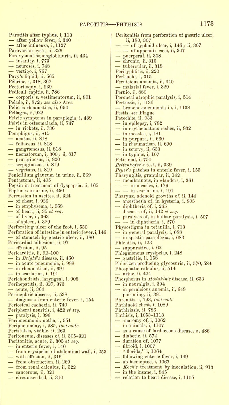 Parotitis after typhus, i, 113 — after yellow fever, i, 340 — after influenza, i, 1127 Parovarian cysts, ii, 326 Paroxysmal haemoglobinuria, ii, 434 — insanity, i, 773 — neuroses, i, 748 — vertigo, i, 767 Pavy's liquid, ii, 565 Pebrine, i, 318, 367 Pectoriloquy, i, 939 Pediculi capitis, ii, 786 — corporis s. vestimentorum, ii, 801 Pelade, ii, 872; see also Area Peliosis rheumatica, ii, 690 Pellagra, ii, 922 Pelvic symptoms in paraplegia, i, 439 Pelvis in osteomalacia, ii, 747 — in rickets, ii, 736 Pemphigus, ii, 815 — acutus, ii, 818 — foliaceus, ii, 818 — gangrajuosus, ii, 818 — neonatorum, i, 300; ii, 817 — pruriginosus, ii, 820 — serpiginosus, ii, 819 — vegetans, ii, 819 Penicillium glaucum in urine, ii, 569 Pentastoma, ii, 405 Pepsin in treatment of dyspepsia, ii, 165 Peptones in urine, ii, 450 Percussion in ascites, ii, 324 — of chest, i, 926 — in emphysema, i, 968 — of heart, ii, 35 et seq. — of liver, ii, 363 — of spleen, i, 329 Perforating ulcer of the foot, i, 530 Perforation of intestine in enteric fever, i, 146 — of stomach by gastric ulcer, ii, 180 Pericardial adhesions, ii, 97 — effusion, ii, 95 Pericarditis, ii, 92-100 — in Brighfs disease, ii, 460 — in acute pneumonia, i, 989 — in rheumatism, ii, 691 — in scarlatina, i, 191 Perichondritis, laryngeal, i, 906 Perihepatitis, ii, 327, 373 — acute, ii, 364 Perinephric abscess, ii, 538 — diagnosis from enteric fever, i, 154 Periosteal cachexia, ii, 740 Peripheral neuritis, i, 422 et seq. — paralysis, i, 396 Peripneumonia notha, i, 951 Peripneumony, i, 285, fooi-note Peristalsis, visible, ii, 263 Peritoneum, diseases of, ii, 305-321 Peritonitis, acute, ii, 305 et seq. — in enteric fever, i, 146 — from erysipelas of abdominal wall, i, 253 — with effusion, ii, 316 — from obstruction, ii, 269 — from renal calculus, ii, 522 — cancerous, ii, 321 — circumscribed, ii, 310 Peritonitis from perforation of gastric ulcer, ii, 180, 307 of typhoid ulcer, i, 146; ii, 307 — — of appendix cseci, ii, 307 — puerperal, ii, 308 — chronic, ii, 316 — tubercular, ii, 318 Perityphlitis, ii, 220 Perlsucht, i, 315 Pernicious ana;mia, ii, 640 — malarial fever, i, 329 Pernio, ii, 880 Peroneal atrophic paralysis, i, 514 Pertussis, i, 1136 — broncho-pneumonia in, i, 1138 Pestis, see Plague Petechia;, ii, 933 — in epilepsy, i, 782 — in erythematous rashes, ii, 832 — in measles, i, 181 — in purpura, ii, 660 — in rheumatism, ii, 690 — in scurvy, ii, 653 — in typhus, i, 107 Petit mal, i, 750 Pettenhofer's test, ii, 339 Pei/er's patches in enteric fever, i, 155 Pharyngitis, granular, ii, 142 — membranous, in glanders, i, 361 — — in measles, i, 179 — — in scarlatina, i, 191 Pharynx, adenoid growths of, ii, 144 — ana3sthesia of, in hysteria, i, 805 — diphtheria of, i, 265 — diseases of, ii, 142 et seq. — paralysis of, in bulbar paralysis, i, 507 — — in diphtheria, i, 270 Physostigma in tetanilla, i, 713 — in general paralysis, i, 688 — in spastic paraplegia, i, 683 Phlebitis, ii, 123 — suppurative, i, 62 Phlegmonous erysipelas, i, 248 — gastritis, ii, 158 Phlorizen producing glycosuria, ii, 570, 584 Phosphatic calculus, ii, 514 — urine, ii, 424 Phosphorus in Sodghin's disease, ii, 633 — in neuralgia, i, 394 — in pernicious anaemia, ii, 648 — poisoning, ii, 381 Phi'enitis, i, 723, foot-note Phthinoid chest, i, 1089 Phthiriasis, ii, 786 Phthisis, i, 1053-1113 — anatomy of, i, 1062 — in animals, i, 1107 — as a cause of lardaceous disease, ii, 486 — diabetic, ii, 574 — duration of, 1077 — fibroid, i, 1007 —  florida, i, 1064 — following enteric fever, i, 149 — ab hffimoptoe, i, 1067 — Koch's treatment by inoculation, ii, 913 — in the insane, i, 845 — relation to heart disease, i, 1105