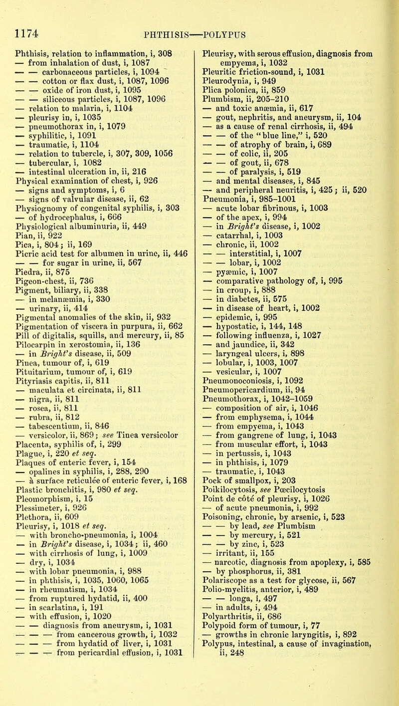 Phthisis, relation to inflammation, i, 308 — from inhalation of dust, i, 1087 carbonaceous particles, i, 1094 cotton or flax dust, i, 1087, 1096 oxide of iron dust, i, 1095 — — siliceous particles, i, 1087, 1096 — relation to malaria, i, 1104 — pleurisy in, i, 1035 — pneumothorax in, i, 1079 — syphilitic, i, 1091 — traumatic, i, 1104 — relation to tubercle, i, 307, 309, 1056 — tubercular, i, 1082 — intestinal ulceration in, ii, 216 Physical examination of chest, i, 926 — signs and symptoms, i, 6 — signs of valvular disease, ii, 62 Physiognomy of congenital syphilis, i, 303 — of hydrocephalus, i, 666 Physiological albuminuria, ii, 449 Pian, ii, 922 Pica, i, 804,; ii, 169 Picric acid test for albumen in urine, ii, 446 — — for sugar in urine, ii, 567 Piedra, ii, 875 Pigeon-chest, ii, 736 Pigment, biliary, ii, 338 — in melanajmia, i, 330 — urinary, ii, 414 Pigmental anomalies of the skin, ii, 932 Pigmentation of viscera in purpura, ii, 662 Pill of digitalis, squills, and mercury, ii, 85 Pilocarpin in xerostomia, ii, 136 — in Bright's disease, ii, 509 Pinea, tumour of, i, 619 Pituitarium, tumour of, i, 619 Pityriasis capitis, ii, 811 — maculata et circinata, ii, 811 — nigra, ii, 811 — rosea, ii, 811 — rubra, ii, 812 — tabescentium, ii, 846 — versicolor, ii, 869; see Tinea versicolor Placenta, syphilis of, i, 299 Plague, i, 220 et sec[. Plaques of enteric fever, i, 154 — opalines in syphilis, i, 288, 290 — a surface reticulee of enteric fever, i, 168 Plastic bronchitis, i, 980 et seq. Pleomorphism, i, 15 Plessimeter, i, 926 Plethora, ii, 609 Pleurisy, i, 1018 et seq. — with broncho-pneumonia, i, 1004 — in Bright's disease, i, 1034 ; ii, 460 — with cirrhosis of lung, i, 1009 — dry, i, 1034 — with lobar pneumonia, i, 988 — in phthisis, i, 1035, 1060, 1065 — in rheumatism, i, 1034 — from ruptured hydatid, ii, 400 — in scarlatina, i, 191 — with effusion, i, 1020 diagnosis from aneurysm, i, 1031 — from cancerous growth, i, 1032 — from hydatid of liver, i, 1031 — — — from pericardial eifusion, i, 1031 Pleurisy, with serous effusion, diagnosis from empyema, i, 1032 Pleuritic friction-sound, i, 1031 Pleurodynia, i, 949 Plica polonica, ii, 859 Plumbism, ii, 205-210 — and toxic ansemia, ii, 617 — gout, nephritis, and aneurysm, ii, 104 — as a cause of renal cirrhosis, ii, 494 of the  blue line, i, 520 of atrophy of brain, i, 689 of colic, ii, 205 of gout, ii, 678 of paralysis, i, 519 — and mental diseases, i, 845 — and peripheral neuritis, i, 425 ; ii, 520 Pneumonia, i, 985-1001 — acute lobar fibrinous, i, 1003 — of the apex, i, 994 — in Bright's disease, i, 1002 — catarrhal, i, 1003 — chronic, ii, 1002 interstitial, i, 1007 lobar, i, 1002 — pysemic, i, 1007 — comparative pathology of, i, 995 — in croup, i, 888 — in diabetes, ii, 575 — in disease of heart, i, 1002 — epidemic, i, 995 — hypostatic, i, 144, 148 — following influenza, i, 1027 — and jaundice, ii, 342 — laryngeal ulcers, i, 898 — lobular, i, 1003, 1007 — vesicular, i, 1007 Pneumonoconiosis, i, 1092 Pneumopericardium, ii, 94 Pneumothorax, i, 1042-1059 — composition of air, i, 1046 — from emphysema, i, 1044 — from empyema, i, 1043 — from gangrene of lung, i, 1043 — from muscular effort, i, 1043 — in pertussis, i, 1043 — in phthisis, i, 1079 — traumatic, i, 1043 Pock of smallpox, i, 203 Poikilocytosis, see Poecilocytosis Point de cote of pleurisy, i, 1026 — of acute pneumonia, i, 992 Poisoning, chronic, by arsenic, i, 523 by lead, see Plumbism — — by mercury, i, 521 — — by zinc, i, 523 — irritant, ii, 155 — narcotic, diagnosis from apoplexy, i, 585 — by phosphorus, ii, 381 Polariscope as a test for glycose, ii, 567 Polio-myelitis, anterior, i, 489 — — longa, i, 497 — in adults, i, 494 Polyarthritis, ii, 686 Polypoid form of tumour, i, 77 — growths in chronic laryngitis, i, 892 Polypus, intestinal, a cause of invagination, ii, 248