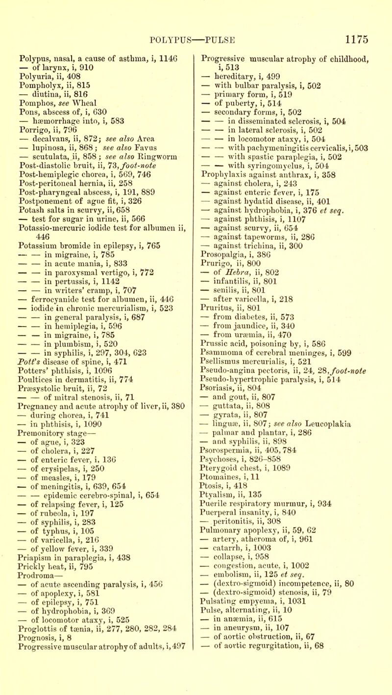 Polypus, nasal, a cause of asthma, i, 1146 — of lai-ynx, i, 910 Polyuria, ii, 408 Pompholyx, ii, 815 — diutina, ii, 816 Pomphos, see Wheal Pons, abscess of, i, 630 — hismorrhage into, i, 583 Porrigo, ii, 796 — decalvans, ii, 872; see also Area — lupinosa, ii, 868 ; see also Favus — scutulata, ii, 858 ; see also Ringworm Post-diastolic bruit, ii, Ti, foot-note Post-hemiplegic chorea, i, 569, 746 Post-peritoneal hernia, ii, 258 Post-pharyngeal abscess, i, 191, 889 Postponement of ague fit, i, 326 Potash salts in scurvy, ii, 658 — test for sugar in urine, ii, 566 Potassio-mercuric iodide test for albumen ii, 446 Potassium bromide in epilepsy, i, 765 in migraine, i, 785 in acute mania, i, 833 — — in paroxysmal vertigo, i, 772 in pertussis, i, 1142 — — in writers' cramp, i, 707 — ferrocyanide test for albumen, ii, 446 — iodide in chronic mercurialism, i, 523 — — in general paralysis, i, 687 — — in hemiplegia, i, 596 — — in migraine, i, 785 — — in plumbism, i, 520 in syphilis, i, 297, 304, 623 Fott^s disease of spine, i, 471 Potters' phthisis, i, 1096 Poultices in dermatitis, ii, 774 Prajsystolic bruit, ii, 72 of mitral stenosis, ii, 71 Pregnancy and acute atrophy of liver, ii, 380 — during chorea, i, 741 — in phthisis, i, 1090 Premonitory stage— — of ague, i, 323 — of cholera, i, 227 — of enteric fever, i, 136 — of erysipelas, i, 250 — of measles, i, 179 — of meningitis, i, 639, 654 — — epidemic cerebro-spinal, i, 654 — of relapsing fever, i, 125 — of rubeola, i, 197 — of syphilis, i, 283 — of typhus, i, 105 — of varicella, i, 216 — of yellow fever, i, 339 Priapism in paraplegia, i, 438 Prickly heat, ii, 795 Prodroma— — of acute ascending paralysis, i, 456 — of apoplexy, i, 581 — of epilepsy, i, 751 — of hydrophobia, i, 369 — of locomotor ataxy, i, 525 Proglottis of tajnia, ii, 277, 280, 282, 284 Prognosis, i, 8 Progressive muscular atrophy of adults, i,497 Progressive muscular atrophy of childhood, i, 513 — hereditary, i, 499 — with bulbar paralysis, i, 502 — primary form, i, 519 — of puberty, i, 514 — secondary forms, i, 502 — — in disseminated sclerosis, i, 504 in lateral sclerosis, i, 502 —• — in locomotor ataxy, i, 504 — — with pachymeningitis cervicalis,i, 503 with spastic paraplegia, i, 502 — — with syringomyelus, i, 504 Prophylaxis against anthrax, i, 358 — against cholera, i, 243 — against enteric fever, i, 175 — against hydatid disease, ii, 401 — against hydrophobia, i, 376 et seq. —■ against phthisis, i, 1107 — against scurvy, ii, 654 — against tapeworms, ii, 286 — against trichina, ii, 300 Prosopalgia, i, 386 Prurigo, ii, 800 — of Eebra, ii, 802 — infantilis, ii, 801 — senilis, ii, 801 — after varicella, i, 218 Pruritus, ii, 801 — from diabetes, ii, 573 — from jaundice, ii, 340 — from urajmia, ii, 470 Prussia acid, poisoning by, i, 586 Psammoma of cerebral meninges, i, 599 Psellismus mercurialis, i, 521 Pseudo-angiua pectoris, ii, 24, 28,foot-note Pseudo-hypertrophic paralysis, i, 514 Psoriasis, ii, 804 — and gout, ii, 807 — guttata, ii, 808 — gyrata, ii, 807 — lingua;, ii, 807; see also Leucoplakia — palmar and plantar, i, 286 — and syphilis, ii, 898 Psorosperniia, ii, 405,784 Psychoses, i, 826-858 Pterygoid chest, i, 1089 Ptomaines, i, 11 Ptosis, i, 418 Ptyalism, ii, 135 Puerile respiratory murmur, i, 934 Puerperal insanity, i, 840 — peritonitis, ii, 308 Pulmonary apoplexy, ii, 59, 62 — artery, atheroma of, i, 961 — catarrh, i, 1003 — collapse, i, 958 — congestion, acute, i, 1002 — embolism, ii, 125 et seq. — (dextro-sigmoid) incompetence, ii, 80 — (dextro-sigmoid) stenosis, ii, 79 Pulsating empyema, i, 1031 Pulse, alternating, ii, 10 — in anaemia, ii, 615 — in aneurysm, ii, 107 — of aortic obstruction, ii, 67 — of aortic regurgitation, ii, 68