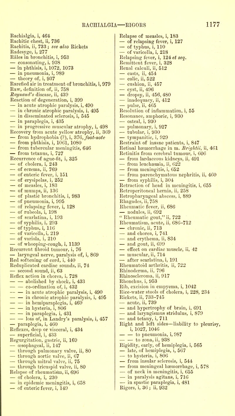 Racliialgia, i, 464 Rachitic chest, ii, 736 Rachitis, ii, 733 ; see also Rickets Radesyge, i, 277 Rales in bronchitis, i, 953 — consonating, i, 938 — in phthisis, i, 1072, 1073 — in pneumonia, i, 989 — theory of, i, 937 Rarefied air in treatment of bronchitis, i, 979 Raw, definition of, ii, 758 Raynaud's disease, ii, 439 Reaction of degeneration, i, 399 — in acute atrophic paralysis, i, 490 — in chronic atrophic paralysis, i, 495 — in disseminated sclerosis, i, 545 — in paraplegia, i, 435 — in progressive muscular atrophy, i, 498 Recovery from acute yellow atrophy, ii, 3G9 — from hydrophobia (?), i, ^16, foot-note — from phthisis, i, lOGl, 1080 — from tubercular meningitis, 646 — from tetanus, i, 727 Recurrence of ague-fit, i, 325 — of cholera, i, 243 — of eczema, ii, 769 — of enteric fever, i, 151 — of erysipelas, i, 252 — of measles, i, 183 — of mumps, ii, 136 — of plastic bronchitis, i, 983 — of pneumonia, i, 995 — of relapsing fever, i, 128 — of rubeola, i, 198 — of scarlatina, i, 193 — of syphilis, i, 293 — of typhus, i, 116 — of varicella, i, 219 — of variola, i, 210 — of whooping-cough, i, 1139 Recurrent fibroid tumour, i, 76 — laryngeal nerve, paralysis of, i, 869 Red softening of cord, i, 440 Reduplicated cardiac sounds, ii, 74 — second sound, ii, 63 Reflex action in chorea, i, 728 abolished by shock, i, 433 — — co-ordination of, i, 432 — — in acute atrophic paralysis, i, 490 — — in chronic atrophic paralysis, i, 495 — — in hemiparaplegia, i, 469 in hysteria, i, 806 in paraplegia, i, 431 — — loss of, in Landry's paralysis, i, 457 — paraplegia, i, 460 Reflexes, deep or visceral, i, 434 — superficial, i, 433 Regurgitation, gastric, ii, 169 — esophageal, ii, 147 — through pulmonary valve, ii, 80 — through aortic valve, ii, 67 — through mitral valve, ii, 75 — through tricuspid valve, ii, 80 Relapse of rheumatism, ii, 696 — of cholera, i, 230 — in epidemic meningitis, i, 658 — of enteric fever, i, 149 Relapse of measles, i, 183 — of relapsing fever, i, 127 — of typhus, i, 110 — of varicella, i, 218 Relapsing fever, i, 124 et seq. Remittent fever, i, 328 Renal calculi, ii, 512 — casts, ii, 454 — colic, ii, 522 — cushion, ii, 457 — cyst, ii, 496 — dropsy, ii, 456, 480 — inadequacy, ii, 412 — pulse, ii, 465 Resolution of inflammation, i, 55 Resonance, amphoric, i, 930 — osteal, i, 930 — pulmonary, i, 927 — tubular, i, 930 — tympanitic, i, 929 Restraint of insane patients, i, 847 Retinal ha3morrhage in m. Brightii, ii, 461 Retinitis from cerebral tumour, i, 606 — from lardaceous kidneys, ii, 491 — from leuchfemia, ii, 622 — from meningitis, i, 652 — from parenchymatous nephritis, ii, 460 — from syphilis, i, 304 Retraction of head in meningitis, i, 655 Retroperitoneal hernia, ii, 258 Retropharyngeal abscess, i, 889 Rhagades, ii, 758 Rheumatic fever, ii, 686 — nodules, ii, 692  Rheumatic gout, ii, 722 Rheumatism, acute, ii, 686-712 — chronic, ii, 713 — and chorea, i, 741 — and erythema, ii, 834 — and gout, ii, 699 — effect on cardiac muscle, ii, 42 — muscular, ii, 714 — after scarlatina, i, 191 Rheumatoid arthritis, ii, 722 Rhinoderma, ii, 796 Rhinoscleroma, ii, 917 Rhonchus, i, 953 Rib, excision in empj'ema, i, 1042 Rice-water stools of cholera, i, 228, 234 Rickets, ii, 733-745 — acute, ii, 739 — and hypertrophy of brain, i, 691 — and laryngismus stridulus, i, 879 — and tetany, i, 711 Right and left sides—liability to pleurisy, i, 1027, 1046 — — to pneumonia, i, 987 — — to zona, ii, 938 Rigidity, early, of hemiplegia, i, 565 — late, of hemiplegia, i, 567 — to hysteria, i, 806 — from insular sclerosis, i, 544 — from meningeal haemorrhage, i, 578 — of neck in meningitis, i, 655 — in paralysis agitans, i, 716 — in spastic paraplegia, i, 481 Rigors, i, 36; ii, 932