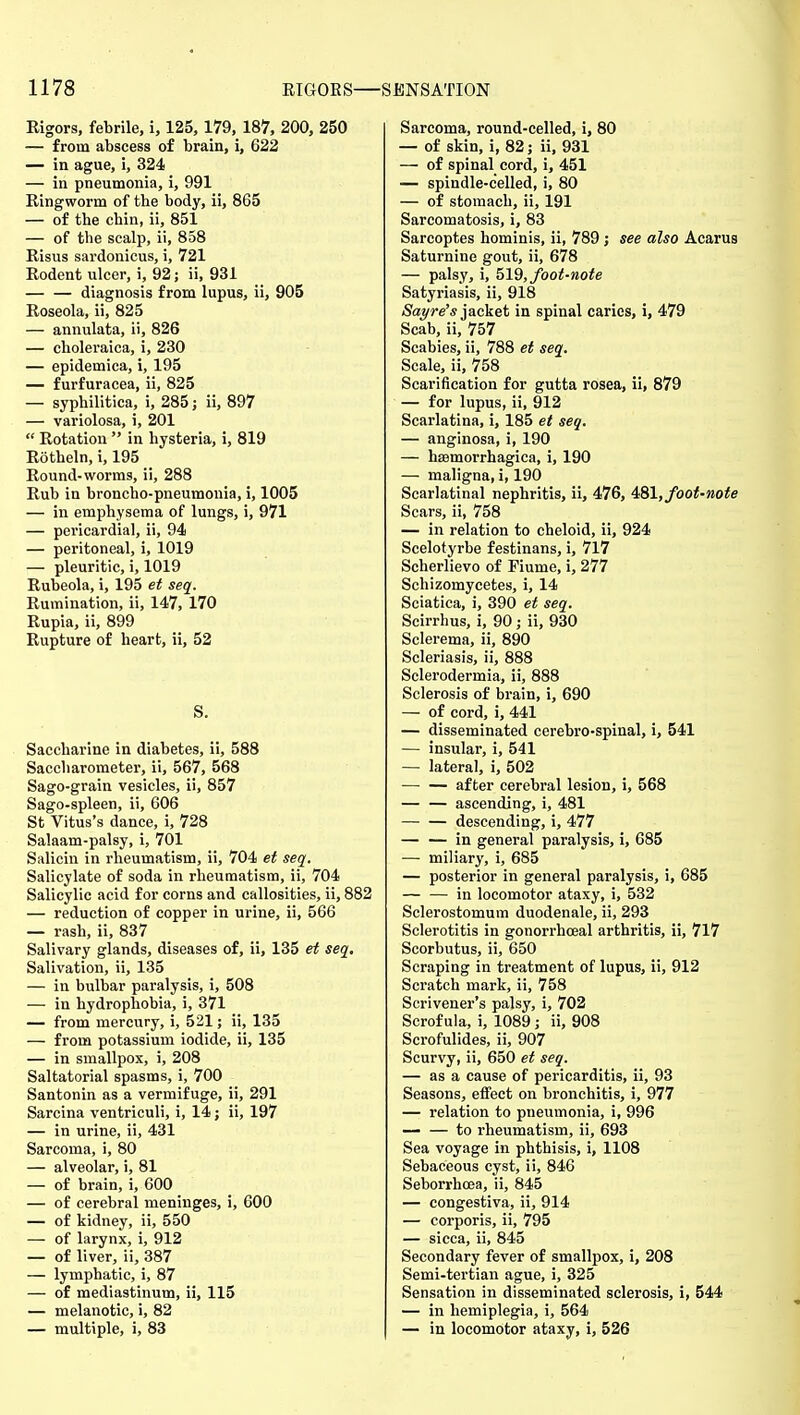 Rigors, febrile, i, 125, 179, 187, 200, 250 — from abscess of brain, i, 622 — in ague, i, 324 — in pneumonia, i, 991 Ringworm of the body, ii, 865 — of the chin, ii, 851 — of the scalp, ii, 858 Risus sardonicus, i, 721 Rodent ulcer, i, 92; ii, 931 diagnosis from lupus, ii, 905 Roseola, ii, 825 — annulata, ii, 826 — choleraica, i, 230 — epidemica, i, 195 — furfuracea, ii, 825 — syphilitica, i, 285 j ii, 897 — variolosa, i, 201  Rotation  in hysteria, i, 819 Rotheln, i, 195 Round-worms, ii, 288 Rub in broncho-pneumonia, i, 1005 — in emphysema of lungs, i, 971 — pericardial, ii, 94 — peritoneal, i, 1019 — pleuritic, i, 1019 Rubeola, i, 195 et seq. Rumination, ii, 147, 170 Rupia, ii, 899 Rupture of heart, ii, 52 S. Saccharine in diabetes, ii, 588 Saccharometer, ii, 567, 568 Sago-grain vesicles, ii, 857 Sago-spleen, ii, 606 St Vitus's dance, i, 728 Salaam-palsy, i, 701 Salicin in rheumatism, ii, 704 et seq. Salicylate of soda in rheumatism, ii, 704 Salicylic acid for corns and callosities, ii, 882 — reduction of copper in urine, ii, 566 — rash, ii, 837 Salivary glands, diseases of, ii, 135 et seq. Salivation, ii, 135 — in bulbar paralysis, i, 508 — in hydrophobia, i, 371 — from mercury, i, 521; ii, 135 — from potassium iodide, ii, 135 — in smallpox, i, 208 Saltatorial spasms, i, 700 Santonin as a vermifuge, ii, 291 Sarcina ventriculi, i, 14; ii, 197 — in urine, ii, 431 Sarcoma, i, 80 — alveolar, i, 81 — of brain, i, 600 — of cerebral meninges, i, 600 — of kidney, ii, 550 — of larynx, i, 912 — of liver, ii, 387 — lymphatic, i, 87 — of mediastinum, ii, 115 — melanotic, i, 82 — multiple, i, 83 Sarcoma, round-celled, i, 80 — of skin, i, 82 j ii, 931 — of spinal cord, i, 451 — spindle-celled, i, 80 — of stomach, ii, 191 Sarcomatosis, i, 83 Sarcoptes hominis, ii, 789; see also Acarus Saturnine gout, ii, 678 — palsy, i, hid, foot-note Satyriasis, ii, 918 /Saj/re'* jacket in spinal caries, i, 479 Scab, ii, 757 Scabies, ii, 788 et seq. Scale, ii, 758 Scarification for gutta rosea, ii, 879 — for lupus, ii, 912 Scarlatina, i, 185 et seq. — anginosa, i, 190 — hsemorrhagica, i, 190 — maligna, i, 190 Scarlatinal nephritis, ii, 476, 4B\, foot-note Scars, ii, 758 — in relation to cheloid, ii, 924 Scelotyrbe festinans, i, 717 Scherlievo of Fiume, i, 277 Schizomycetes, i, 14 Sciatica, i, 390 et seq. Scirrhus, i, 90; ii, 930 Sclerema, ii, 890 Scleriasis, ii, 888 Sclerodermia, ii, 888 Sclerosis of brain, i, 690 — of cord, i, 441 — disseminated cerebro-spinal, i, 541 — insular, i, 541 — lateral, i, 502 after cerebral lesion, i, 568 — — ascending, i, 481 descending, i, 477 — — in general paralysis, i, 685 — miliary, i, 685 — posterior in general paralysis, i, 685 — — in locomotor ataxy, i, 532 Sclerostomum duodenale, ii, 293 Sclerotitis in gonorrhoeal arthritis, ii, 717 Scorbutus, ii, 650 Scraping in treatment of lupus, ii, 912 Scratch mark, ii, 758 Scrivener's palsy, i, 702 Scrofula, i, 1089 ; ii, 908 Scrofulides, ii, 907 Scurvy, ii, 650 et seq. — as a cause of pericarditis, ii, 93 Seasons, effect on bronchitis, i, 977 — relation to pneumonia, i, 996 — — to rheumatism, ii, 693 Sea voyage in phthisis, i, 1108 Sebaceous cyst, ii, 846 Seborrhoea, ii, 845 — congestiva, ii, 914 — corporis, ii, 795 — sicca, ii, 845 Secondary fever of smallpox, i, 208 Semi-tertian ague, i, 325 Sensation in disseminated sclerosis, i, 544 — in hemiplegia, i, 564 — in locomotor ataxy, i, 526