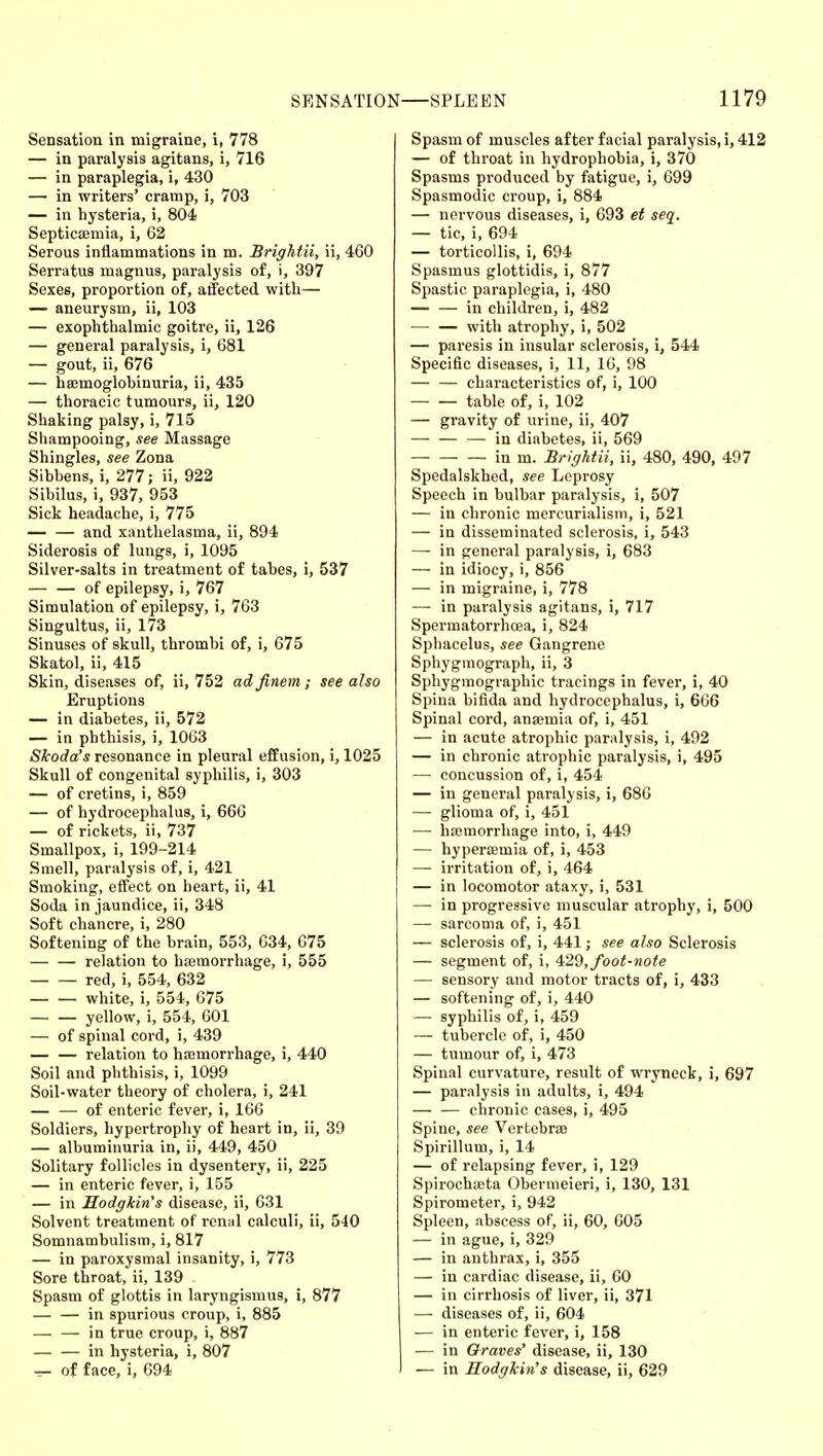 Sensation in migraine, i, 778 — in paralysis agitans, i, 716 — in paraplegia, i, 430 — in writers' cramp, i, 703 — in hysteria, i, 804 Septica;mia, i, 62 Serous inflammations in m. Brightii, ii, 460 Serratus magnus, paralysis of, i, 397 Sexes, proportion of, atfected with— — aneurysm, ii, 103 — exophthalmic goitre, ii, 126 — general paralysis, i, 681 — gout, ii, 676 — hsemoglobinuria, ii, 435 — thoracic tumours, ii, 120 Shaking palsy, i, 715 Shampooing, see Massage Shingles, see Zona Sibbens, i, 277; ii, 922 Sibilus, i, 937, 953 Sick headache, i, 775 and xanthelasma, ii, 894 Siderosis of lungs, i, 1095 Silver-salts in treatment of tabes, i, 537 — — of epilepsy, i, 767 Simulation of epilepsy, i, 763 Singultus, ii, 173 Sinuses of skull, thrombi of, i, 075 Skatol, ii, 415 Skin, diseases of, ii, 752 ad finem ; see also Eruptions — in diabetes, ii, 572 — in phthisis, i, 1063 Skoda's resonance in pleural effusion, i, 1025 Skull of congenital syphilis, i, 303 — of cretins, i, 859 — of hydrocephalus, i, 666 — of rickets, ii, 737 Smallpox, i, 199-214 Smell, paralysis of, i, 421 Smoking, effect on heart, ii, 41 Soda in jaundice, ii, 348 Soft chancre, i, 280 Softening of the brain, 553, 034, 675 relation to haemorrhage, i, 555 red, i, 554, 632 white, i, 554, 675 yellow, i, 554, 601 — of spinal cord, i, 439 relation to hajmorrhage, i, 440 Soil and phthisis, i, 1099 Soil-water theory of cholera, i, 241 — — of enteric fever, i, 160 Soldiers, hypertrophy of heart in, ii, 39 — albuminuria in, ii, 449, 450 Solitary follicles in dysentery, ii, 225 — in enteric fever, i, 155 — in Hodffiin's disease, ii, 631 Solvent treatment of rcn;il calculi, ii, 540 Somnambulism, i, 817 — in paroxysmal insanity, i, 773 Sore throat, ii, 139 Spasm of glottis in laryngismus, i, 877 in spurious croup, i, 885 in true croup, i, 887 in hysteria, i, 807 — of face, i, 694 Spasm of muscles after facial paralysis, i, 412 — of throat in hydrophobia, i, 370 Spasms produced by fatigue, i, 699 Spasmodic croup, i, 884 — nervous diseases, i, 693 et seq. — tic, i, 694 — torticollis, i, 694 Spasmus glottidis, i, 877 Spastic paraplegia, i, 480 in children, i, 482 with atrophy, i, 502 — paresis iu insular sclerosis, i, 544 Specific diseases, i, 11, 16, 98 — — characteristics of, i, 100 table of, i, 102 — gravity of urine, ii, 407 in diabetes, ii, 569 in m. Brightii, ii, 480, 490, 497 Spedalskhed, see Leprosy Speech in bulbar paralysis, i, 507 — in chronic mercurialism, i, 521 — in disseminated sclerosis, i, 543 — in general paralysis, i, 683 — in idiocy, i, 856 — in migraine, i, 778 — in paralysis agitans, i, 717 Spermatorrhoea, i, 824 Sphacelus, see Gangrene Sphygraograph, ii, 3 Sphygmographic tracings in fever, i, 40 Spina bifida and hydrocephalus, i, 666 Spinal cord, ana3mia of, i, 451 — in acute atrophic paralysis, i, 492 — in chronic atrophic paralysis, i, 495 — concussion of, i, 454 — in general paralysis, i, 686 — glioma of, i, 451 — hajmorrhage into, i, 449 — hypersemia of, i, 453 — irritation of, i, 464 — in locomotor ataxj', i, 531 — in progressive muscular atrophy, i, 500 — sarcoma of, i, 451 — sclerosis of, i, 441; see also Sclerosis — segment of, i, ^2%, foot-note — sensory and motor tracts of, i, 433 — softening of, i, 440 — syphilis of, i, 459 — tubercle of, i, 450 — tumour of, i, 473 Spinal curvature, result of wryneck, 1, 697 — paralysis in adults, i, 494 — — chronic cases, i, 495 Spine, see Vertebrae Spirillum, i, 14 — of relapsing fever, i, 129 Spirochajta Obermeieri, i, 130, 131 Spirometer, i, 942 Spleen, abscess of, ii, 60, 605 — in ague, i, 329 — in anthrax, i, 355 — in cardiac disease, ii, 60 — in cirrhosis of liver, ii, 371 — diseases of, ii, 604 — in enteric fever, i, 158 — in Graves' disease, ii, 130 — in Hodgkin's disease, ii, 629