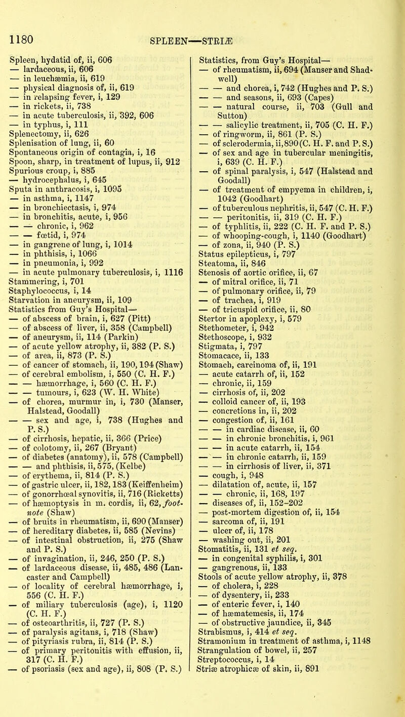 Spleen, hydatid of, ii, 606 — lardaceous, ii, 606 — in leuchsemia, ii, 619 — physical diagnosis of, ii, 619 — in relapsing fever, i, 129 — in rickets, ii, 738 — in acute tuberculosis, ii, 392, 606 — in typhus, i. 111 Splenectomy, ii, 626 Splenisation of lung, ii, 60 Spontaneous origin of contagia, i, 16 Spoon, sharp, in treatment of lupus, ii, 912 Spurious croup, i, 885 — hydrocephalus, i, 645 Sputa in anthracosis, i, 1095 — in asthma, i, 1147 — in bronchiectasis, i, 974 — in bronchitis, acute, i, 956 — — chronic, i, 962 foetid, i, 974 — in gangrene of lung, i, 1014 — in phthisis, i, 1066 — in pneumonia, i, 992 — in acute pulmonary tuberculosis, i, 1116 Stammering, i, 701 Staphylococcus, i, 14 Starvation in aneurysm, ii, 109 Statistics from Guy's Hospital— — of abscess of brain, i, 627 (Pitt) — of abscess of liver, ii, 358 (Campbell) — of aneurysm, ii, 114 (Parkin) — of acute yellow atrophy, ii, 882 (P. S.) — of area, ii, 873 (P. S.) — of cancer of stomach, ii, 190,194 (Shaw) — of cerebral embolism, i, 550 (C. H. F.) hajmorrhage, i, 560 (C. H. F.) tumours, i, 623 (W. H. White) — of chorea, murmur in, i, 730 (Manser, Halstead, Goodall) sex and age, i, 738 (Hughes and P.S.) — of cirrhosis, hepatic, ii, 366 (Price) — of colotomy, ii, 267 (Bryant) — of diabetes (anatomy), ii, 578 (Campbell) and phthisis, ii, 575, (Eelbe) — of erythema, ii, 814 (P. S.) — of gastric ulcer, ii, 182,183 (KeifBenheim) — of gonorrhoea! synovitis, ii, 716 (Ricketts) — of haemoptysis in m. cordis, ii, Q% foot- note (Shaw) — of bruits in rheumatism, ii, 690 (Manser) — of hereditary diabetes, ii, 585 (Nevins) — of intestinal obstruction, ii, 275 (Shaw and P. S.) — of invagination, ii, 246, 250 (P. S.) — of lardaceous disease, ii, 485, 486 (Lan- caster and Campbell) — of locality of cerebral haemorrhage, i, 556 (C. H. F.) — of miliary tuberculosis (age), i, 1120 (C. H. F.) — of osteoarthritis, ii, 727 (P. S.) — of paralysis agitans, i, 718 (Shaw) — of pityriasis rubra, ii, 814 (P. S.) — of primary peritonitis with efEusion, ii, 317 (C. H. F.) — of psoriasis (sex and age), ii, 808 (P. S.) Statistics, from Guy's Hospital— — of rheumatism, ii, 694 (Manser and Shad' well) and chorea, i, 742 (Hughes and P. S.) — — and seasons, ii, 693 (Capes) — — natural course, ii, 703 (Gull and Sutton) salicylic treatment, ii, 705 (C. H. F.) — of ringworm, ii, 861 (P. S.) — of sclerodermia, ii,890(C. H. F. and P. S.) — of sex and age in tubercular meningitis, i, 639 (C. H. F.) — of spinal paralysis, i, 547 (Halstead and Goodall) — of treatment of empyema in children, i, 1042 (Goodhart) — of tuberculous nephritis, ii, 547 (C. H. F.) peritonitis, ii, 319 (C. H. F.) — of typhlitis, ii, 222 (C. H. P. and P. S.) — of whooping-cough, i, 1140 (Goodhart) — of zona, ii, 940 (P. S.) Status epilepticus, i, 797 Steatoma, ii, 846 Stenosis of aortic orifice, ii, 67 — of mitral orifice, ii, 71 — of pulmonary orifice, ii, 79 — of trachea, i, 919 — of tricuspid orifice, ii, 80 Stertor in apoplexy, i, 579 Stethometer, i, 942 Stethoscope, i, 932 Stigmata, i, 797 Stomacace, ii, 133 Stomach, carcinoma of, ii, 191 — acute catarrh of, ii, 152 — chronic, ii, 159 — cirrhosis of, ii, 202 — colloid cancer of, ii, 193 — concretions in, ii, 202 — congestion of, ii, 161 in cardiac disease, ii, 60 in chronic bronchitis, i, 961 in acute catarrh, ii, 154 in chronic catarrh, ii, 159 — — in cirrhosis of liver, ii, 371 — cough, i, 948 — dilatation of, acute, ii, 157 chronic, ii, 168, 197 — diseases of, ii, 152-202 — post-mortem digestion of, ii, 154 — sarcoma of, ii, 191 — ulcer of, ii, 178 — washing out, ii, 201 Stomatitis, ii, 131 et seq. — in congenital syphilis, i, 301 — gangrenous, ii, 133 Stools of acute yellow atrophy, ii, 378 — of cholera, i, 228 — of dysentery, ii, 233 — of enteric fever, i, 140 — of hasmatemesis, ii, 174 — of obstructive jaundice, ii, 345 Strabismus, i, 414 et seq. Stramonium in treatment of asthma, i, 1148 Strangulation of bowel, ii, 257 Streptococcus, i, 14 Striae atrophicse of skin, ii, 891