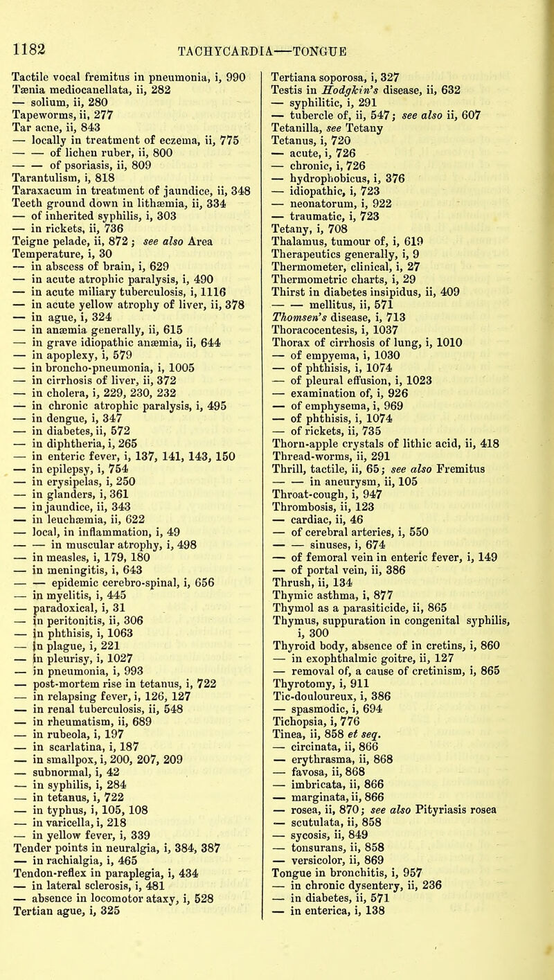 Tactile vocal fremitus in pneumonia, i, 990 Taenia mediocanellata, ii, 282 — solium, ii, 280 Tapeworms, ii, 277 Tar acne, ii, 843 — locally in treatment of eczema, ii, 775 of lichen ruber, ii, 800 — — of psoriasis, ii, 809 Tarantulism, i, 818 Taraxacum in treatment of jaundice, ii, 348 Teeth ground down in lithsemia, ii, 334 — of inherited syphilis, i, 303 — in rickets, ii, 736 Teigne pelade, ii, 872; see also Area Temperature, i, 30 -— in abscess of brain, i, 629 — in acute atrophic paralysis, i, 490 — in acute miliary tuberculosis, i, 1116 — in acute yellow atrophy of liver, ii, 378 — in ague, i, 324 — in anaemia generally, ii, 615 — in grave idiopathic anaemia, ii, 644 — in apoplexy, i, 579 — in broncho-pneumonia, i, 1005 — in cirrhosis of liver, ii, 372 — in cholera, i, 229, 230, 232 — in chronic atrophic paralysis, i, 495 — in dengue, i, 347 — in diabetes, ii, 572 — in diphtheria, i, 265 — in enteric fever, i, 137, 141, 143, 150 — in epilepsy, i, 754 — in erysipelas, i, 250 — in glanders, i, 361 — in jaundice, ii, 343 — in leuchsemia, ii, 622 — local, in inflammation, i, 49 in muscular atrophy, i, 498 — in measles, i, 179, 180 — in meningitis, i, 643 epidemic cerebro-spinal, i, 656 — in myelitis, i, 445 — paradoxical, i, 31 — in peritonitis, ii, 306 — in phthisis, i, 1063 — In plague, i, 221 — in pleurisy, i, 1027 — in pneumonia, i, 993 — post-mortem rise in tetanus, i, 722 ■— in relapsing fever, i, 126, 127 — in renal tuberculosis, ii, 548 — in rheumatism, ii, 689 — in rubeola, i, 197 — in scarlatina, i, 187 — in smallpox, i, 200, 207, 209 — subnormal, i, 42 — in syphilis, i, 284 — in tetanus, i, 722 — in typhus, i, 105, 108 — in varicella, i, 218 — in yellow fever, i, 339 Tender points in neuralgia, i, 384, 387 — in rachialgia, i, 465 Tendon-reflex in paraplegia, i, 434 — in lateral sclerosis, i, 481 — absence in locomotor ataxy, i, 528 Tertian ague, i, 325 Tertiana soporosa, i, 327 Testis in SodgJcin's disease, ii, 632 — syphilitic, i, 291 — tubercle of, ii, 547; see also ii, 607 Tetanilla, see Tetany Tetanus, i, 720 — acute, i, 726 — chronic, i, 726 — hydrophobicus, i, 376 — idiopathic, i, 723 — neonatorum, i, 922 — traumatic, i, 723 Tetany, i, 708 Thalamus, tumour of, i, 619 Therapeutics generally, i, 9 Thermometer, clinical, i, 27 Thermometric charts, i, 29 Thirst in diabetes insipidus, ii, 409 mellitus, ii, 571 Thomsen's disease, i, 713 Thoracocentesis, i, 1037 Thorax of cirrhosis of lung, i, 1010 — of empyema, i, 1030 — of phthisis, i, 1074 — of pleural effusion, i, 1023 — examination of, i, 926 — of emphysema, i, 969 — of phthisis, i, 1074 — of rickets, ii, 735 Thorn-apple crystals of lithic acid, ii, 418 Thread-worms, ii, 291 Thrill, tactile, ii, 65; see also Fremitus — — in aneurysm, ii, 105 Throat-cough, i, 947 Thrombosis, ii, 123 — cardiac, ii, 46 — of cerebral arteries, i, 550 sinuses, i, 674 — of femoral vein in enteric fever, i, 149 — of portal vein, ii, 386 Thrush, ii, 134 Thymic asthma, i, 877 Thymol as a parasiticide, ii, 865 Thymus, suppuration in congenital syphilis, i, 300 Thyroid body, absence of in cretins, i, 860 — in exophthalmic goitre, ii, 127 — removal of, a cause of cretinism, i, 865 Thyrotomy, i, 911 Tic-douloureux, i, 386 — spasmodic, i, 694 Tichopsia, i, 776 Tinea, ii, 858 et seq. — circinata, ii, 866 — erythrasma, ii, 868 — favosa, ii, 868 — imbricata, ii, 866 — marginata, ii, 866 — rosea, ii, 870; see also Pityriasis rosea — scutulata, ii, 858 — sycosis, ii, 849 — tonsurans, ii, 858 — versicolor, ii, 869 Tongue in bronchitis, i, 957 — in chronic dysentery, ii, 236 — in diabetes, ii, 571 — in enterica, i, 138