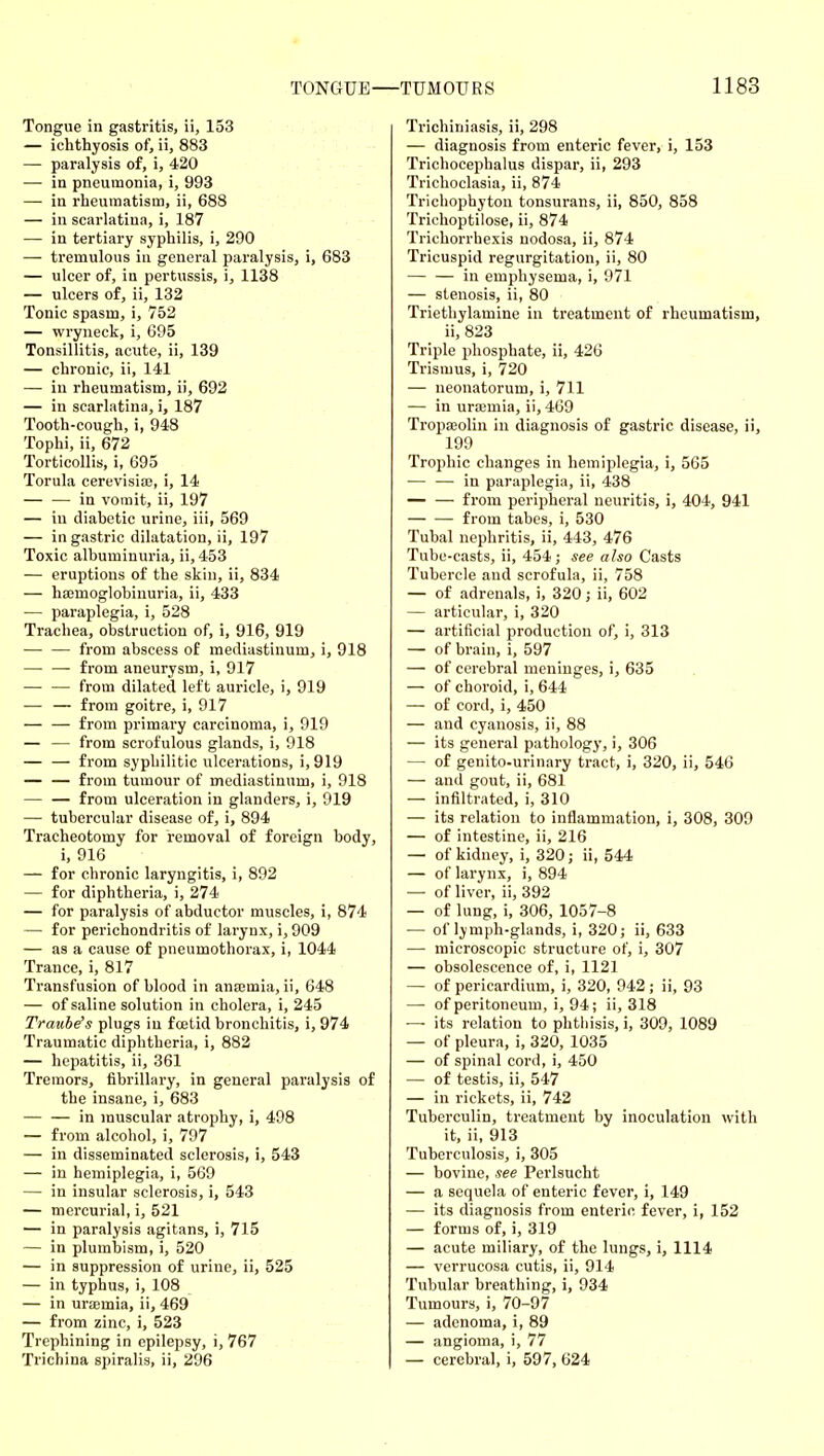 Tongue in gastritis, ii, 153 — ichthyosis of, ii, 883 — paralysis of, i, 420 — in pneumonia, i, 993 — in rheumatism, ii, 688 — in scarlatina, i, 187 — in tertiary syphilis, i, 290 — tremulous in general paralysis, i, 683 — ulcer of, iu pertussis, i, 1138 — ulcers of, ii, 132 Tonic spasm, i, 752 — wryneck, i, 695 Tonsillitis, acute, ii, 139 — chronic, ii, 141 — in rheumatism, ii, 692 — in scarlatina, i, 187 Tooth-cough, i, 948 Tophi, ii, 672 Torticollis, i, 695 Torula cerevisia;, i, 14 — — in vomit, ii, 197 — in diabetic urine, iii, 569 — in gastric dilatation, ii, 197 Toxic albuminuria, ii,453 — eruptions of the skin, ii, 834 — ha;moglobinuria, ii, 433 — paraplegia, i, 528 Trachea, obstruction of, i, 916, 919 from abscess of mediastinum, i, 918 —• — from aneurysm, i, 917 — — from dilated left auricle, i, 919 — — from goitre, i, 917 — — from primary carcinoma, i, 919 — — from scrofulous glands, i, 918 — — from syphilitic ulcerations, i,919 — — from tumour of mediastinum, i, 918 — — from ulceration in glanders, i, 919 — tubercular disease of, i, 894 Tracheotomy for removal of foreign body, i, 916 — for chronic laryngitis, i, 892 — for diphtheria, i, 274 — for paralysis of abductor muscles, i, 874 — for perichondritis of larynx, i, 909 — as a cause of pneumothorax, i, 1044 Trance, i, 817 Transfusion of blood in ansemia, ii, 648 — of saline solution in cholera, i, 245 Trauhe's plugs in fcetid bronchitis, i, 974 Traumatic diphtheria, i, 882 — hepatitis, ii, 361 Tremors, fibrillary, in general paralysis of the insane, i, 683 — — in muscular atrophy, i, 498 — from alcohol, i, 797 — in disseminated sclerosis, i, 543 — in hemiplegia, i, 569 — in insular sclerosis, i, 543 — mercurial, i, 521 — in paralysis agitans, i, 715 — in plumbism, i, 520 — in suppression of urine, ii, 525 — in typhus, i, 108 — in urasmia, ii, 469 — from zinc, i, 523 Trephining in epilepsy, i, 767 Trichina spiralis, ii, 296 Trichiniasis, ii, 298 — diagnosis from enteric fever, i, 153 Trichocephalus dispar, ii, 293 Trichoclasia, ii, 874 Trichophyton tonsurans, ii, 850, 858 Trichoptilose, ii, 874 Trichorrhexis nodosa, ii, 874 Tricuspid regurgitation, ii, 80 — — in emphysema, i, 971 — stenosis, ii, 80 Triethylamine in treatment of rheumatism, ii, 823 Triple phosphate, ii, 426 Trismus, i, 720 — neonatorum, i, 711 — in ursemia, ii, 469 TropsBolin in diagnosis of gastric disease, ii, 199 Trophic changes in hemiijlegia, i, 565 in paraplegia, ii, 438 from peripheral neuritis, i, 404, 941 from tabes, i, 530 Tubal nephritis, ii, 443, 476 Tube-casts, ii, 454; see also Casts Tubercle and scrofula, ii, 758 — of adrenals, i, 320; ii, 602 — articular, i, 320 — artificial production of, i, 313 — of brain, i, 597 — of cerebral meninges, i, 635 — of choroid, i, 644 — of cord, i, 450 — and cyanosis, ii, 88 — its general pathology, i, 306 — of genito-urinary tract, i, 320, ii, 546 — and gout, ii, 681 — infiltrated, i, 310 — its relation to inflammation, i, 308, 309 — of intestine, ii, 216 — of kidney, i, 320; ii, 544 — of larynx, i, 894 — of liver, ii, 392 — of lung, i, 306, 1057-8 — of lymph-glands, i, 320; ii, 633 — microscopic structure of, i, 307 — obsolescence of, i, 1121 — of pericardium, i, 320, 942 ; ii, 93 — of peritoneum, i, 94; ii, 318 —■ its relation to phthisis, i, 309, 1089 — of pleura, i, 320, 1035 — of spinal cord, i, 450 — of testis, ii, 547 — in rickets, ii, 742 Tuberculin, treatment by inoculation with it, ii, 913 Tuberculosis, i, 305 — bovine, see Perlsucht — a sequela of enteric fever, i, 149 — its diagnosis from enteric fever, i, 152 — forms of, i, 319 — acute miliary, of the lungs, i, 1114 — verrucosa cutis, ii, 914 Tubular breathing, i, 934 Tumours, i, 70-97 — adenoma, i, 89 — angioma, i, 77 — cerebral, i, 597, 624