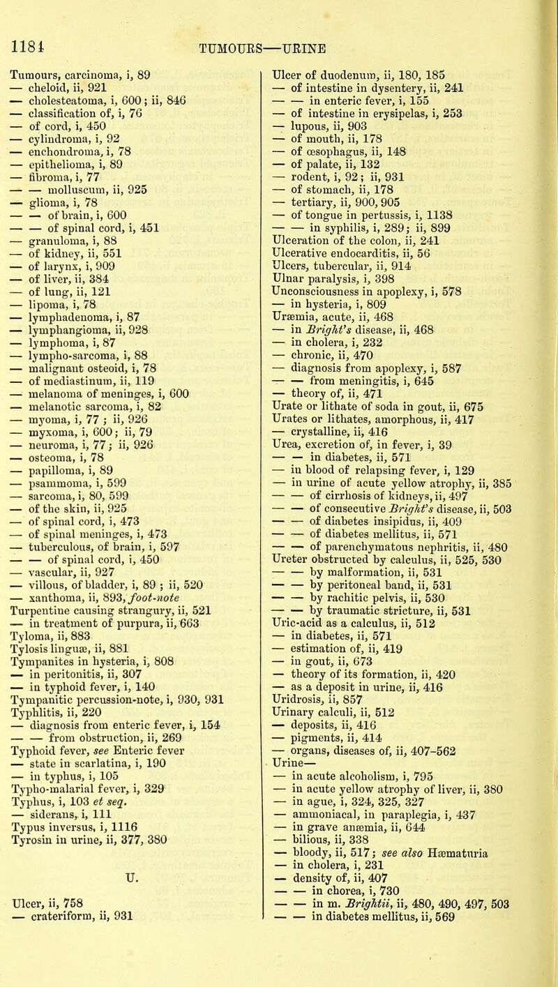 118i TUM Tumours, carcinoma, i, 89 — cheloid, ii, 921 — cholesteatoma, i, 600; ii, 846 — classification of, i, 76 — of cord, i, 450 — cylindroma, i, 92 — encliondroma, i, 78 — epithelioma, i, 89 — fibroma, i, 77 moUuscum, ii, 925 — glioma, i, 78 — — of brain, i, 600 — — of spinal cord, i, 451 — granuloma, i, 88 — of kidney, ii, 551 — of larynx, i, 909 — of liver, ii, 384 — of lung, ii, 121 — lipoma, i, 78 — lymphadenoma, i, 87 — lymphangioma, ii, 928 — lymphoma, i, 87 — lympho-sarcoma, i, 88 — malignant osteoid, i, 78 — of mediastinum, ii, 119 — melanoma of meninges, i, 600 — melanotic sarcoma, i, 82 — myoma, i, 77 ; ii, 926 — myxoma, i, 600; ii, 79 — neuroma, i, 77; ii, 926 — osteoma, i, 78 — papilloma, i, 89 — psammoma, i, 599 — sarcoma, i, 80, 599 — of the skin, ii, 925 — of spinal cord, i, 473 — of spinal meninges, i, 473 — tuberculous, of brain, i, 597 — — of spinal cord, i, 450 — vascular, ii, 927 — villous, of bladder, i, 89 ; ii, 520 — xanthoma, ii, 893, foot-note Turpentine causing strangury, ii, 521 — in treatment of purpura, ii, 663 Tyloma, ii, 883 Tylosis linguae, ii, 881 Tympanites in hysteria, i, 808 — in peritonitis, ii, 307 — in typhoid fever, i, 140 Tympanitic percussion-note, i, 930, 931 Typhlitis, ii, 220 — diagnosis from enteric fever, i, 154 from obstruction, ii, 269 Typhoid fever, see Enteric fever — state in scarlatina, i, 190 — in typhus, i, 105 Typho-malarial fever, i, 329 Typhus, i, 103 et seq. — siderans, i. Ill Typus inversus, i, 1116 Tyrosin in urine, ii, 377, 380 U. Ulcer, ii, 758 — crateriform, ii, 931 ;—URINE Ulcer of duodenum, ii, 180, 185 — of intestine in dysentery, ii, 241 in enteric fever, i, 155 — of intestine in erysipelas, i, 253 — lupous, ii, 903 — of mouth, ii, 178 — of oesophagus, ii, 148 — of palate, ii, 132 — rodent, i, 92; ii, 931 — of stomach, ii, 178 — tertiary, ii_, 900,905 — of tongue in pertussis, i, 1138 in syphilis, i, 289 j ii, 899 Ulceration of the colon, ii, 241 Ulcerative endocarditis, ii, 56 Ulcers, tubercular, ii, 914 Ulnar paralysis, i, 398 Unconsciousness in apoplexy, i, 578 — in hysteria, i, 809 Uraemia, acute, ii, 468 — in Brighfs disease, ii, 468 — in cholera, i, 232 — chronic, ii, 470 — diagnosis from apoplexy, i, 587 from meningitis, i, 645 — theory of, ii, 471 Urate or lithate of soda in gout, ii, 675 Urates or lithates, amorphous, ii, 417 — crystalline, ii, 416 Urea, excretion of, in fever, i, 39 — — in diabetes, ii, 571 — in blood of relapsing fever, i, 129 — in urine of acute yellow atrophy, ii, 385 of cirrhosis of kidneys, ii, 497 of consecutive Brightfs disease, ii, 503 of diabetes insipidus, ii, 409 — — of diabetes mellitus, ii, 571 of parenchymatous nephritis, ii, 480 Ureter obstructed by calculus, ii, 525, 530 by malformation, ii, 531 by peritoneal band, ii, 531 by rachitic pelvis, ii, 530 by traumatic stricture, ii, 531 Uric-acid as a calculus, ii, 512 — in diabetes, ii, 571 — estimation of, ii, 419 — in gout, ii, 673 — theory of its formation, ii, 420 — as a deposit in urine, ii, 416 Uridrosis, ii, 857 Urinary calculi, ii, 512 — deposits, ii, 416 — pigments, ii, 414 — organs, diseases of, ii, 407-562 Urine— — in acute alcoholism, i, 795 — in acute yellow atrophy of liver, ii, 380 — in ague, i, 324, 325, 327 — ammoniacal, in paraplegia, i, 437 — in grave anaemia, ii, 644 — bilious, ii, 338 — bloody, ii, 517; see also Haematnria — in cholera, i, 231 — density of, ii, 407 in chorea, i, 730 in m. BrigUii, ii, 480, 490, 497, 503 in diabetes mellitus, ii, 569
