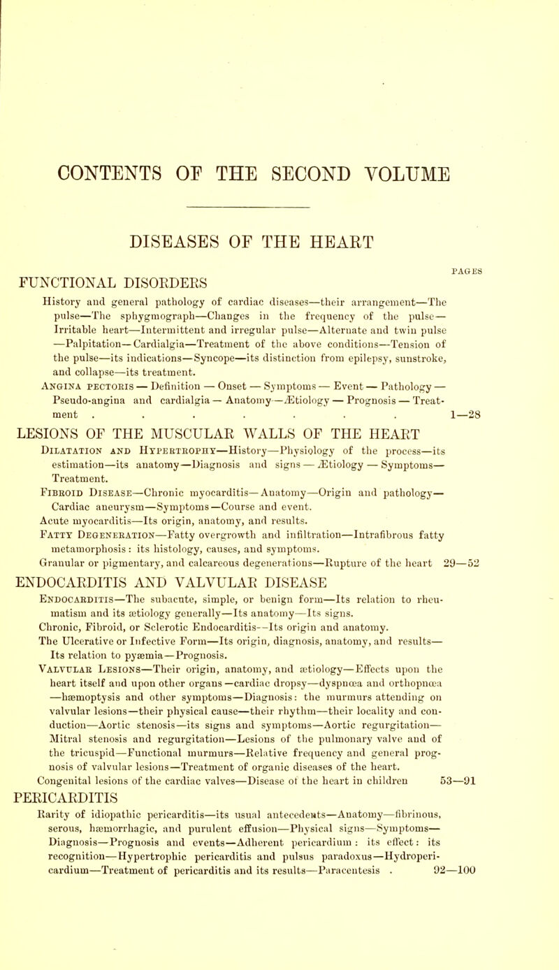 CONTENTS OF THE SECOND VOLUME DISEASES OF THE HEART PAGES FUNCTIONAL DISORDERS History and general pathology of cardiac diseases—their arrangement—The pulse—The sphygraograph—Changes in the frequency of the pulse— Irritable heart—Intermittent and irregular pulse—Alternate and twin pulse —Palpitation—Cardialgia—Treatment of the above conditions—Tension of the pulse—its indications—Syncope—its distinction from epilepsy, sunstroke, and collapse—its treatment. Angina pectoeis — Definition — Onset — Symptoms — Event — Pathology — Pseudo-angina and cardialgia — Anatomy—^Etiology— Prognosis — Treat- ment ....... 1—28 LESIONS OF THE MUSCULAR WALLS OF THE HEART Dilatation and Hypertrophy—History—Physiology of the process—its estimation—its anatomy—Diagnosis and signs — ^Etiology — Symptoms— Treatment. Fibboid Disease—Chronic myocarditis—Anatomy—Origin and pathology— Cardiac aneurysm—Symptoms—Course and event. Acute myocarditis—Its origin, anatomy, and results. Fatty Degeneeation—Fatty overgrowth and infiltration—Intrafibrous fatty metamorphosis : its histology, causes, and symptoms. Granular or pigmentary, and calcareous degenerations—Rupture of the heart 29—52 ENDOCARDITIS AND VALVULAR DISEASE Endocarditis—The subacute, simple, or benign form—Its relation to rheu- matism and its aetiology generally—Its anatomy—Its signs. Chronic, Fibroid, or Sclerotic Endocarditis—Its origin and anatomy. The Ulcerative or Infective Form—Its origin, diagnosis, anatomy, and results— Its relation to pyaemia—Prognosis. Valvulae Lesions—Their origin, anatomy, and aetiology—Effects upon the heart itself and upon other organs —cardiac dropsy—dyspnoea and orthopnoea —haemoptysis and other symptoms—Diagnosis: the murmurs attending on valvular lesions—their physical cause—their rhythm—their locality and con- duction—Aortic stenosis—its signs and symptoms—Aortic regurgitation— Mitral stenosis and regurgitation—Lesions of the pulmonary valve and of the tricuspid—Functional murmurs—Relative frequency and general prog- nosis of valvular lesions—Treatment of organic diseases of the heart. Congenital lesions of the cardiac valves—Disease ot the heart in children 53—91 PERICARDITIS Rarity of idiopathic pericarditis—its usual antecedents—Anatomy—fibrinous, serous, haemorrhagic, and purulent effusion—Physical signs—Symptoms— Diagnosis—Prognosis and events—Adherent pericardium: its effect: its recognition—Hypertrophic pericarditis and pulsus paradoxus—Hydroperi- cardium—Treatment of pericarditis and its results—Paracentesis . 92—100