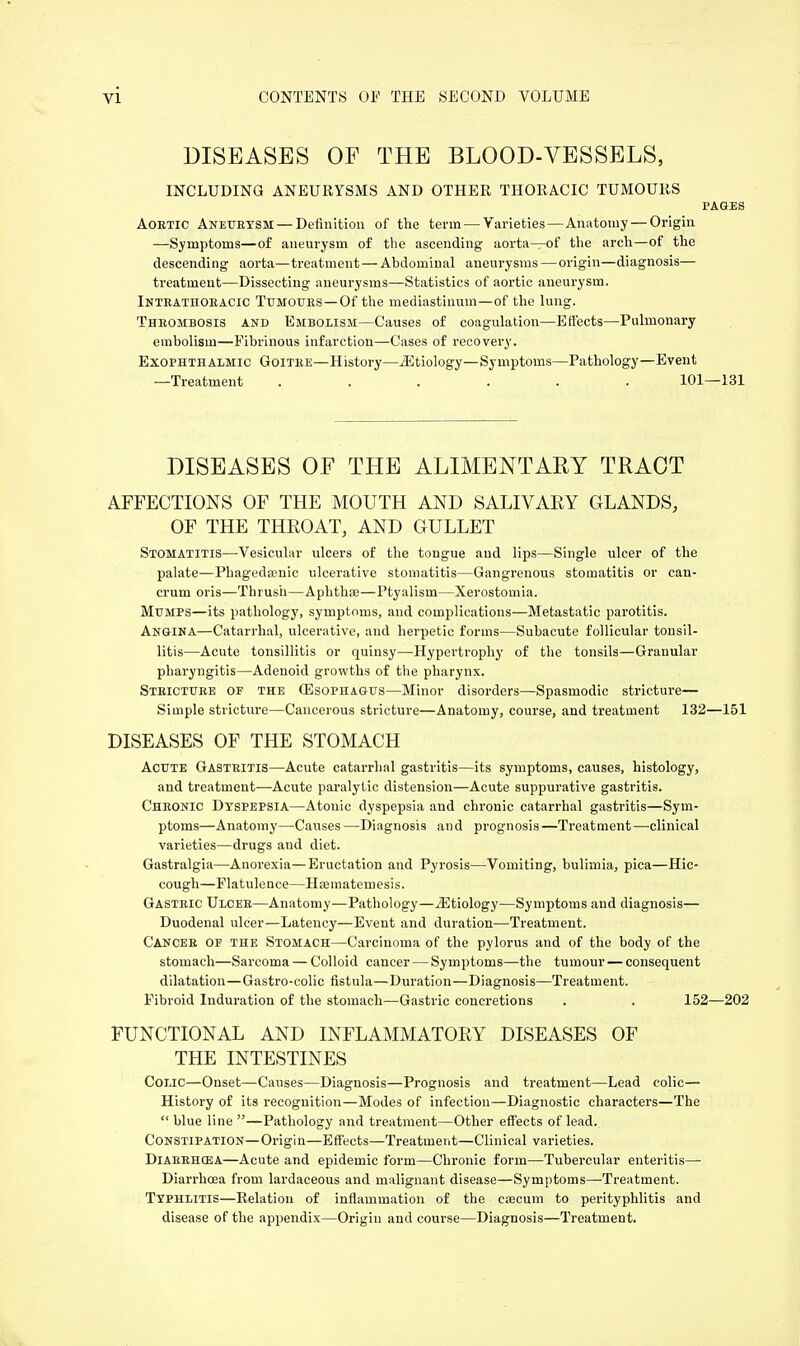 DISEASES OP THE BLOOD-VESSELS, INCLUDING ANEURYSMS AND OTHER THORACIC TUMOURS PAGES Aortic Aneurysm — Definition of the term — Varieties—Anatomy — Origin —Symptoms—of aneurysm of the ascending aorta—of the arch—of the descending aorta—treatment—Abdominal aneurysms—origin—diagnosis— treatment—Dissecting aneurysms—Statistics of aortic aneurysm. Intrathoracic Tumours—Of the mediastinum—of the lung. Thrombosis and Embolism—Causes of coagulation—Effects—Pulmonary embolism—Fibrinous infarction—Cases of recovery. Exophthalmic Goitre—History—jEtiology—Symptoms—Pathology—Event —Treatment ...... 101—131 DISEASES OF THE ALIMENTARY TRACT AFFECTIONS OF THE MOUTH AND SALIVARY GLANDS, OF THE THROAT, AND GULLET Stomatitis—Vesicular ulcers of the tongue and lips—Single ulcer of the palate—Phageda?nic ulcerative stomatitis—Gangrenous stomatitis or can- crum oris—Thrush—Aphtha;—Ptyalism—Xerostomia. Mumps—its pathology, symptoms, and complications—Metastatic parotitis. Angina—Catarrhal, ulcerative, and herpetic forms—Subacute follicular tonsil- litis—Acute tonsillitis or quinsy—Hypertrophy of the tonsils—Granular pharyngitis—Adenoid growths of the pharynx. Stricture of the (Esophagus—Minor disorders—Spasmodic stricture— Simple stricture—Cancerous stricture—Anatomy, course, and treatment 132—151 DISEASES OF THE STOMACH Acute Gastritis—Acute catarrhal gastritis—its symptoms, causes, histology, and treatment—Acute paralytic distension—Acute suppurative gastritis. Chronic Dyspepsia—Atonic dyspepsia and chronic catarrhal gastritis—Sym- ptoms—Anatomy—Causes —Diagnosis and prognosis—Treatment—clinical varieties—drugs and diet. Gastralgia—Anorexia—Eructation and Pyrosis—Vomiting, bulimia, pica—Hic- cough—Flatulence—Hasmateinesis. Gastric Ulcer—Anatomy—Pathology—^Etiology—Symptoms and diagnosis— Duodenal ulcer—Latency—Event and duration—Treatment. Cancer of the Stomach—Carcinoma of the pylorus and of the body of the stomach—Sarcoma — Colloid cancer — Symptoms—the tumour — consequent dilatation—Gastro-colic fistula—Duration—Diagnosis—Treatment. Fibroid Induration of the stomach—Gastric concretions . . 152—202 FUNCTIONAL AND INFLAMMATORY DISEASES OF THE INTESTINES Colic—Onset—Causes—Diagnosis—Prognosis and treatment—Lead colic— History of its recognition—Modes of infection—Diagnostic characters—The  blue line —Pathology and treatment—Other effects of lead. Constipation—Origin—Effects—Treatment—Clinical varieties. Diarrhosa—Acute and epidemic form—Chronic form—Tubercular enteritis— Diarrhoea from lardaceous and malignant disease—Symptoms—Treatment. Typhlitis—Relation of inflammation of the caecum to perityphlitis and disease of the appendix—Origin and course—Diagnosis—Treatment.