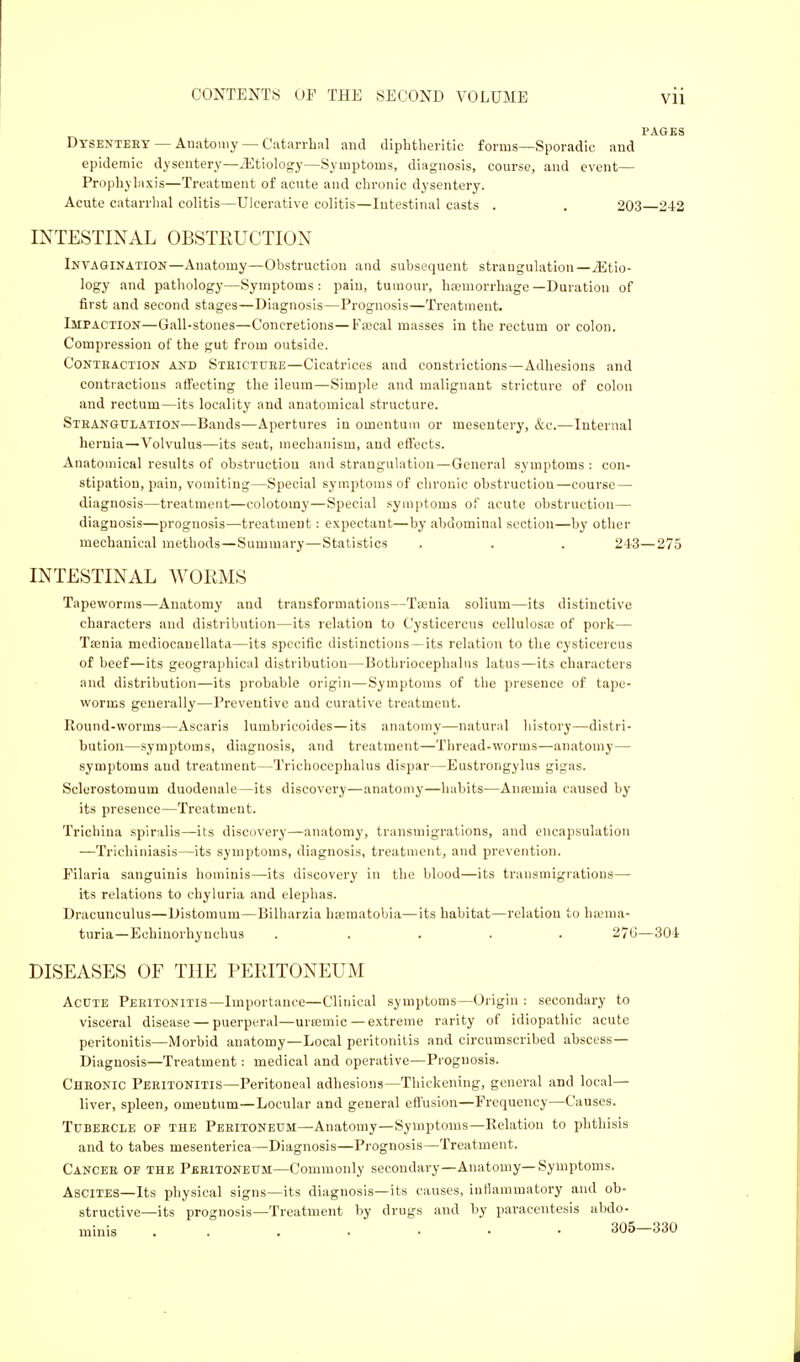 PAGES Dysentery— Anatomy — Catarrhal and diphtheritic forms—Sporadic and epidemic dysentery—iEtiology—Symptoms, diagnosis, course, and event— Prophylaxis—Treatment of acute and chronic dysentery. Acute catarrhal colitis—Ulcerative colitis—Intestinal casts . . 203 242 INTESTINAL OBSTRUCTION Invagination—Anatomy—Obstruction and subsequent strangulation—.(Etio- logy and pathology—Symptoms: pain, tumour, haemorrhage—Duration of first and second stages—Diagnosis—Prognosis—Treatment. Impaction—Gall-stones—Concretions—Faecal masses in the rectum or colon. Compression of the gut from outside. Contraction and Stricture—Cicatrices and constrictions—Adhesions and contractions affecting the ileum—Simple and malignant stricture of colon and rectum—its locality and anatomical structure. Strangulation—Bands—Apertures in omentum or mesentery, &c.—Internal hernia—Volvulus—its seat, mechanism, and effects. Anatomical results of obstruction and strangulation—General symptoms: con- stipation, pain, vomiting—Special symptoms of chronic obstruction—course — diagnosis—treatment—colotoiny—Special symptoms of acute obstruction— diagnosis—prognosis—treatment: expectant—by abdominal section—by other mechanical methods—Summary—Statistics . . . 243—275 INTESTINAL WORMS Tapeworms—Anatomy and transformations—Taenia solium—its distinctive characters and distribution—its relation to Cysticercus cellulosoe of pork— Tamia mediocancllata—its specific distinctions- its relation to the cysticercus of beef—its geographical distribution—Bothriocephalus latus—its characters and distribution—its probable origin—Symptoms of the presence of tape- worms generally—Preventive and curative treatment. Round-worms—Ascaris lumbricoides—its anatomy—natural history—distri- bution—symptoms, diagnosis, and treatment—Thread-worms—anatomy— symptoms and treatment—Trichoccphalus dispar—Eustrongylus gigas. Sclerostomum duodenale—its discovery—anatomy—habits—Anrcuiia caused by its presence—Treatment. Trichina spiralis—its discovery—anatomy, transmigrations, and encapsulation —Triehiniasis—its symptoms, diagnosis, treatment, and prevention. Filaria sanguinis hominis—its discovery in the blood—its transmigrations— its relations to chyluria and elephas. Dracunculus—Distomum—Bilharzia heematobia—its habitat—relation to haema- turia —Echiuorhynchus ..... 276—304 DISEASES OF THE PERITONEUM Acute Peritonitis—Importance—Clinical symptoms—Origin : secondary to visceral disease — puerperal—urcemic—extreme rarity of idiopathic acute peritonitis—Morbid anatomy—Local peritonitis and circumscribed abscess— Diagnosis—Treatment: medical and operative—Prognosis. Chronic Peritonitis—Peritoneal adhesions—Thickening, general and local— liver, spleen, omentum—Locular and general effusion—Frequency—Causes. Tubercle of the Peritoneum—Anatomy—Symptoms—Relation to phthisis and to tabes mesenterica—Diagnosis—Prognosis—Treatment. Cancer of the Peritoneum—Commonly secondary—Anatomy—Symptoms. Ascites—Its physical signs—its diagnosis—its causes, inflammatory and ob- structive—its prognosis—Treatment by drugs and by paracentesis abdo- minis 305—330
