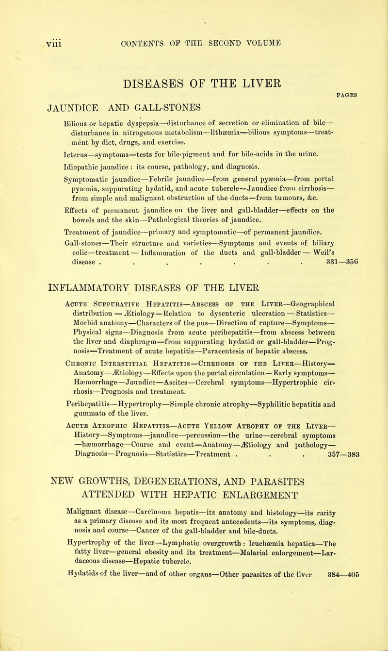 DISEASES OF THE LIVER PAGES JAUNDICE AND GALL-STONES Bilious or hepatic dyspepsia—disturbance of secretion or elimination of bile— disturbance in nitrogenous metabolism—lithaemia—bilious symptoms—treat- ment by diet, drugs, and exercise. Icterus—symptoms—tests for bile-pigment and for bile-acids in the urine. Idiopathic jaundice : its course, pathology, and diagnosis. Symptomatic jaundice—Febrile jaundice—from general pyaemia—from portal pyamiia, suppurating hydatid, and acute tubercle—Jauudice from cirrhosis— from simple and malignant obstruction of the ducts—from tumours, &c. Effects of permanent jaundice on the liver and gall-bladder—effects on the bowels and the skin—Pathological theories of jaundice. Treatment of jaundice—primary and symptomatic—of permanent jaundice. Gall-stones—Their structure and varieties—Symptoms and events of biliary colic—treatment—Inflammation of the ducts and gall-bladder — Weil's disease ....... 331—356 INFLAMMATORY DISEASES OF THE LIVER Acute Suppurative Hepatitis—Abscess op the Liver—Geographical distribution — ^Etiology—Relation to dysenteric ulceration — Statistics— Morbid anatomy—Characters of the pus—Direction of rupture—Symptoms— Physical signs—Diagnosis from acute perihepatitis—from abscess between the liver and diaphragm—from suppurating hydatid or gall-bladder—Prog- nosis—Treatment of acute hepatitis—Paracentesis of hepatic abscess. Chronic Interstitial Hepatitis—Cirrhosis of the Liver—History— Anatomy—^Etiology—Effects upon the portal circulation—Early symptoms— Haemorrhage—-Jaundice—Ascites—Cerebral symptoms—Hypertrophic cir- rhosis—Prognosis and treatment. Perihepatitis—Hypertrophy—Simple chronic atrophy—Syphilitic hepatitis and gummata of the liver. Acute Atrophic Hepatitis—Acute Yellow Atrophy op the Liver— History—Symptoms—jaundice—percussion—the urine—cerebral symptoms —haemorrhage—Course and event—Anatomy—^Etiology and pathology— Diagnosis—Prognosis—Statistics—Treatment . . . 357—383 NEW GROWTHS, DEGENERATIONS, AND PARASITES ATTENDED WITH HEPATIC ENLARGEMENT Malignant disease—Carcinoma hepatis—its anatomy and histology—its rarity as a primary disease and its most frequent antecedents—its symptoms, diag- nosis and course—Cancer of the gall-bladder and bile-ducts. Hypertrophy of the liver—Lymphatic overgrowth : leuchaemia hepatica—The fatty liver—general obesity and its treatment—Malarial enlargement—Lar- daceous disease—Hepatic tubercle. Hydatids of the liver—and of other organs—Other parasites of the liver 384—406