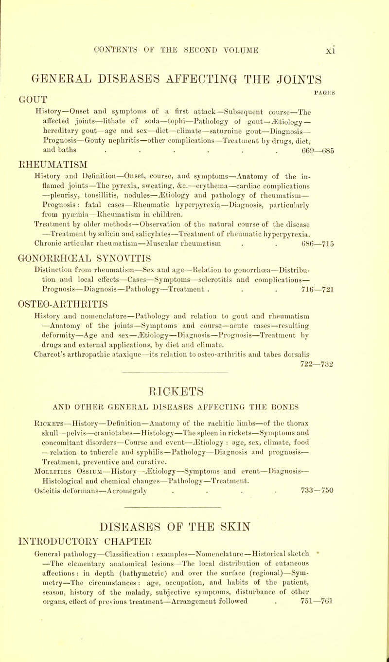 GENERAL DISEASES AFFECTING THE JOINTS PAGES GOUT History—Onset and symptoms of a first attack—Subsequent course—The affected joints—lithate of soda—tophi—Pathology of gout—Etiology — hereditary gout—age and sex—diet—climate—saturnine gout—Diagnosis— Prognosis—Gouty nephritis—other complications—Treatment by drugs, diet, and baths ...... 669—685 RHEUMATISM History and Definition—Onset, course, and symptoms—Anatomy of the in- flamed joints—The pyrexia, sweating, &c.—erythema—cardiac complications —pleurisy, tonsillitis, nodules—./Etiology and pathology of rheumatism— Prognosis : fatal cases—Rheumatic hyperpyrexia—Diagnosis, particularly from pyaemia—Rheumatism in children. Treatment by older methods—Observation of the natural course of the disease —Treatment bysaliciu and salicylates—Treatment of rheumatic hyperpyrexia. Chronic articular rheumatism—Muscular rheumatism . . 686—715 GONORRHEAL SYNOVITIS Distinction from rheumatism—Sex and age—Relation to gonorrhoea—Distribu- tion and local effects—Cases—Symptoms—sclerotitis and complications— Prognosis—Diagnosis—Pathology—Treatment . . . 716—721 OSTEO-ARTHRITIS History and nomenclature—Pathology and relation to gout and rheumatism —Anatomy of the joints—Symptoms and course—acute cases—resulting deformity—Age and sex—/Etiology—Diagnosis—Prognosis—Treatmeut by drugs and external applications, by diet and climate. Charcot's arthropatbie ataxique—its relation to osteo-arthritis and tabes dorsalis 722—732 RICKETS AND OTHER GENERAL DISEASES AFFECTING THE BONES Rickets—History—Definition—Anatomy of the rachitic limbs—of the thorax skull—pelvis—craniotabes—Histology—The spleen in rickets—Symptoms and concomitant disorders—Course and event—/Etiology : age, sex, climate, food —relation to tubercle and syphilis — Pathology—Diagnosis and prognosis— Treatment, preventive and curative. Mollities Ossium—History—/Etiology—Symptoms and event—Diagnosis— Histological and chemical changes—Pathology—Treatment. Osteitis deformans—Acromegaly .... 733 — 750 DISEASES OF THE SKIN INTRODUCTORY CHAPTER General pathology—Classification : examples—Nomenclature—Historical sketch ' —The elementary anatomical lesions—The local distribution of cutaneous affections : in depth (bathymetric) and over the surface (regional)—Sym- metry—The circumstances : age, occupation, and habits of the patient, season, history of the malady, subjective symptoms, disturbance of other organs, effect of previous treatment—Arrangement followed . 751—761