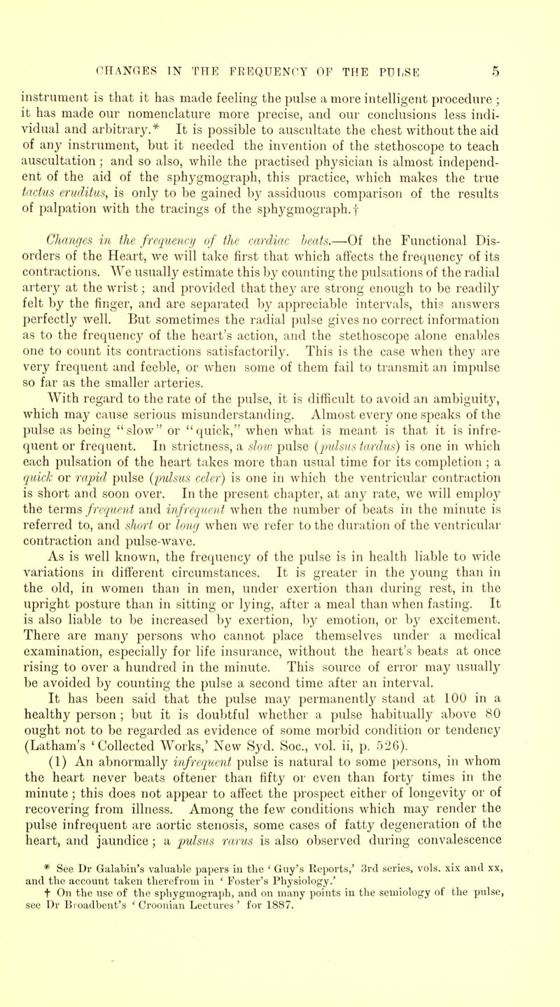 instrument is that it has made feeling the pulse a more intelligent procedure ; it has made our nomenclature more precise, and our conclusions less indi- vidual and arbitrary.* It is possible to auscultate the chest without the aid of any instrument, but it needed the invention of the stethoscope to teach auscultation; and so also, while the practised physician is almost independ- ent of the aid of the sphygmograph, this practice, which makes the true tactus eruditus, is only to be gained by assiduous comparison of the results of palpation with the tracings of the sphygmograph. f Changes in the frequency of the cardiac, beats.—Of the Functional Dis- orders of the Heart, we will take first that which affects the frequency of its contractions. We usually estimate this by counting the pulsations of the radial artery at the wrist; and provided that they are strong enough to be readily felt by the finger, and are separated by appreciable intervals, this answers perfectly well. But sometimes the radial pulse gives no correct information as to the frequency of the heart's action, and the stethoscope alone enables one to count its contractions satisfactorily. This is the case when they are very frequent and feeble, or when some of them fail to transmit an impulse so far as the smaller arteries. With regard to the rate of the pulse, it is difficult to avoid an ambiguity, which may cause serious misunderstanding. Almost every one speaks of the pulse as being slow or quick, when what is meant is that it is infre- quent or frequent. In strictness, a slow pulse {pulsus tardus) is one in which each pulsation of the heart takes more than usual time for its completion ; a quick or rapid pulse (pulsus ccler) is one in which the ventricular contraction is short and soon over. In the present chapter, at any rate, we will employ the terms frequent and infrequent when the number of beats in the minute is referred to, and short or long when we refer to the duration of the ventricular contraction and pulse-wave. As is well known, the frequency of the pulse is in health liable to wide variations in different circumstances. It is greater in the young than in the old, in women than in men, under exertion than during rest, in the upright posture than in sitting or lying, after a meal than when fasting. It is also liable to be increased by exertion, by emotion, or by excitement. There are many persons who cannot place themselves under a medical examination, especially for life insurance, without the heart's beats at once rising to over a hundred in the minute. This source of error may usually be avoided by counting the pulse a second time after an interval. It has been said that the pulse may permanently stand at 100 in a healthy person ; but it is doubtful whether a pulse habitually above 80 ought not to be regarded as evidence of some morbid condition or tendencj' (Latham's 'Collected Works,' New Syd. Soc, vol. ii, p, 526). (1) An abnormally infrequent pulse is natural to some persons, in whom the heart never beats oftener than fifty or even than forty times in the minute; this does not appear to affect the prospect either of longevity or of recovering from illness. Among the few conditions which may render the pulse infrequent are aortic stenosis, some cases of fatty degeneration of the heart, and jaundice; a pulsus rarus is also observed during convalescence * See Dr Galabin's valuable papers in the ' Guy's Reports,' 3rd series, vols, xix ami xx, and the account taken therefrom in ' Foster's Physiology.' t On the use of the sphygmograph, and on many points in the semiology of the pulse, see Dr Bioadbent's ' Croonian Lectures ' for 1887.
