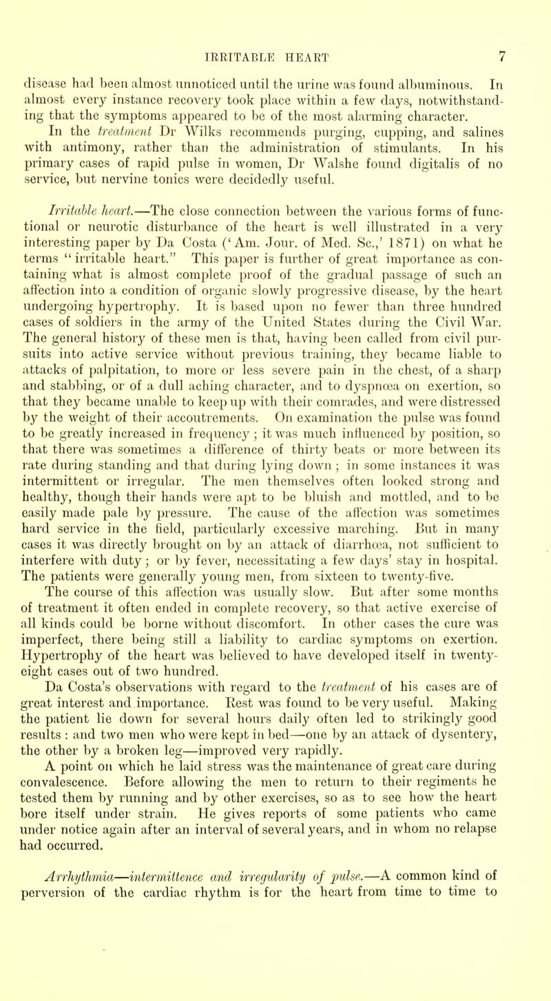 disease had been almost unnoticed until the urine was found albuminous. In almost every instance recovery took place within a few days, notwithstand- ing that the symptoms appeared to be of the most alarming character. In the treatment Dr Wilks recommends purging, cupping, and salines with antimony, rather than the administration of stimulants. In his primary cases of rapid pulse in women, Dr Walshe found digitalis of no service, but nervine tonics were decidedly useful. Irritable heart.—The close connection between the various forms of func- tional or neurotic disturbance of the heart is well illustrated in a veiy interesting paper by Da Costa ('Am. Jour, of Med. Sc.,' 1871) on what he terms  irritable heart. This paper is further of great importance as con- taining what is almost complete proof of the gradual passage of such an affection into a condition of organic slowly progressive disease, by the heart undergoing hypertrophy. It is based upon no fewer than three hundred cases of soldiers in the army of the United States during the Civil War. The general history of these men is that, having been called from civil pur- suits into active service without previous training, they became liable to attacks of palpitation, to more or less severe pain in the chest, of a sharp and stabbing, or of a dull aching character, and to dyspnoea on exertion, so that they became unable to keep up with their comrades, and were distressed by the weight of their accoutrements. On examination the pulse was found to be greatly increased in frequency; it was much influenced by position, so that there was sometimes a difference of thirty beats or more between its rate during standing and that during lying down ; in some instances it was intermittent or irregular. The men themselves often looked strong and healthy, though their hands were apt to be bluish and mottled, and to be easily made pale by pressure. The cause of the affection was sometimes hard service in the field, particularly excessive marching. But in many cases it was directly brought on by an attack of diarrhoea, not sufficient to interfere with duty; or by fever, necessitating a few days' stay in hospital. The patients were generally young men, from sixteen to twenty-five. The course of this affection was usually slow. But after some months of treatment it often ended in complete recovery, so that active exercise of all kinds could be borne without discomfort. In other cases the cure was imperfect, there being still a liability to cardiac symptoms on exertion. Hypertrophy of the heart was believed to have developed itself in twenty- eight cases out of two hundred. Da Costa's observations with regard to the treatment of his cases are of great interest and importance. Rest was found to be very useful. Making the patient lie down for several hours daily often led to strikingly good results : and two men who were kept in bed—one by an attack of dysentery, the other by a broken leg—improved very rapidly. A point on which he laid stress was the maintenance of great care during convalescence. Before allowing the men to return to their regiments he tested them by running and by other exercises, so as to see how the heart bore itself under strain. He gives reports of some patients who came under notice again after an interval of several years, and in whom no relapse had occurred. Arrhythmia—intermittence and irregularity of pulse.—A common kind of perversion of the cardiac rhythm is for the heart from time to time to