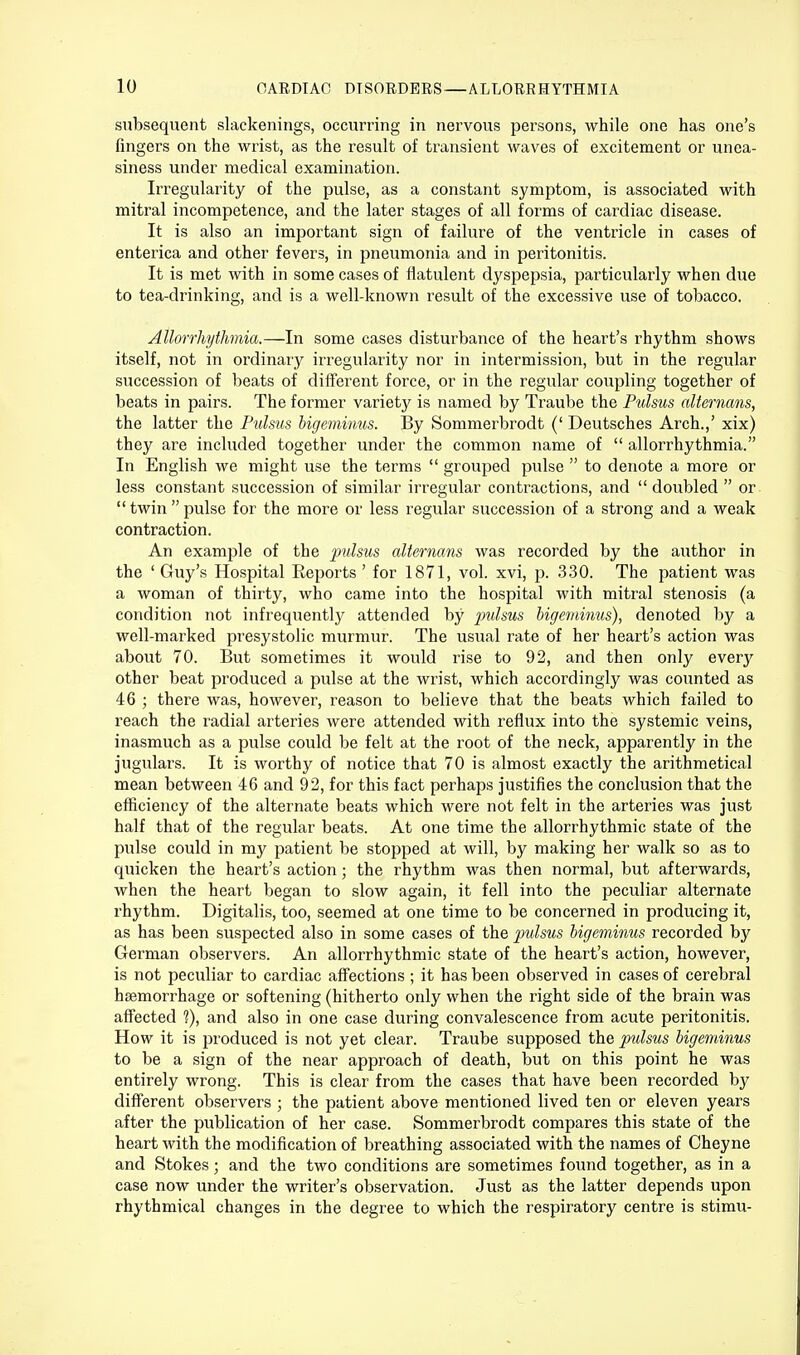 subsequent slackenings, occurring in nervous persons, while one has one's fingers on the wrist, as the result of transient waves of excitement or unea- siness under medical examination. Irregularity of the pulse, as a constant symptom, is associated with mitral incompetence, and the later stages of all forms of cardiac disease. It is also an important sign of failure of the ventricle in cases of enterica and other fevers, in pneumonia and in peritonitis. It is met with in some cases of flatulent dyspepsia, particularly when due to tea-drinking, and is a well-known result of the excessive use of tobacco. Allorrhythmia.—In some cases disturbance of the heart's rhythm shows itself, not in ordinary irregularity nor in intermission, but in the regular succession of beats of different force, or in the regular coupling together of beats in pairs. The former variety is named by Traube the Pulsus alternans, the latter the Pulsus bigeminus. By Sommerbrodt (' Deutsches Arch.,' xix) they are included together under the common name of  allorrhythmia. In English we might use the terms  grouped pulse  to denote a more or less constant succession of similar irregular contractions, and  doubled  or  twin  pulse for the more or less regular succession of a strong and a weak contraction. An example of the pulsus alternans was recorded by the author in the ' Guy's Hospital Reports ' for 1871, vol. xvi, p. 330. The patient was a woman of thirty, who came into the hospital with mitral stenosis (a condition not infrequently attended by pulsus bigeminus), denoted by a well-marked presystolic murmur. The usual rate of her heart's action was about 70. But sometimes it would rise to 92, and then only every other beat produced a pulse at the wrist, which accordingly was counted as 46 ; there was, however, reason to believe that the beats which failed to reach the radial arteries were attended with reflux into the systemic veins, inasmuch as a pulse could be felt at the root of the neck, apparently in the jugulars. It is worthy of notice that 70 is almost exactly the arithmetical mean between 46 and 92, for this fact perhaps justifies the conclusion that the efficiency of the alternate beats which were not felt in the arteries was just half that of the regular beats. At one time the allorrhythmic state of the pulse could in my patient be stopped at will, by making her walk so as to quicken the heart's action; the rhythm was then normal, but afterwards, when the heart began to slow again, it fell into the peculiar alternate rhythm. Digitalis, too, seemed at one time to be concerned in producing it, as has been suspected also in some cases of the pulsus bigeminus recorded by German observers. An allorrhythmic state of the heart's action, however, is not peculiar to cardiac affections ; it has been observed in cases of cerebral haemorrhage or softening (hitherto only when the right side of the brain was affected ?), and also in one case during convalescence from acute peritonitis. How it is produced is not yet clear. Traube supposed the pulsus bigeminus to be a sign of the near approach of death, but on this point he was entirely wrong. This is clear from the cases that have been recorded by different observers ; the patient above mentioned lived ten or eleven years after the publication of her case. Sommerbrodt compares this state of the heart with the modification of breathing associated with the names of Cheyne and Stokes; and the two conditions are sometimes found together, as in a case now under the writer's observation. Just as the latter depends upon rhythmical changes in the degree to which the respiratory centre is stimu-