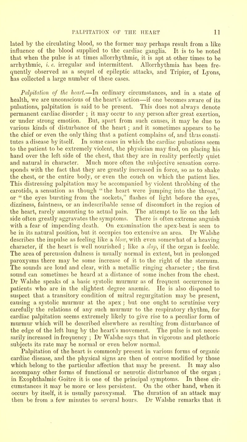 lated by the circulating blood, so the former may perhaps result from a like influence of the blood supplied to the cardiac ganglia. It is to be noted that when the pulse is at times allorrhythmic, it is apt at other times to be arrhythmic, i. e. irregular and intermittent. Allorrhythmia has been fre- quently observed as a sequel of epileptic attacks, and Tripier, of Lyons, has collected a large number of these cases. Palpitation of the heart.—In ordinary circumstances, and in a state of health, we are unconscious of the heart's action—if one becomes aware of its pulsations, palpitation is said to be present. This does not always denote permanent cardiac disorder ; it may occur to any person after great exertion, or under strong emotion. But, apart from such causes, it may be due to various kinds of disturbance of the heart; and it sometimes appears to be the chief or even the only thing that a patient complains of, and thus consti- tutes a disease by itself. In some cases in which the cardiac pulsations seem to the patient to be extremely violent, the physician may find, on placing his hand over the left side of the chest, that they are in reality perfectly quiet and natural in character. Much more often the subjective sensation corre- sponds with the fact that they are greatly increased in force, so as to shake the chest, or the entire body, or even the couch on which the patient lies. This distressing palpitation may be accompanied by violent throbbing of the carotids, a sensation as though the heart were jumping into the throat, or  the eyes bursting from the sockets, flashes of light before the eyes, dizziness, faintness, or an indescribable sense of discomfort in the region of the heart, rarely amounting to actual pain. The attempt to lie on the left side often greatly aggravates the symptoms. There is often extreme anguish with a fear of impending death. On examination the apex-beat is seen to be in its natural position, but it occupies too extensive an area. Dr Walshe describes the impulse as feeling like a bloiu, with even somewhat of a heaving character, if the heart is well nourished ; like a slap, if the organ is feeble. The area of percussion dulness is usually normal in extent, but in prolonged paroxysms there may be some increase of it to the right of the sternum. The sounds are loud and clear, with a metallic ringing character ; the first sound can sometimes be heard at a distance of some inches from the chest. Dr Walshe speaks of a basic systolic murmur as of frequent occurrence in patients who are in the slightest degree ansemic. He is also disposed to suspect that a transitory condition of mitral regurgitation may be present, causing a systolic murmur at the apex ; but one ought to scrutinise very carefully the relations of any such murmur to the respiratory rhythm, for cardiac palpitation seems extremely likely to give rise to a peculiar form of murmur which will be described elsewhere as resulting from disturbance of the edge of the left lung by the heart's movement. The pulse is not neces- sarily increased in frequency ; Dr Walshe says that in vigorous and plethoric subjects its rate may be normal or even below normal. Palpitation of the heart is commonly present in various forms of organic cardiac disease, and the physical signs are then of course modified by those which belong to the particular affection that may be present. It may also accompany other forms of functional or neurotic disturbance of the organ ; in Exophthalmic Goitre it is one of the principal symptoms. In these cir- cumstances it may be more or less persistent. On the other hand, when it occurs by itself, it is usually paroxysmal. The duration of an attack may then be from a few minutes to several hours. Dr Walshe remarks that it