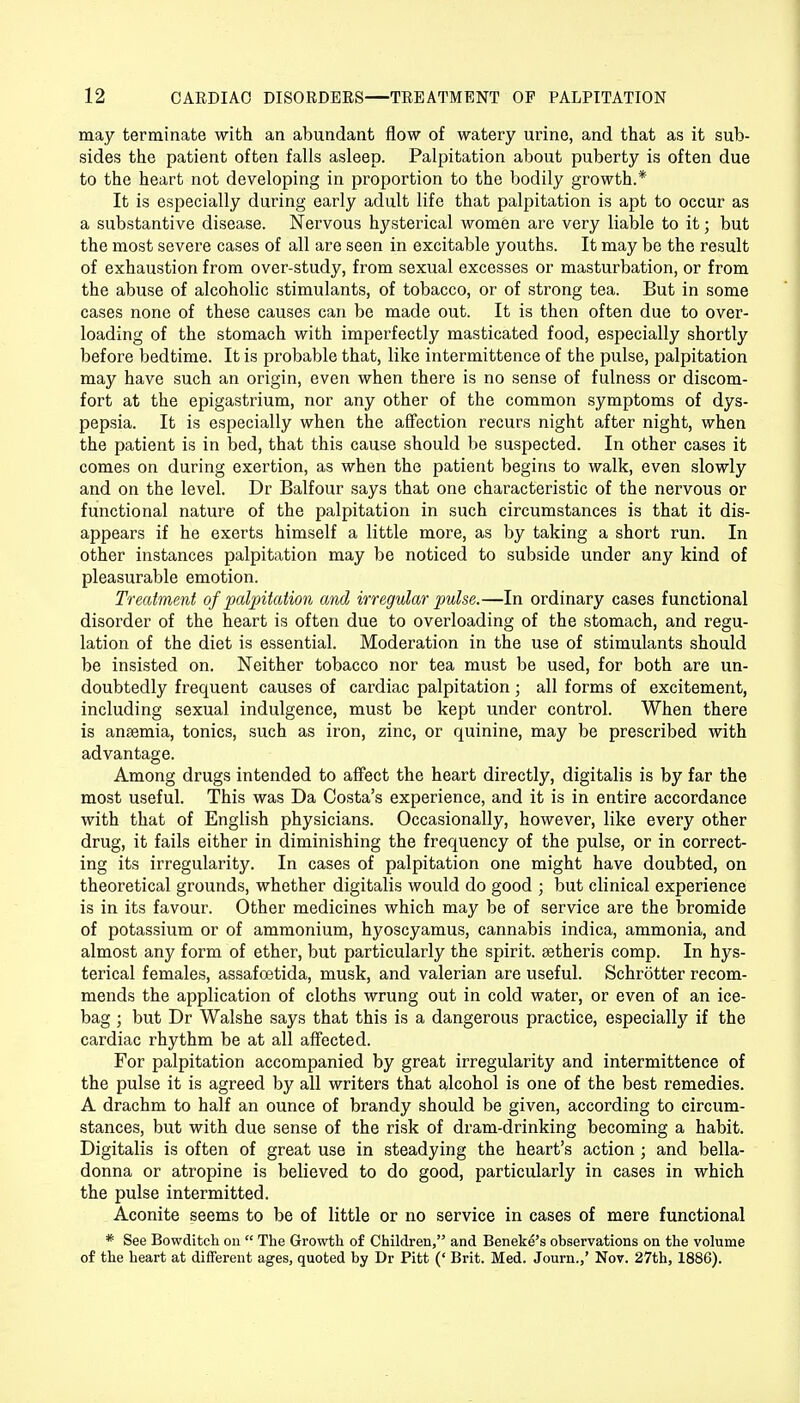 may terminate with an abundant flow of watery urine, and that as it sub- sides the patient often falls asleep. Palpitation about puberty is often due to the heart not developing in proportion to the bodily growth.* It is especially during early adult life that palpitation is apt to occur as a substantive disease. Nervous hysterical women are very liable to it; but the most severe cases of all are seen in excitable youths. It may be the result of exhaustion from over-study, from sexual excesses or masturbation, or from the abuse of alcoholic stimulants, of tobacco, or of strong tea. But in some cases none of these causes can be made out. It is then often due to over- loading of the stomach with imperfectly masticated food, especially shortly before bedtime. It is probable that, like intermittence of the pulse, palpitation may have such an origin, even when there is no sense of fulness or discom- fort at the epigastrium, nor any other of the common symptoms of dys- pepsia. It is especially when the affection recurs night after night, when the patient is in bed, that this cause should be suspected. In other cases it comes on during exertion, as when the patient begins to walk, even slowly and on the level. Dr Balfour says that one characteristic of the nervous or functional nature of the palpitation in such circumstances is that it dis- appears if he exerts himself a little more, as by taking a short run. In other instances palpitation may be noticed to subside under any kind of pleasurable emotion. Treatment of palpitation and irregular pulse.—In ordinary cases functional disorder of the heart is often due to overloading of the stomach, and regu- lation of the diet is essential. Moderation in the use of stimulants should be insisted on. Neither tobacco nor tea must be used, for both are un- doubtedly frequent causes of cardiac palpitation; all forms of excitement, including sexual indulgence, must be kept under control. When there is anaemia, tonics, such as iron, zinc, or quinine, may be prescribed with advantage. Among drugs intended to affect the heart directly, digitalis is by far the most useful. This was Da Costa's experience, and it is in entire accordance with that of English physicians. Occasionally, however, like every other drug, it fails either in diminishing the frequency of the pulse, or in correct- ing its irregularity. In cases of palpitation one might have doubted, on theoretical grounds, whether digitalis would do good ; but clinical experience is in its favour. Other medicines which may be of service are the bromide of potassium or of ammonium, hyoscyamus, cannabis indica, ammonia, and almost any form of ether, but particularly the spirit, setheris comp. In hys- terical females, assafoetida, musk, and valerian are useful. Schrotter recom- mends the application of cloths wrung out in cold water, or even of an ice- bag ; but Dr Walshe says that this is a dangerous practice, especially if the cardiac rhythm be at all affected. For palpitation accompanied by great irregularity and intermittence of the pulse it is agreed by all writers that alcohol is one of the best remedies. A drachm to half an ounce of brandy should be given, according to circum- stances, but with due sense of the risk of dram-drinking becoming a habit. Digitalis is often of great use in steadying the heart's action ; and bella- donna or atropine is believed to do good, particularly in cases in which the pulse intermitted. Aconite seems to be of little or no service in cases of mere functional * See Bowditch on  The Growth of Children, and Beneke's observations on the volume of the heart at different ages, quoted by Dr Pitt (' Brit. Med. Journ.,' Nov. 27th, 1886).
