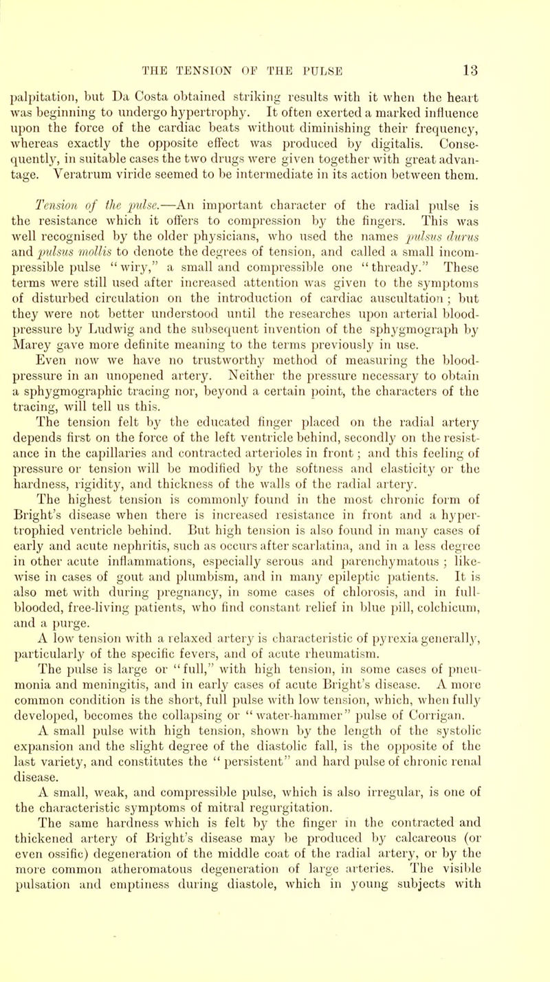 palpitation, but Da Costa obtained striking results with it when the heart was beginning to undergo hypertrophy. It often exerted a marked influence upon the force of the cardiac beats without diminishing their frequency, whereas exactly the opposite effect was produced by digitalis. Conse- quently, in suitable cases the two drugs were given together with great advan- tage. Veratrum viride seemed to be intermediate in its action between them. Tension of the pulse.—An important character of the radial pulse is the resistance which it offers to compression by the fingers. This was well recognised by the older physicians, who used the names pulsus durus and pulsus mollis to denote the degrees of tension, and called a small incom- pressible pulse wiry, a small and compressible one thready. These terms were still used after increased attention was given to the symptoms of disturbed circulation on the introduction of cardiac auscultation ; but they were not better understood until the researches upon arterial blood- pressure by Ludwig and the subsequent invention of the sphygmograph by Marey gave more definite meaning to the terms previously in use. Even now we have no trustworthy method of measuring the blood- pressure in an unopened artery. Neither the pressure necessary to obtain a sphygmographic tracing nor, beyond a certain point, the characters of the tracing, will tell us this. The tension felt by the educated finger placed on the radial artery depends first on the force of the left ventricle behind, secondly on the resist- ance in the capillaries and contracted arterioles in front; and this feeling of pressure or tension will be modified by the softness and elasticity or the hardness, rigidity, and thickness of the walls of the radial artery. The highest tension is commonly found in the most chronic form of Bright's disease when there is increased resistance in front and a hypcr- trophied ventricle behind. But high tension is also found in many cases of early and acute nephritis, such as occurs after scarlatina, and in a less degree in other acute inflammations, especially serous and pai'enchymatous ; like- wise in cases of gout and plumbism, and in many epileptic patients. It is also met with during pregnancy, in some cases of chlorosis, and in full- blooded, free-living patients, who find constant relief in blue pill, colchicum, and a purge. A low tension with a relaxed artery is characteristic of pyrexia generally, particularly of the specific fevers, and of acute rheumatism. The pulse is large or full, with high tension, in some cases of pneu- monia and meningitis, and in early cases of acute Bright's disease. A more common condition is the short, full pulse with low tension, which, when fully developed, becomes the collapsing or water-hammer pulse of Corrigan. A small pulse with high tension, shown by the length of the systolic expansion and the slight degree of the diastolic fall, is the opposite of the last variety, and constitutes the  persistent and hard pulse of chronic renal disease. A small, weak, and compressible pulse, which is also irregular, is one of the characteristic symptoms of mitral regurgitation. The same hardness which is felt by the finger in the contracted and thickened artery of Bright's disease may be produced by calcareous (or even ossific) degeneration of the middle coat of the radial artery, or by the more common atheromatous degeneration of large arteries. The visible pulsation and emptiness during diastole, which in young subjects with