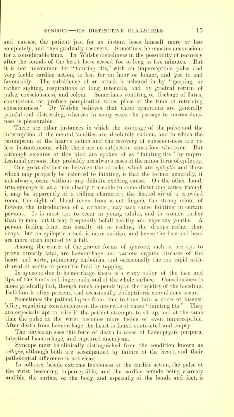 and nausea, the patient just for an instant loses himself more or less completely, and then gradually recovers. Sometimes he remains unconscious for a considerable time. Dr Walshe disbelieves in the possibility of recovery after the sounds of the heart have ceased for so long as five minutes. But it is not uncommon for fainting fits, with an imperceptible pulse and very feeble cardiac action, to last for an hour or longer, and yet to end favourably. The subsidence of an attack is ushered in by gasping, or rather sighing, respirations at long intervals, and by gradual return of pulse, consciousness, and colour. Sometimes vomiting or discbage of flatus, convulsions, or profuse perspiration takes place at the time of returning consciousness. Dr Walshe believes that these symptoms are generally painful and distressing, whereas in many cases the passage to unconscious- ness is pleasurable. There are other instances in which the stoppage of the pulse and the interruption of the mental faculties are absolutely sudden, and in which the resumption of the heart's action and the recovery of consciousness are no less instantaneous, while there are no subjective sensations whatever. But although seizures of this kind are spoken of as fainting fits by unpro- fessional persons, they probably are always cases of the minor form of epilepsy. One great distinction between the attacks which are epileptic and those which may properly be referred to fainting, is that the former generally, if not always, occur without any definite exciting cause. On the other hand, true syncope is, as a rule, clearly traceable to some disturbing cause, though it may be apparently of a trifling character ; the heated air of a crowded room, the sight of blood (even from a cut finger), the strong odour of flowers, the introduction of a catheter, may each cause fainting in certain persons. It is most apt to occur in young adults, and in women rather than in men, but it may frequently befall healthy and vigorous youths. A person feeling faint can usually sit or recline, she droops rather than drops ; but an epileptic attack is more sudden, and hence the face and head are more often injured by a fall. Among the causes of the graver forms of syncope, such as are apt to prove directly fatal, are haemorrhage and various organic diseases of the heart and aorta, pulmonary embolism, and occasionally the too rapid with- drawal of ascitic or pleuritic fluid by tapping. In syncope due to haemorrhage there is a waxy pallor of the face and lips, of the hands and finger-nails, and of the whole surface. Consciousness is more gradually lost, though much depends upon the rapidity of the bleeding. Delirium is often present, and occasionally epileptiform convulsions occur. Sometimes the patient lapses from time to time into a state of insensi- bility, regaining consciousness in the intervals of these  fainting fits. They are especially apt to arise if the patient attempts to sit up, and at the same time the pulse at the wrist becomes more feeble, or even imperceptible. After death from haemorrhage the heart is found contracted and empty. The physician sees this form of death in cases of haemoptysis purpura, intestinal haemorrhage, and ruptured aneurysm. Syncope must be clinically distinguished from the condition known as collapse, although both are accompanied by failure of the heart, and their pathological difference is not clear. In collapse, beside extreme feebleness of the cardiac action, the pulse at the wrist becoming imperceptible, and the cardiac sounds being scarcely audible, the surface of the body, and especially of th% hands and feet, is
