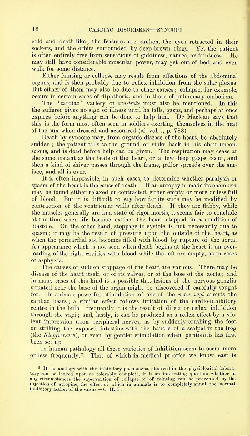 cold and death-like; the features are sunken, the eyes retracted in their sockets, and the orbits surrounded by deep brown rings. Yet the patient is often entirely free from sensations of giddiness, nausea, or faintness. He may still have considerable muscular power, may get out of bed, and even walk for some distance. Either fainting or collapse may result from affections of the abdominal organs, and is then probably due to reflex inhibition from the solar plexus. But either of them may also be due to other causes; collapse, for example, occurs in certain cases of diphtheria, and in those of pulmonary embolism. The cardiac variety of sunstroke must also be mentioned. In this the sufferer gives no sign of illness until he falls, gasps, and perhaps' at once expires before anything can be done to help him. Dr Maclean says that this is the form most often seen in soldiers exerting themselves in the heat of the sun when dressed and accoutred (cf. vol. i, p. 788). Death by syncope may, from organic disease of the heart, be absolutely sudden ; the patient falls to the ground or sinks back in his chair uncon- scious, and is dead before help can be given. The respiration may cease at the same instant as the beats of the heart, or a few deep gasps occur, and then a kind of shiver passes through the frame, pallor spreads over the sur- face, and all is over. It is often impossible, in such cases, to determine whether paralysis or spasm of the heart is the cause of death. If an autopsy is made its chambers may be found either relaxed or contracted, either empty or more or less full of blood. But it is difficult to say how far its state may be modified by contraction of the ventricular walls after death. If they are flabby, while the muscles generally are in a state of rigor mortis, it seems fair to conclude at the time when life became extinct the heart stopped in a condition of diastole. On the other hand, stoppage in systole is not necessarily due to spasm j it may be the result of pressure upon the outside of the heart, as when the pericardial sac becomes filled with blood by rupture of the aorta. An appearance which is not seen when death begins at the heart is an over- loading of the right cavities with blood while the left are empty, as in cases of asphyxia. The causes of sudden stoppage of the heart are various. There may be disease of the heart itself, or of its valves, or of the base of the aorta; and in many cases of this kind it is possible that lesions of the nervous ganglia situated near the base of the organ might be discovered if carefully sought for. In animals powerful stimulation of one of the nervi vagi arrests the cardiac beats ; a similar effect follows irritation of the cardio-inhibitory centre in the bulb ; frequently it is the result of direct or reflex inhibition through the vagi; and, lastly, it can be produced as a reflex effect by a vio- lent impression upon peripheral nerves, as by suddenly crushing the foot or striking the exposed intestine with the handle of a scalpel in the frog (the Klopfv&rsuch), or even by gentler stimulation when peritonitis has first been set up. In human pathology all these varieties of inhibition seem to occur more or less frequently.* That of which in medical practice we know least is * If the analogy with the inhibitory phenomena observed in the physiological labora- tory can be looked upon as tolerably complete, it is an interesting question whether in any circumstances the supervention of collapse or of fainting can be prevented by the injection of atropine, the effect of which in animals is to completely annul the normal inhibitory action of the vagus.—C. H. F.