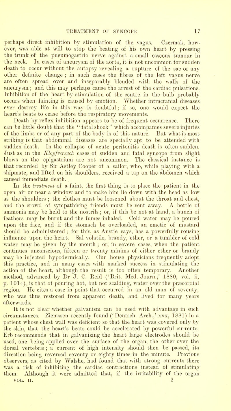 perhaps direct inhibition by stimulation of the vagus. Czermak, how- ever, was able at will to stop the beating of his own heart by pressing the trunk of the pneumogastric nerve against a small osseous tumour in the neck. In cases of aneurysm of the aorta, it is not uncommon for sudden death to occur without the autopsy revealing a rupture of the sac or any other definite change ; in such cases the fibres of the left vagus nerve are often spread over and inseparably blended with the walls of the aneurysm; and this may perhaps cause the arrest of the cardiac pulsations. Inhibition of the heart by stimulation of the centre in the bulb probably occurs when fainting is caused by emotion. Whether intracranial diseases ever destroy life in this way is doubtful; if so, one would expect the heart's beats to cease before the respiratory movements. Death by reflex inhibition appears to be of frequent occurrence. There can be little doubt that the  fatal shock which accompanies severe injuries of the limbs or of any part of the body is of this nature. But what is most striking is that abdominal diseases are specially apt to be attended with sudden death. In the collapse of acute peritonitis death is often sudden. Just as in the Klopfversuch cases of sudden and fatal syncope from slight blows on the epigastrium are not uncommon. The classical instance is that recorded by Sir Astley Cooper of a sailor, who, while playing with a shipmate, and lifted on his shoulders, received a tap on the abdomen which caused immediate death. In the treatment of a faint, the first thing is to place the patient in the open air or near a window and to make him lie down with the head as low as the shoulders ; the clothes must be loosened about the throat and chest, and the crowd of sympathising friends must be sent away. A bottle of ammonia may be held to the nostrils ; or, if this be not at hand, a bunch of feathers may be burnt and the fumes inhaled. Cold water may be poured upon the face, and if the stomach be overloaded, an emetic of mustard should be administered; for this, as Anstie says, has a powerfully rousing influence upon the heart. Sal volatile, brandy, ether, or a tumbler of cold water may be given by the mouth ; or, in severe cases, when the patient continues unconscious, fifteen or twenty minims of either ether or brandy may be injected hypodermically. Our house physicians frequently adopt this practice, and in many cases with marked success in stimulating the action of the heart, although the result is too often temporary. Another method, advanced by Dr J. C. Reid ('Brit. Med. Journ.,' 1880, vol. ii, p. 1014), is that of pouring hot, but not scalding, water over the praecordial region. He cites a case in point that occurred in an old man of seventy, who was thus restored from apparent death, and lived for many years afterwards. It is not clear whether galvanism can be used with advantage in such circumstances. Ziemssen recently found ('Deutsch. Arch.,' xxx, 1881) in a patient whose chest wall was deficient so that the heart was covered only by the skin, that the heart's beats could be accelerated by powerful currents. Erb recommends that in galvanizing the heart large electrodes should be used, one being applied over the surface of the organ, the other over the dorsal vertebrae; a current of high intensity should then be passed, its direction being reversed seventy or eighty times in the minute. Previous observers, as cited by Walshe, had found that with strong currents there was a risk of inhibiting the cardiac contractions instead of stimulating them. Although it were admitted that, if the irritability of the organ VOL. II. 2