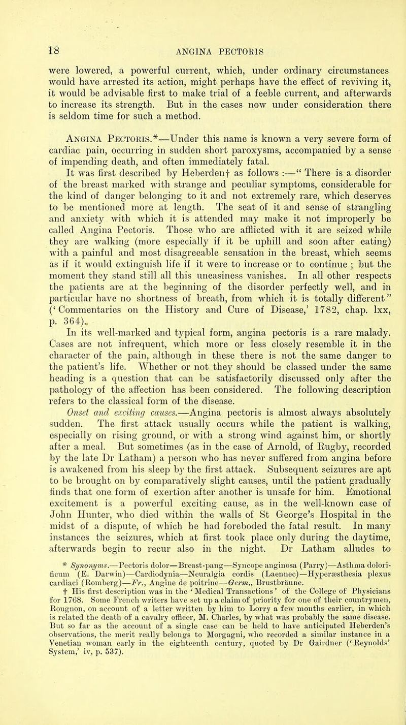 were lowered, a powerful current, which, under ordinary circumstances would have arrested its action, might perhaps have the effect of reviving it, it would be advisable first to make trial of a feeble current, and afterwards to increase its strength. But in the cases now under consideration there is seldom time for such a method. Angina Pectoris.*—Under this name is known a very severe form of cardiac pain, occurring in sudden short paroxysms, accompanied by a sense of impending death, and often immediately fatal. It was first described by Heberdenf as follows :— There is a disorder of the breast marked with strange and peculiar symptoms, considerable for the kind of danger belonging to it and not extremely rare, which deserves to be mentioned more at length. The seat of it and sense of strangling and anxiety with which it is attended may make it not improperly be called Angina Pectoris. Those who are afflicted with it are seized while they are walking (more especially if it be uphill and soon after eating) with a painful and most disagreeable sensation in the breast, which seems as if it would extinguish life if it were to increase or to continue ; but the moment they stand still all this uneasiness vanishes. In all other respects the patients are at the beginning of the disorder perfectly well, and in particular have no shortness of breath, from which it is totally different ('Commentaries on the History and Cure of Disease,' 1782, chap, lxx, p. 364)., In its well-marked and typical form, angina pectoris is a rare malady. Cases are not infrequent, which more or less closely resemble it in the character of the pain, although in these there is not the same danger to the patient's life. Whether or not they should be classed under the same heading is a question that can be satisfactorily discussed only after the pathology of the affection has been considered. The following description refers to the classical form of the disease. Onset and exciting causes.—Angina pectoris is almost always absolutely sudden. The first attack usually occurs while the patient is walking, especially on rising ground, or with a strong wind against him, or shortly after a meal. But sometimes (as in the case of Arnold, of Rugby, recorded by the late Dr Latham) a person who has never suffered from angina before is awakened from his sleep by the first attack. Subsequent seizures are apt to be brought on by comparatively slight causes, until the patient gradually finds that one form of exertion after another is unsafe for him. Emotional excitement is a powerful exciting cause, as in the well-known case of John Hunter, who died within the walls of St George's Hospital in the midst of a dispute, of which he had foreboded the fatal result. In many instances the seizures, which at first took place only during the daytime, afterwards begin to recur also in the night. Dr Latham alludes to * Synonyms.—Pectoris dolor—Breast-pang—Syncope anginosa (Parry)—Asthma dolori- ficiini (E. Darwin)—Cardiodynia—Neuralgia cordis (Laennec)—Hypera3sthesia plexus cardiaci (Romberg)—Fr., Angine de poitrine—Germ,, Brustbraune. t His first description was in tlie ' Medical Transactions' of the College of Physicians for 1768. Some French writers have set up a claim of priority for one of their countrymen, Rougnon, on account of a letter written by him to Lorry a few months earlier, in which is related the death of a cavalry officer, M. Charles, by what was probably the same disease. But so far as the account of a single case can be held to have anticipated Heberden's observations, the merit really belongs to Morgagni, who recorded a similar instance in a Venetian woman early in the eighteenth century, quoted by Dr Gaiidner ('Reynolds' System,* iv, p. 537).