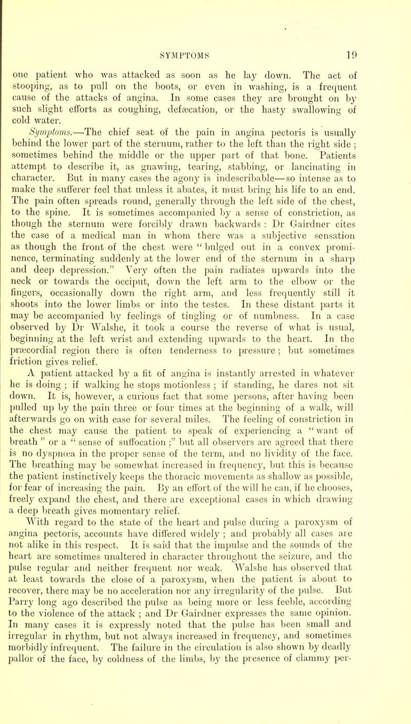 one patient who was attacked as soon as he lay down. The act of stooping, as to pull on the boots, or even in washing, is a frequent cause of the attacks of angina. In some cases they are brought on by such slight efforts as coughing, defalcation, or the hasty swallowing of cold water. Symptoms.—The chief seat of the pain in angina pectoris is usually behind the lower part of the sternum, rather to the left than the right side; sometimes behind the middle or the upper part of that bone. Patients attempt to describe it, as gnawing, tearing, stabbing, or lancinating in character. But in many cases the agony is indescribable—so intense as to make the sufferer feel that unless it abates, it must bring his life to an end. The pain often spreads round, generally through the left side of the chest, to the spine. It is sometimes accompanied by a sense of constriction, as though the sternum were forcibly drawn backwards : Dr Gairdner cites the case of a medical man in whom there was a subjective sensation as though the front of the chest were  bulged out in a convex promi- nence, terminating suddenly at the lower end of the sternum in a sharp and deep depression. Very often the pain radiates upwards into the neck or towards the occiput, down the left arm to the elbow or the fingers, occasionally down the right arm, and less frequently still it shoots into the lower limbs or into the testes. In these distant parts it may be accompanied by feelings of tingling or of numbness. In a case observed by Dr Walshe, it took a course the reverse of what is usual, beginning at the left wrist and extending upwards to the heart. In the precordial region there is often tenderness to pressure; but sometimes friction gives relief. A patient attacked by a fit of angina is instantly arrested in whatever he is doing ; if walking he stops motionless ; if standing, he dares not sit down. It is, however, a curious fact that some persons, after having been pulled up by the pain three or four times at the beginning of a walk, will afterwards go on with ease for several miles. The feeling of constriction in the chest may cause the patient to speak of experiencing a want of breath  or a  sense of suffocation ; but all observers are agreed that there is no dyspnoea in the proper sense of the term, and no lividity of the face. The breathing may be somewhat increased in frequency, but this is because the patient instinctively keeps the thoracic movements as shallow as possible, for fear of increasing the pain. By an effort of the will he can, if he chooses, freely expand the chest, and there are exceptional cases in which drawing a deep breath gives momentary relief. With regard to the state of the heart and pulse during a paroxysm of angina pectoris, accounts have differed widely ; and probably all cases are not alike in this respect. It is said that the impulse and the sounds of the heart are sometimes unaltered in character throughout the seizure, and the pulse regular and neither frequent nor weak. Walshe has observed that at least towards the close of a paroxysm, when the patient is about to recover, there may be no acceleration nor any irregularity of the pulse. But Parry long ago described the pulse as being more or less feeble, according to the violence of the attack ; and Dr Gairdner expresses the same opinion. In many cases it is expressly noted that the pulse has been small and irregular in rhythm, but not always increased in frequency, and sometimes morbidly infrequent. The failure in the circulation is also shown by deadly pallor of the face, by coldness of the limbs, by the presence of clammy per-