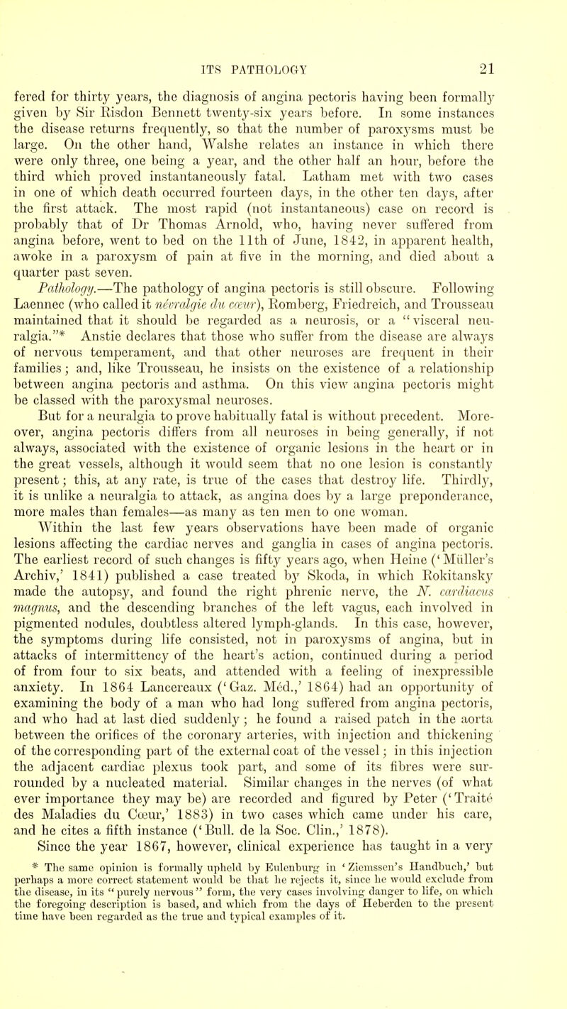 ITS PATHOLOGY _»1 forcd for thirty years, the diagnosis of angina pectoris having been formally given by Sir Risdon Bennett twenty-six years before. In some instances the disease returns frequently, so that the number of paroxysms must be large. On the other hand, Walshe relates an instance in which there were only three, one being a year, and the other half an hour, before the third which proved instantaneously fatal. Latham met with two cases in one of which death occurred fourteen days, in the other ten days, after the first attack. The most rapid (not instantaneous) case on record is probably that of Dr Thomas Arnold, who, having never suffered from angina before, went to bed on the 11th of June, 1842, in apparent health, awoke in a paroxysm of pain at five in the morning, and died about a quarter past seven. Pathology.—The pathology of angina pectoris is still obscure. Following Laennec (who called it nevralgie du casur), Romberg, Friedreich, and Trousseau maintained that it should be regarded as a neurosis, or a visceral neu- ralgia.* Anstie declares that those who suffer from the disease are always of nervous temperament, and that other neuroses are frequent in their families; and, like Trousseau, he insists on the existence of a relationship between angina pectoris and asthma. On this view angina pectoris might be classed with the paroxysmal neuroses. But for a neuralgia to prove habitually fatal is without precedent. More- over, angina pectoris differs from all neuroses in being generally, if not always, associated with the existence of organic lesions in the heart or in the great vessels, although it would seem that no one lesion is constantly present; this, at any rate, is true of the cases that destroy life. Thirdly, it is unlike a neuralgia to attack, as angina does by a large preponderance, more males than females—as many as ten men to one woman. Within the last few years observations have been made of organic lesions affecting the cardiac nerves and ganglia in cases of angina pectoris. The earliest record of such changes is fifty years ago, when Heine ('Midler's Archiv,' 1841) published a case treated by Skoda, in which Rokitansky made the autopsy, and found the right phrenic nerve, the N. cardiacus magnus, and the descending branches of the left vagus, each involved in pigmented nodules, doubtless altered lymph-glands. In this case, however, the symptoms during life consisted, not in paroxysms of angina, but in attacks of intermittency of the heart's action, continued during a period of from four to six beats, and attended with a feeling of inexpressible anxiety. In 1864 Lancereaux ('Gaz. Med.,' 1864) had an opportunity of examining the body of a man who had long suffered from angina pectoris, and who had at last died suddenly; he found a raised patch in the aorta between the orifices of the coronary arteries, with injection and thickening of the corresponding part of the external coat of the vessel; in this injection the adjacent cardiac plexus took part, and some of its fibres were sur- rounded by a nucleated material. Similar changes in the nerves (of what ever importance they may be) are recorded and figured by Peter (' Traite des Maladies du Coeur,' 1883) in two cases which came under his care, and he cites a fifth instance ('Bull, de la Soc. Clin.,' 1878). Since the year 1867, however, clinical experience has taught in a very * The same opinion is formally upheld by Eulenburg in ' Ziemsscn's Handbuch,' but perhaps a more correct statement would be that he rejects it, since he would exclude from the disease, in its  purely nervous  form, the very cases involving danger to life, on which the foregoing description is based, and which from the days of Heberden to the present time have been regarded as the true and typical examples of it.