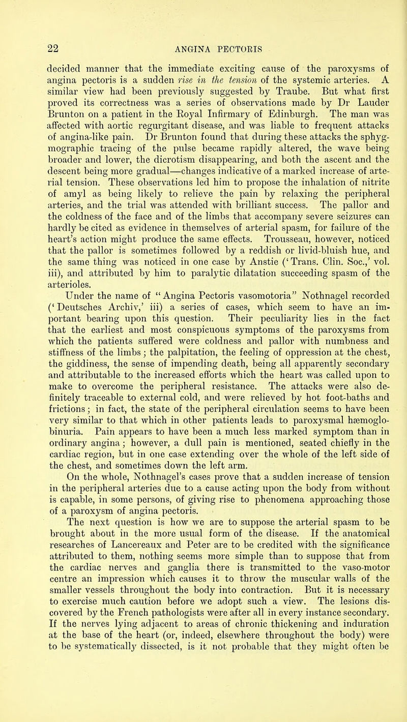 decided manner that the immediate exciting cause of the paroxysms of angina pectoris is a sudden rise in the tension of the systemic arteries. A similar view had been previously suggested by Traube. But what first proved its correctness was a series of observations made by Dr Lauder Brunton on a patient in the Royal Infirmary of Edinburgh. The man was affected with aortic regurgitant disease, and was liable to frequent attacks of angina-like pain. Dr Brunton found that during these attacks the sphyg- mographic tracing of the pulse became rapidly altered, the wave being- broader and lower, the dicrotism disappearing, and both the ascent and the descent being more gradual—changes indicative of a marked increase of arte- rial tension. These observations led him to propose the inhalation of nitrite of amyl as being likely to relieve the pain by relaxing the peripheral arteries, and the trial was attended with brilliant success. The pallor and the coldness of the face and of the limbs that accompany severe seizures can hardly be cited as evidence in themselves of arterial spasm, for failure of the heart's action might produce the same effects. Trousseau, however, noticed that the pallor is sometimes followed by a reddish or livid-bluish hue, and the same thing was noticed in one case by Anstie (' Trans. Clin. Soc.,' vol. iii), and attributed by him to paralytic dilatation succeeding spasm of the arterioles. Under the name of Angina Pectoris vasomotoria Nothnagel recorded (' Deutsches Archiv,' iii) a series of cases, which seem to have an im- portant bearing upon this question. Their peculiarity lies in the fact that the earliest and most conspicuous symptoms of the paroxysms from which the patients suffered were coldness and pallor with numbness and stiffness of the limbs; the palpitation, the feeling of oppression at the chest, the giddiness, the sense of impending death, being all apparently secondary and attributable to the increased efforts which the heart was called upon to make to overcome the peripheral resistance. The attacks were also de- finitely traceable to external cold, and were relieved by hot foot-baths and frictions; in fact, the state of the peripheral circulation seems to have been very similar to that which in other patients leads to paroxysmal hEemoglo- binuria. Pain appears to have been a much less marked symptom than in ordinary angina; however, a dull pain is mentioned, seated chiefly in the cardiac region, but in one case extending over the whole of the left side of the chest, and sometimes down the left arm. On the whole, Nothnagel's cases prove that a sudden increase of tension in the peripheral arteries due to a cause acting upon the body from without is capable, in some persons, of giving rise to phenomena approaching those of a paroxysm of angina pectoris. The next question is how we are to suppose the arterial spasm to be brought about in the more usual form of the disease. If the anatomical researches of Lancereaux and Peter are to be credited with the significance attributed to them, nothing seems more simple than to suppose that from the cardiac nerves and ganglia there is transmitted to the vaso-motor centre an impression which causes it to throw the muscular walls of the smaller vessels throughout the body into contraction. But it is necessary to exercise much caution before we adopt such a view. The lesions dis- covered by the French pathologists were after all in every instance secondary. If the nerves lying adjacent to areas of chronic thickening and induration at the base of the heart (or, indeed, elsewhere throughout the body) were to be sj^stematically dissected, is it not probable that they might often be