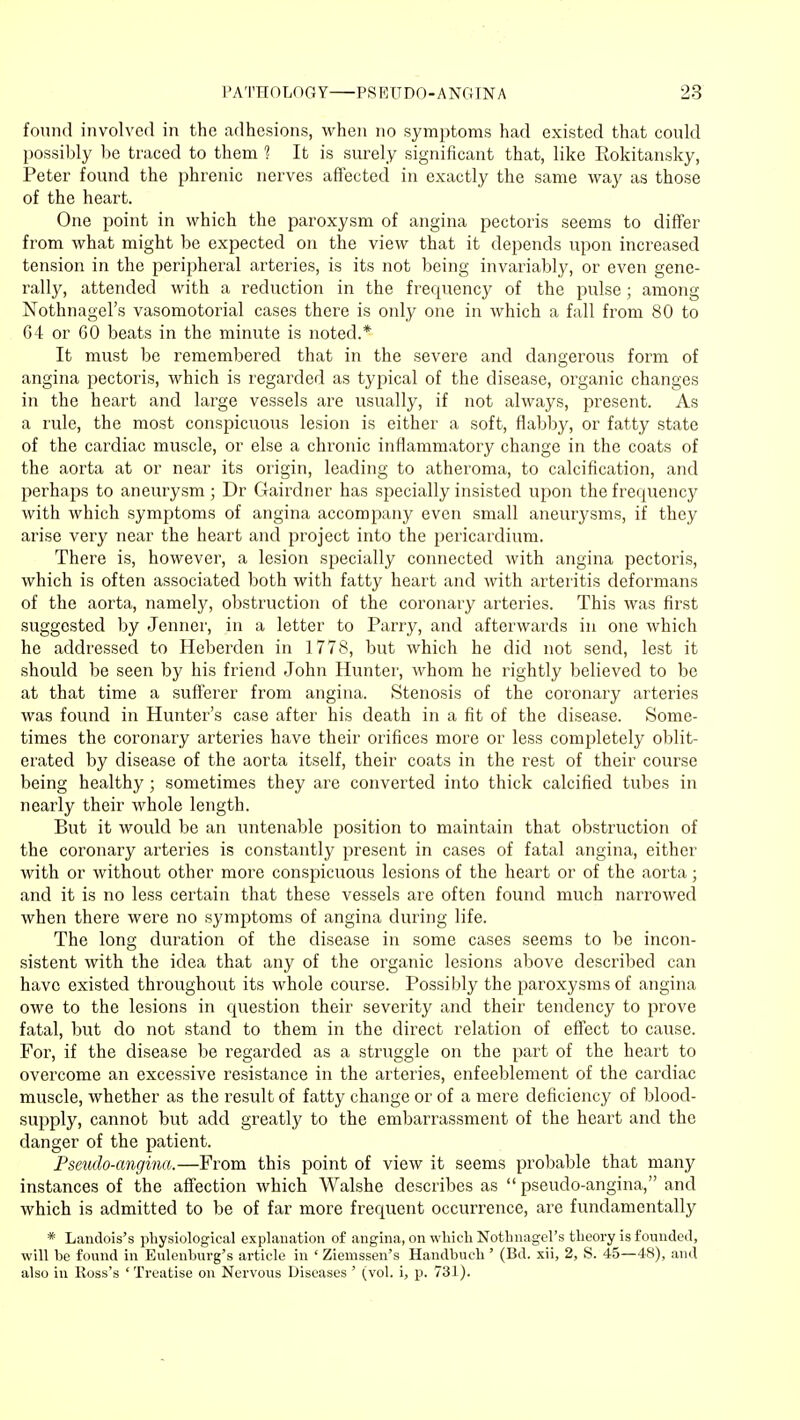 found involved in the adhesions, when no symptoms had existed that could possibly be traced to them ? It is surely significant that, like Rokitansky, Peter found the phrenic nerves affected in exactly the same way as those of the heart. One point in which the paroxysm of angina pectoris seems to differ from what might be expected on the view that it depends upon increased tension in the peripheral arteries, is its not being invariably, or even gene- rally, attended with a reduction in the frequency of the pulse; among Nothnagel's vasomotoria! cases there is only one in which a fall from 80 to 64 or GO beats in the minute is noted.* It must be remembered that in the severe and dangerous form of angina pectoris, which is regarded as typical of the disease, organic changes in the heart and large vessels are usually, if not always, present. As a rule, the most conspicuous lesion is either a soft, flabby, or fatty state of the cardiac muscle, or else a chronic inflammatory change in the coats of the aorta at or near its origin, leading to atheroma, to calcification, and perhaps to aneurysm; Dr Gairdner has specially insisted upon the frequency with which symptoms of angina accompany even small aneurysms, if they arise very near the heart and project into the pericardium. There is, however, a lesion specially connected with angina pectoris, which is often associated both with fatty heart and with arteritis deformans of the aorta, namely, obstruction of the coronary arteries. This was first suggested by Jenner, in a letter to Parry, and afterwards in one which he addressed to Heberden in 1778, but which he did not send, lest it should be seen by his friend John Hunter, whom he rightly believed to be at that time a sufferer from angina. Stenosis of the coronary arteries was found in Hunter's case after his death in a fit of the disease. Some- times the coronary arteries have their orifices more or less completely oblit- erated by disease of the aorta itself, their coats in the rest of their course being healthy; sometimes they are converted into thick calcified tubes in nearly their whole length. But it would be an untenable position to maintain that obstruction of the coronary arteries is constantly present in cases of fatal angina, either with or without other more conspicuous lesions of the heart or of the aorta; and it is no less certain that these vessels are often found much narrowed when there were no symptoms of angina during life. The long duration of the disease in some cases seems to be incon- sistent with the idea that any of the organic lesions above described can have existed throughout its whole course. Possibly the paroxysms of angina owe to the lesions in question their severity and their tendency to prove fatal, but do not stand to them in the direct relation of effect to cause. For, if the disease be regarded as a struggle on the part of the heart to overcome an excessive resistance in the arteries, enfeeblement of the cardiac muscle, whether as the result of fatty change or of a mere deficiency of blood- supply, cannot but add greatly to the embarrassment of the heart and the danger of the patient. Pseudo-angina.—From this point of view it seems probable that many instances of the affection which Walshe describes as pseudo-angina, and which is admitted to be of far more frequent occurrence, are fundamentally * Landois's physiological explanation of angina, on which Nothnagel's theory is founded, will be found in Eulenburg's article in ' Ziemssen's Handbuch ' (Bd. xii, 2, S. 45—48), and also in Ross's ' Treatise on Nervous Diseases ' (vol. i, p. 731).