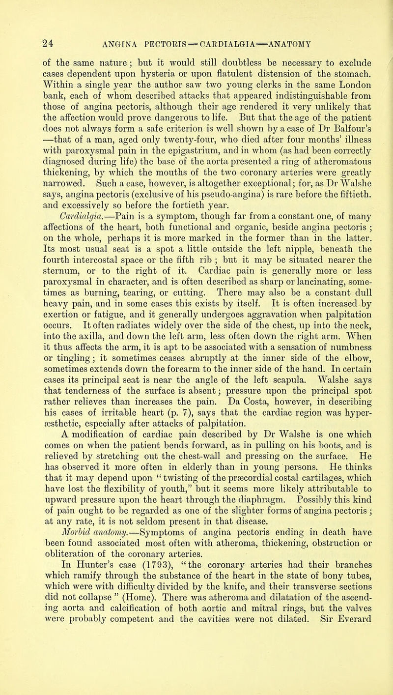 of the same nature; but it would still doubtless be necessary to exclude cases dependent upon hysteria or upon flatulent distension of the stomach. Within a single year the author saw two young clerks in the same London bank, each of whom described attacks that appeared indistinguishable from those of angina pectoris, although their age rendered it very unlikely that the affection would prove dangerous to life. But that the age of the patient does not always form a safe criterion is well shown by a case of Dr Balfour's —that of a man, aged only twenty-four, who died after four months' illness with paroxysmal pain in the epigastrium, and in whom (as had been correctly diagnosed during life) the base of the aorta presented a ring of atheromatous thickening, by which the mouths of the two coronary arteries were greatty narrowed. Such a case, however, is altogether exceptional; for, as Dr Walshe says, angina pectoris (exclusive of his pseudo-angina) is rare before the fiftieth, and excessively so before the fortieth year. Gardialgia.—Pain is a symptom, though far from a constant one, of many affections of the heart, both functional and organic, beside angina pectoris ; on the whole, perhaps it is more marked in the former than in the latter. Its most usual seat is a spot a little outside the left nipple, beneath the fourth intercostal space or the fifth rib ; but it may be situated nearer the sternum, or to the right of it. Cardiac pain is generally more or less paroxysmal in character, and is often described as sharp or lancinating, some- times as burning, tearing, or cutting. There may also be a constant dull heavy pain, and in some cases this exists by itself. It is often increased by exertion or fatigue, and it generally undergoes aggravation when palpitation occurs. It often radiates widely over the side of the chest, up into the neck, into the axilla, and down the left arm, less often down the right arm. When it thus affects the arm, it is apt to be associated with a sensation of numbness or tingling; it sometimes ceases abruptly at the inner side of the elbow, sometimes extends down the forearm to the inner side of the hand. In certain cases its principal seat is near the angle of the left scapula. Walshe says that tenderness of the surface is absent; pressure upon the principal spot rather relieves than increases the pain. Da Costa, however, in describing his cases of irritable heart (p. 7), says that the cardiac region was hyper- ajsthetic, especially after attacks of palpitation. A modification of cardiac pain described by Dr Walshe is one which comes on when the patient bends forward, as in pulling on his boots, and is relieved by stretching out the chest-wall and pressing on the surface. He has observed it more often in elderly than in young persons. He thinks that it may depend upon  twisting of the precordial costal cartilages, which have lost the flexibility of youth, but it seems more likely attributable to upward pressure upon the heart through the diaphragm. Possibly this kind of pain ought to be regarded as one of the slighter forms of angina pectoris; at any rate, it is not seldom present in that disease. Morbid anatomy.—Symptoms of angina pectoris ending in death have been found associated most often with atheroma, thickening, obstruction or obliteration of the coronary arteries. In Hunter's case (1793), the coronary arteries had their branches which ramify through the substance of the heart in the state of bony tubes, which were with difficulty divided by the knife, and their transverse sections did not collapse  (Home). There was atheroma and dilatation of the ascend- ing aorta and calcification of both aortic and mitral rings, but the valves were probably competent and the cavities were not dilated. Sir Everard
