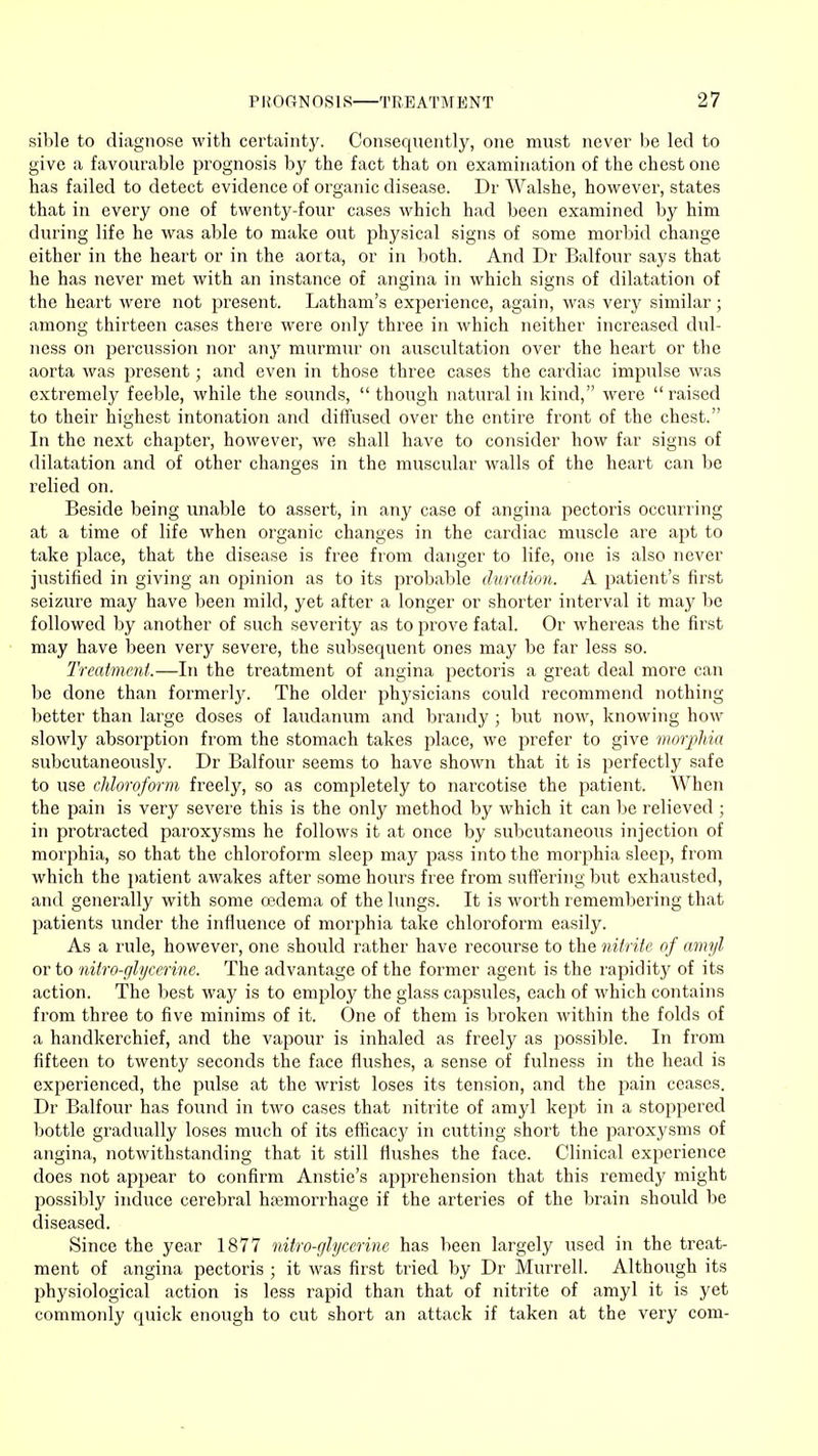 sible to diagnose with certainty. Consequently, one must never be led to give a favourable prognosis by the fact that on examination of the chest one has failed to detect evidence of organic disease. Dr Walshe, however, states that in every one of twenty-four cases which had been examined by him during life he was able to make out physical signs of some morbid change either in the heart or in the aorta, or in both. And Dr Balfour says that he has never met with an instance of angina in which signs of dilatation of the heart were not present. Latham's experience, again, was very similar; among thirteen cases there were only three in which neither increased dul- ness on percussion nor any murmur on auscultation over the heart or the aorta was present; and even in those three cases the cardiac impulse was extremely feeble, while the sounds,  though natural in kind, were  raised to their highest intonation and diffused over the entire front of the chest. In the next chapter, however, we shall have to consider how far signs of dilatation and of other changes in the muscular walls of the heart can be relied on. Beside being unable to assert, in any case of angina pectoris occurring at a time of life when organic changes in the cardiac muscle are apt to take place, that the disease is free from danger to life, one is also never justified in giving an opinion as to its probable duration. A patient's first seizure may have been mild, yet after a longer or shorter interval it may be followed by another of such severity as to prove fatal. Or whereas the first may have been very severe, the subsequent ones may be far less so. Treatment.—In the treatment of angina pectoris a great deal more can be done than formerly. The older physicians could recommend nothing better than large doses of laudanum and brandy ; but now, knowing how slowly absorption from the stomach takes place, we prefer to give morphia subcutaneously. Dr Balfour seems to have shown that it is perfectly safe to use chloroform freely, so as completely to narcotise the patient. When the pain is very severe this is the only method by which it can be relieved ; in protracted paroxysms he follows it at once by subcutaneous injection of morphia, so that the chloroform sleep may pass into the morphia sleep, from which the patient awakes after some hours free from suffering but exhausted, and generally with some oedema of the lungs. It is worth remembering that patients under the influence of morphia take chloroform easily. As a rule, however, one shoidd rather have recourse to the nitrite of amyl or to nitro-glycerine. The advantage of the former agent is the rapidity of its action. The best way is to employ the glass capsules, each of which contains from three to five minims of it. One of them is broken within the folds of a handkerchief, and the vapour is inhaled as freely as possible. In from fifteen to twenty seconds the face flushes, a sense of fulness in the head is experienced, the pulse at the wrist loses its tension, and the pain ceases. Dr Balfour has found in two cases that nitrite of amyl kept in a stoppered bottle gradually loses much of its efficacy in cutting short the paroxysms of angina, notwithstanding that it still flushes the face. Clinical experience does not appear to confirm Anstie's apprehension that this remedy might possibly induce cerebral hemorrhage if the arteries of the brain should be diseased. Since the year 1877 nitro-glycerine has been largely used in the treat- ment of angina pectoris ; it was first tried by Dr Murrell. Although its physiological action is less rapid than that of nitrite of amyl it is yet commonly quick enough to cut short an attack if taken at the very com-