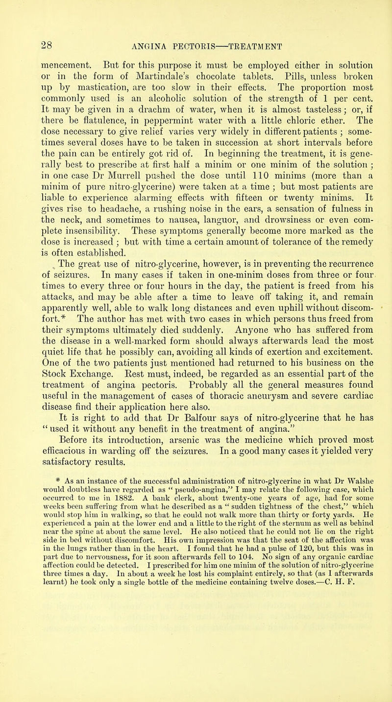 mencement. But for this purpose it must be employed either in solution or in the form of Martindale's chocolate tablets. Pills, unless broken up by mastication, are too slow in their effects. The proportion most commonly used is an alcoholic solution of the strength of 1 per cent. It may be given in a drachm of water, when it is almost tasteless; or, if there be flatulence, in peppermint water with a little chloric ether. The dose necessary to give relief varies very widely in different patients ; some- times several doses have to be taken in succession at short intervals before the pain can be entirely got rid of. In beginning the treatment, it is gene- rally best to prescribe at first half a minim or one minim of the solution : in one case Dr Murrell pushed the dose until 110 minims (more than a minim of pure nitro glycerine) were taken at a time ; but most patients are liable to experience alarming effects with fifteen or twenty minims. It gives rise to headache, a rushing noise in the ears, a sensation of fulness in the neck, and sometimes to nausea, languor, and drowsiness or even com- plete insensibilitjr. These symptoms generally become more marked as the dose is increased ; but with time a certain amount of tolerance of the remedy is often established. The great use of nitro-glycerine, however, is in preventing the recurrence of seizures. In many cases if taken in one-minim doses from three or four times to every three or four hours in the day, the patient is freed from his attacks, and may be able after a time to leave off taking it, and remain apparently well, able to walk long distances and even uphill without discom- fort.* The author has met with two cases in which persons thus freed from their symptoms ultimately died suddenly. Anyone who has suffered from the disease in a well-marked form should always afterwards lead the most quiet life that he possibly can, avoiding all kinds of exertion and excitement. One of the two patients just mentioned had returned to his business on the Stock Exchange. Rest must, indeed, be regarded as an essential part of the treatment of angina pectoris. Probably all the general measures found useful in the management of cases of thoracic aneurysm and severe cardiac disease find their application here also. It is right to add that Dr Balfour says of nitro-glycerine that he has  used it without any benefit in the treatment of angina. Before its introduction, arsenic was the medicine which proved most efficacious in warding off the seizures. In a good many cases it yielded very satisfactory results. * As an instance of the successful administration of nitro-glycerine in what Dr Walshe would doubtless have regarded as  pseudo-angina, I may relate the following case, which occurred to me in 1882. A bank clerk, about twenty-one years of age, had for some weeks been suffering from what he described as a  sudden tightness of the chest, which would stop him in walking, so that he could not walk more than thirty or forty yards. He experienced a pain at the lower end and a little to the right of the sternum as well as behind near the spine at about the same level. He also noticed that he could not lie on the right side in bed without discomfort. His own impression was that the seat of the affection was in the lungs rather than in the heart. I found that he had a pulse of 120, but this was in part due to nervousness, for it soon afterwards fell to 104. No sign of any organic cardiac affection could be detected. I prescribed for him one minim of the solution of nitro-glycerine three times a day. In about a week he lost his complaint entirely, so that (as I afterwards learnt) he took only a single bottle of the medicine containing twelve doses.—C. H. P.