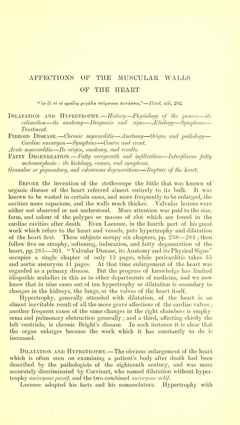 AFFECTIONS OF THE MUSCULAR WALLS OF THE HEART  tv 3b r't o\ tcpaSiij /xtyaXa rrrtppoim TrtTaaan.—Iliad, xiii, 282. Dilatation and Hypertrophy.—History—Physiology of the process—its estimation—its anatomy—Diagnosis and signs—/Etiology—Symptoms— Treatment. Fibroid Disease.—Chronic myocarditis—Anatomy—Origin and pathology— Cardiac aneurysm—Symptoms—Course and event. Acute myocarditis—Its origin, anatomy, and results. Fatty Degeneration.—Fatty overgrowth and infiltration—Intra fibrous fatly metamorphosis: its histology, causes, and symptoms. Granular or pigmentary, and calcareous degenerations—Rupture of the heart. Before the invention of the stethoscope the little that was known of organic disease of the heart referred almost entirely to its bulk. It was known to be wasted in certain cases, and more frequently to be enlarged, the cavities more capacious, and the walls much thicker. Valvular lesions were either not observed or not understood. More attention was paid to the size, form, and colour of the polypes or masses of clot which are found in the cardiac cavities after death. Even Laennec, in the fourth part of his great work which refers to the heart and vessels, puts hypertrophy and dilatation of the heart first. These subjects occupy six chapters, pp. 258—284 ; then follow five on atrophy, softening, induration, and fatty degeneration of the heart, pp. 285—301.  Valvular Disease, its Anatomy and its Physical Signs occupies a single chapter of only 13 pages, while pericarditis takes 35 and aortic aneurysm 41 pages. At that time enlargement of the heart was regarded as a primary disease. But the progress of knowledge has limited idiopathic maladies in this as in other departments of medicine, and we now know that in nine cases out of ten hypertrophy or dilatation is secondary to changes in the kidneys, the lungs, or the valves of the heart itself. Hypertrophy, generally attended with dilatation, of the heart is an almost inevitable result of all the more grave affections of the cardiac valves ; another frequent cause of the same changes in the right chambers is emphy- sema and pulmonary obstruction generally; and a third, affecting chiefly the left ventricle, is chronic Blight's disease. In each instance it is clear that the organ enlarges because the work which it has constantly to do is increased. Dilatation and Hypertrophy.—The obvious enlargement of the heart which is often seen on examining a patient's body after death had been described hy the pathologists of the eighteenth century, and was more accurately discriminated by Corvisart, who named dilatation without hyper- trophy andvrysmepassif, and the two combined anevrysme actif. Laennec adopted his facts and his nomenclature. Hj'pertrophy with