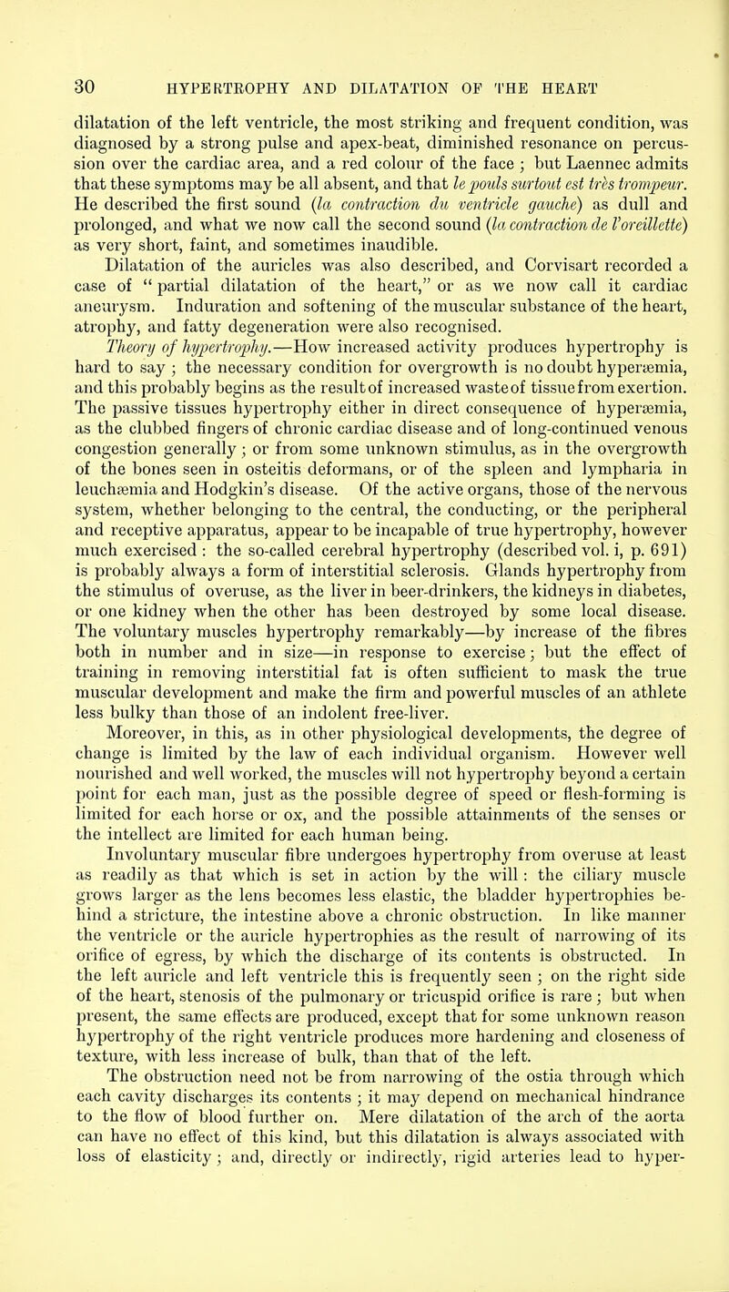 dilatation of the left ventricle, the most striking and frequent condition, was diagnosed by a strong pulse and apex-beat, diminished resonance on percus- sion over the cardiac area, and a red colour of the face ; but Laennec admits that these symptoms may be all absent, and that le pouls surtout est tres trompeur. He described the first sound (la contraction du ventricle gauche) as dull and prolonged, and what we now call the second sound (la contraction de Voreillette) as very short, faint, and sometimes inaudible. Dilatation of the auricles was also described, and Corvisart recorded a case of  partial dilatation of the heart, or as we now call it cardiac aneurysm. Induration and softening of the muscular substance of the heart, atrophy, and fatty degeneration were also recognised. Theory of hypertrophy.—How increased activity produces hypertrophy is hard to say ; the necessary condition for overgrowth is no doubt hyperemia, and this probably begins as the result of increased waste of tissue from exertion. The passive tissues hypertrophy either in direct consequence of hyperemia, as the clubbed fingers of chronic cardiac disease and of long-continued venous congestion generally ; or from some unknown stimulus, as in the overgrowth of the bones seen in osteitis deformans, or of the spleen and lympharia in leuchsemia and Hodgkin's disease. Of the active organs, those of the nervous system, whether belonging to the central, the conducting, or the peripheral and receptive apparatus, appear to be incapable of true hypertrophy, however much exercised : the so-called cerebral hypertrophy (described vol. i, p. 691) is probably always a form of interstitial sclerosis. Glands hypertrophy from the stimulus of overuse, as the liver in beer-drinkers, the kidneys in diabetes, or one kidney when the other has been destroyed by some local disease. The voluntary muscles hypertrophy remarkably—by increase of the fibres both in number and in size—in response to exercise; but the effect of training in removing interstitial fat is often sufficient to mask the true muscular development and make the firm and powerful muscles of an athlete less bulky than those of an indolent free-liver. Moreover, in this, as in other physiological developments, the degree of change is limited by the law of each individual organism. However well nourished and well worked, the muscles will not hypertrophy beyond a certain point for each man, just as the possible degree of speed or flesh-forming is limited for each horse or ox, and the possible attainments of the senses or the intellect are limited for each human being. Involuntary muscular fibre undergoes hypertrophy from overuse at least as readily as that which is set in action by the will: the ciliary muscle grows larger as the lens becomes less elastic, the bladder hypertrophies be- hind a stricture, the intestine above a chronic obstruction. In like manner the ventricle or the auricle hypertrophies as the result of narrowing of its orifice of egress, by which the discharge of its contents is obstructed. In the left auricle and left ventricle this is frequently seen ; on the right side of the heart, stenosis of the pulmonary or tricuspid orifice is rare; but when present, the same effects are produced, except that for some unknown reason hypertrophy of the right ventricle produces more hardening and closeness of texture, with less increase of bulk, than that of the left. The obstruction need not be from narrowing of the ostia through which each cavity discharges its contents ; it may depend on mechanical hindrance to the flow of blood further on. Mere dilatation of the arch of the aorta can have no effect of this kind, but this dilatation is always associated with loss of elasticity ; and, directly or indirectly, rigid arteries lead to hyper-