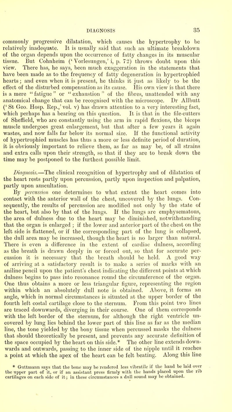 commonly progressive dilatation, which causes the hypertrophy to be relatively inadequate. It is usually said that such an ultimate breakdown of the organ depends upon the occurrence of fatty changes in its muscular tissue. But Cohnheim ('Vorlesungen,'i, p. 72) throws doubt upon this view. There has, he says, been much exaggeration in the statements that have been made as to the frequency of fatty degeneration in hypertrophied hearts; and even Avhen it is present, he thinks it just as likely to be the effect of the disturbed compensation as its cause. His own view is that there is a mere  fatigue  or  exhaustion  of the fibres, unattended with any anatomical change that can be recognised with the microscope. Dr Allbutt (' St Geo. Hosp. Rep.,'vol. v) has drawn attention to a very interesting fact, which perhaps has a bearing on this question. It is that in the file-cutters of Sheffield, who are constantly using the arm in rapid flexions, the biceps muscle undergoes great enlargement, but that after a few years it again wastes, and now falls far below its normal size. If the functional activity of hypertrophied muscles has thus a more or less definite period of duration, it is obviously important to relieve them, as far as may be, of all strains and extra calls upon their strength, so that if they are to break down the time may be postponed to the furthest possible limit. Diagnosis.—The clinical recognition of hypertrophy and of dilatation of the heart rests partly upon percussion, partly upon inspection and palpation, partly upon auscultation. By percussion one determines to what extent the heart comes into contact with the anterior wall of the chest, uncovered by the lungs. Con- sequently, the results of percussion are modified not only by the state of the heart, but also by that of the lungs. If the lungs are emphysematous, the area of dulness due to the heart may be diminished, notwithstanding that the organ is enlarged ; if the lower and anterior part of the chest on the left side is flattened, or if the corresponding part of the lung is collapsed, the dull area may be increased, though the heart is no larger than natural. There is even a difference in the extent of cardiac dulness, according as the breath is drawn deeply in or forced out, so that for accurate per- cussion it is necessary that the breath should be held. A good way of arriving at a satisfactory result is to make a series of marks with an aniline pencil upon the patient's chest indicating the different points at which dulness begins to pass into resonance round the circumference of the organ. One thus obtains a more or less triangular figure, representing the region within which an absolutely dull note is obtained. Above, it forms an angle, which in normal circumstances is situated at the upper border of the fourth left costal cartilage close to the sternum. From this point two lines are traced downwards, diverging in their course. One of them corresponds with the left border of the sternum, for although the right ventricle un- covered by lung lies behind the lower part of this line as far as the median line, the tone yielded by the bony tissue when pexxussed masks the dulness that should theoretically be present, and prevents any accurate definition of the space occupied by the heart on this side.* The other line extends down- wards and outwards, passing to the inner side of the nipple until it reaches a point at which the apex of the heart can be felt beating. Along this line * Guttmann says that the bone may be rendered less vibratile if the hand be laid over the upper part of it, or if an assistant press firmly with the hands placed upon the rib cartilages on each side of it; in these circumstances a dull sound may be obtained.