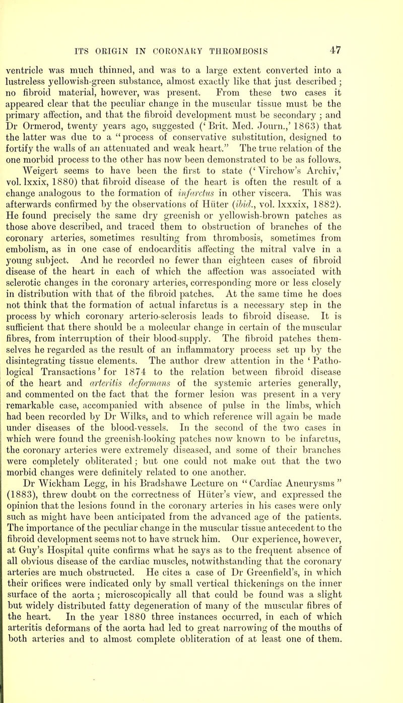 ventricle was much thinned, and was to a large extent converted into a lustreless yellowish-green substance, almost exactly like that just described ; no fibroid material, however, was present. From these two cases it appeared clear that the peculiar change in the muscular tissue must be the primary affection, and that the fibroid development must be secondary ; and Dr Ormerod, twenty years ago, suggested ('Brit. Med. Journ.,' 1863) that the latter was due to a  process of conservative substitution, designed to fortify the walls of an attenuated and weak heart. The true relation of the one morbid process to the other has now been demonstrated to be as follows. Weigert seems to have been the first to state ('Virchow's Archiv,' vol. lxxix, 1880) that fibroid disease of the heart is often the result of a change analogous to the formation of infarchis in other viscera. This was afterwards confirmed by the observations of Hiiter (ibid., vol. lxxxix, 1882). He found precisely the same dry greenish or yellowish-brown patches as those above described, and traced them to obstruction of branches of the coronary arteries, sometimes resulting from thrombosis, sometimes from embolism, as in one case of endocarditis affecting the mitral valve in a young subject. And he recorded no fewer than eighteen cases of fibroid disease of the heart in each of which the affection was associated with sclerotic changes in the coronary arteries, corresponding more or less closely in distribution with that of the fibroid patches. At the same time he does not think that the formation of actual infarctus is a necessary step in the process by which coronary arterio-sclerosis leads to fibroid disease. It is sufficient that there should be a molecular change in certain of the muscular fibres, from interruption of their blood-supply. The fibroid patches them- selves he regarded as the result of an inflammator}^ process set up by the disintegrating tissue elements. The author drew attention in the ' Patho- logical Transactions' for 1874 to the relation between fibroid disease of the heart and arteritis deformans of the systemic arteries generally, and commented on the fact that the former lesion was present in a very remarkable case, accompanied with absence of pulse in the limbs, which had been recorded by Dr Wilks, and to which reference will again be made under diseases of the blood-vessels. In the second of the two cases in which were found the greenish-looking patches now known to be infarctus, the coronary arteries were extremely diseased, and some of their branches were completely obliterated; but one could not make out that the two morbid changes were definitely related to one another. Dr Wickham Legg, in his Bradshawe Lecture on Cardiac Aneurysms  (1883), threw doubt on the correctness of Hiiter's view, and expressed the opinion that the lesions found in the coronary arteries in his cases were only such as might have been anticipated from the advanced age of the patients. The importance of the peculiar change in the muscular tissue antecedent to the fibroid development seems not to have struck him. Our experience, however, at Guy's Hospital quite confirms what he says as to the frequent absence of all obvious disease of the cardiac muscles, notwithstanding that the coronary arteries are much obstructed. He cites a case of Dr Greenfield's, in which their orifices were indicated only by small vertical thickenings on the inner surface of the aorta ; microscopically all that could be found was a slight but widely distributed fatty degeneration of many of the muscular fibres of the heart. In the year 1880 three instances occurred, in each of which arteritis deformans of the aorta had led to great narrowing of the mouths of both arteries and to almost complete obliteration of at least one of them.