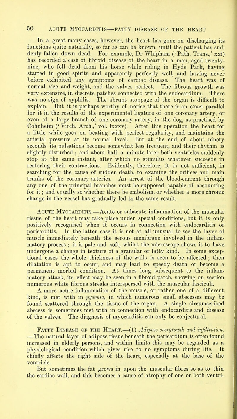 In a great many cases, however, the heart has gone on discharging its functions quite naturally, so far as can be known, until the patient has sud- denly fallen down dead. For example, Dr Whipham (' Path. Trans.,' xxi) has recorded a case of fibroid disease of the heart in a man, aged twenty- nine, who fell dead from his horse while riding in Hyde Park, having started in good spirits and apparently perfectly well, and having never before exhibited any symptoms of cardiac disease. The heart was of normal size and weight, and the valves perfect. The fibrous growth was very extensive, in discrete patches connected with the endocardium. There was no sign of syphilis. The abrupt stoppage of the organ is difficult to explain. But it is perhaps worthy of notice that there is an exact parallel for it in the results of the experimental ligature of one coronary artery, or even of a large branch of one coronary artery, in the dog, as practised by Cohnheim (' Virch. Arch.,' vol. lxxxv). After this operation the heart for a little while goes on beating with perfect regularity, and maintains the arterial pressure at its normal level. But at the end of about ninety seconds its pulsations become somewhat less frequent, and their rhythm is slightly disturbed ; and about half a minute later both ventricles suddenly stop at the same instant, after which no stimulus whatever succeeds in restoring their contractions. Evidently, therefore, it is not sufficient, in searching for the cause of sudden death, to examine the orifices and main trunks of the coronary arteries. An arrest of the blood-current through any one of the principal branches must be supposed capable of accounting for it; and equally so whether there be embolism, or whether a more chronic change in the vessel has gradually led to the same result. Acute Myocarditis.—Acute or subacute inflammation of the muscular tissue of the heart may take place under special conditions, but it is only positively recognised when it occurs in connection with endocarditis or pericarditis. In the latter case it is not at all unusual to see the layer of muscle immediately beneath the serous membrane involved in the inflam- matory process ; it is pale and soft, whilst the microscope shows it to have undergone a change in texture of a granular or fatty kind. In some excep- tional cases the whole thickness of the walls is seen to be affected ; then dilatation is apt to occur, and may lead to speedy death or become a permanent morbid condition. At times long subsequent to the inflam- matory attack, its effect may be seen in a fibroid patch, showing on section numerous white fibrous streaks interspersed with the muscular fasciculi. A more acute inflammation of the muscle, or rather one of a different kind, is met with in pycemia, in which numerous small abscesses may be found scattered through the tissue of the organ. A single circumscribed abscess is sometimes met with in connection with endocarditis and disease of the valves. The diagnosis of myocarditis can only be conjectural. Fatty Disease op the Heart.—(1) Adipose overgrowth and infiltration. —The natural layer of adipose tissue beneath the pericardium is often found increased in elderly persons, and within limits this may be regarded as a physiological condition which gives rise to no symptoms during life. It chiefly affects the right side of the heart, especially at the base of the ventricle. But sometimes the fat grows in upon the muscular fibres so as to thin the cardiac wall, and this becomes a cause of atrophy of one or both ventri-