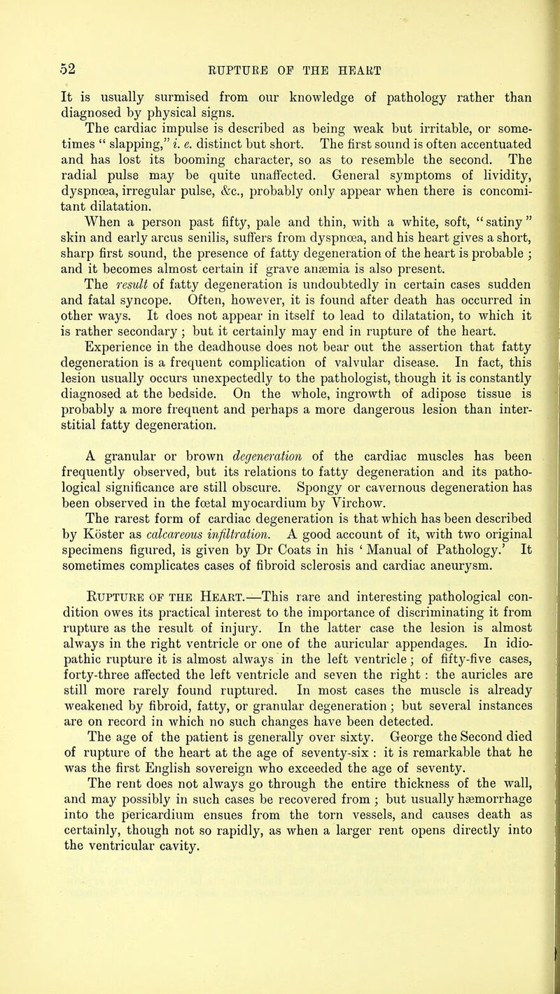 It is usually surmised from our knowledge of pathology rather than diagnosed by physical signs. The cardiac impulse is described as being weak but irritable, or some- times  slapping, i. e. distinct but short. The first sound is often accentuated and has lost its booming character, so as to resemble the second. The radial pulse may be quite unaffected. General symptoms of lividity, dyspnoea, irregular pulse, &c, probably only appear when there is concomi- tant dilatation. When a person past fifty, pale and thin, with a white, soft,  satiny  skin and early arcus senilis, suffers from dyspnoea, and his heart gives a short, sharp first sound, the presence of fatty degeneration of the heart is probable ; and it becomes almost certain if grave anaemia is also present. The result of fatty degeneration is undoubtedly in certain cases sudden and fatal syncope. Often, however, it is found after death has occurred in other ways. It does not appear in itself to lead to dilatation, to which it is rather secondary ; but it certainly may end in rupture of the heart. Experience in the deadhouse does not bear out the assertion that fatty degeneration is a frequent complication of valvular disease. In fact, this lesion usually occurs unexpectedly to the pathologist, though it is constantly diagnosed at the bedside. On the whole, ingrowth of adipose tissue is probably a more frequent and perhaps a more dangerous lesion than inter- stitial fatty degeneration. A granular or brown degeneration of the cardiac muscles has been frequently observed, but its relations to fatty degeneration and its patho- logical significance are still obscure. Spongy or cavernous degeneration has been observed in the foetal myocardium by Virchow. The rarest form of cardiac degeneration is that which has been described by Koster as calcareous infiltration. A good account of it, with two original specimens figured, is given by Dr Coats in his ' Manual of Pathology.' It sometimes complicates cases of fibroid sclerosis and cardiac aneurysm. Rupture of the Heart.—This rare and interesting pathological con- dition owes its practical interest to the importance of discriminating it from rupture as the result of injury. In the latter case the lesion is almost always in the right ventricle or one of the auricular appendages. In idio- pathic rupture it is almost always in the left ventricle; of fifty-five cases, forty-three affected the left ventricle and seven the right : the auricles are still more rarely found ruptured. In most cases the muscle is already weakened by fibroid, fatty, or granular degeneration; but several instances are on record in which no such changes have been detected. The age of the patient is generally over sixty. George the Second died of rupture of the heart at the age of seventy-six : it is remarkable that he was the first English sovereign who exceeded the age of seventy. The rent does not always go through the entire thickness of the wall, and may possibly in such cases be recovered from ; but usually haemorrhage into the pericardium ensues from the torn vessels, and causes death as certainly, though not so rapidly, as when a larger rent opens directly into the ventricular cavity.