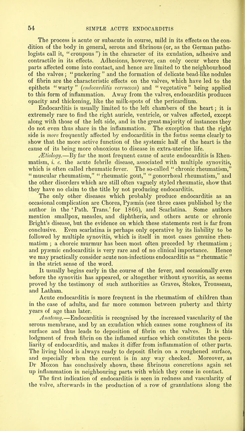 The process is acute or subacute in course, mild in its effects on the con- dition of the body in general, serous and fibrinous (or, as the German patho- logists call it,  croupous ) in the character of its exudation, adhesive and contractile in its effects. Adhesions, however, can only occur where the parts affected come into contact, and hence are limited to the neighbourhood of the valves ;  puckering  and the formation of delicate bead-like nodules of fibrin are the characteristic effects on the valves, which have led to the epithets warty (endocarditis verrucosa) and vegetative being applied to this form of inflammation. Away from the valves, endocarditis produces opacity and thickening, like the milk-spots of the pericardium. Endocarditis is usually limited to the left chambers of the heart; it is extremely rare to find the right auricle, ventricle, or valves affected, except along with those of the left side, and in the great majority of instances they do not even thus share in the inflammation. The exception that the right side is more frequently affected by endocarditis in the foetus seems clearly to show that the more active function of the systemic half of the heart is the cause of its being more obnoxious to disease in extra-uterine life. Aetiology.—By far the most frequent cause of acute endocarditis is Rheu- matism, i. e. the acute febrile disease, associated with multiple synovitis, which is often called rheumatic fever. The so-called  chronic rheumatism, muscular rheumatism, rheumatic gout, gonorrhoeal rheumatism, and the other disorders which are still often vaguely styled rheumatic, show that they have no claim to the title by not producing endocarditis. The only other diseases which probably produce endocarditis as an occasional complication are Chorea, Pyaemia (see three cases published by the author in the 'Path. Trans.'for 1866), and Scarlatina. Some authors mention smallpox, measles, and diphtheria, and others acute or chronic Bright's disease, but the evidence on which these statements rest is far from conclusive. Even scarlatina is perhaps only operative by its liability to be followed by multiple synovitis, which is itself in most cases genuine rheu- matism ; a choreic murmur has been most often preceded by rheumatism ; and pysemic endocarditis is very rare and of no clinical importance. Hence we may practically consider acute non-infectious endocarditis as  rheumatic  in the strict sense of the word. It usually begins early in the course of the fever, and occasionally even before the synovitis has appeared, or altogether without synovitis, as seems proved by the testimony of such authorities as Graves, Stokes, Trousseau, and Latham. Acute endocarditis is more frequent in the rheumatism of children than in the case of adults, and far more common between puberty and thirty years of age than later. Anatomy.—Endocarditis is recognised by the increased vascularity of the serous membrane, and by an exudation which causes some roughness of its surface and thus leads to deposition of fibrin on the valves. It is this lodgment of fresh fibrin on the inflamed surface which constitutes the pecu- liarity of endocarditis, and makes it differ from inflammation of other parts. The living blood is always ready to deposit fibrin on a roughened surface, and especially when the current is in any way checked. Moreover, as Dr Moxon has conclusively shown, these fibrinous concretions again set up inflammation in neighbouring parts with which they come in contact. The first indication of endocarditis is seen in redness and vascularity of the valve, afterwards in the production of a row of granulations along the
